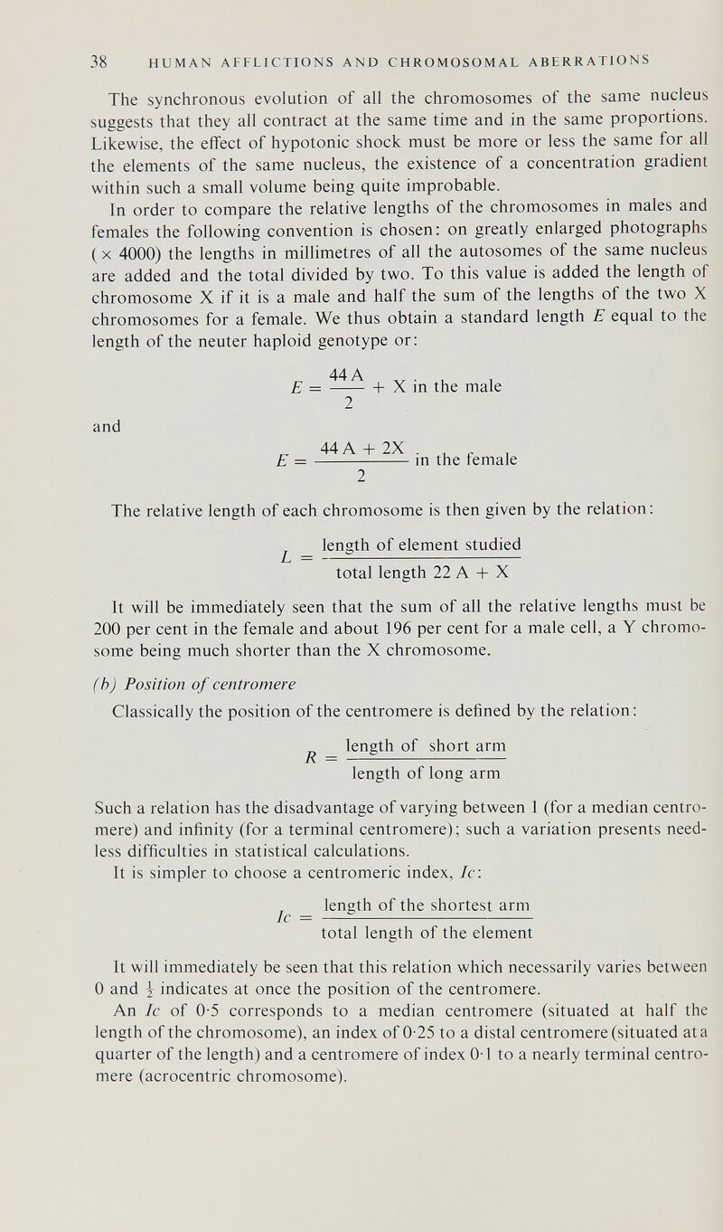 38 HUMAN AFFLICTIONS AND CHROMOSOMAL ABERRATIONS The synchronous evolution of all the chromosomes of the same nucleus suggests that they all contract at the same time and in the same proportions. Likewise, the effect of hypotonic shock must be more or less the same for all the elements of the same nucleus, the existence of a concentration gradient within such a small volume being quite improbable. In order to compare the relative lengths of the chromosomes in males and females the following convention is chosen: on greatly enlarged photographs ( X 4000) the lengths in millimetres of all the autosomes of the same nucleus are added and the total divided by two. To this value is added the length of chromosome X if it is a male and half the sum of the lengths of the two X chromosomes for a female. We thus obtain a standard length E equal to the length of the neuter haploid genotype or; and 44 A E = + X in the male 2 ^ 44A + 2X . . „ , E — m the remale The relative length of each chromosome is then given by the relation: length of element studied L = total length 22 A + X It will be immediately seen that the sum of all the relative lengths must be 200 per cent in the female and about 196 per cent for a male cell, a Y chromo¬ some being much shorter than the X chromosome. (b) Position of centromere Classically the position of the centromere is defined by the relation; length of short arm R = length of long arm Such a relation has the disadvantage of varying between 1 (for a median centro¬ mere) and infinity (for a terminal centromere); such a variation presents need¬ less difficulties in statistical calculations. It is simpler to choose a centromeric index, Ic: _ length of the shortest arm total length of the element It will immediately be seen that this relation which necessarily varies between 0 and J indicates at once the position of the centromere. An Ic of 0-5 corresponds to a median centromere (situated at half the length of the chromosome), an index of 0-25 to a distal centromere (situated ata quarter of the length) and a centromere of index 0-1 to a nearly terminal centro¬ mere (acrocentric chromosome).
