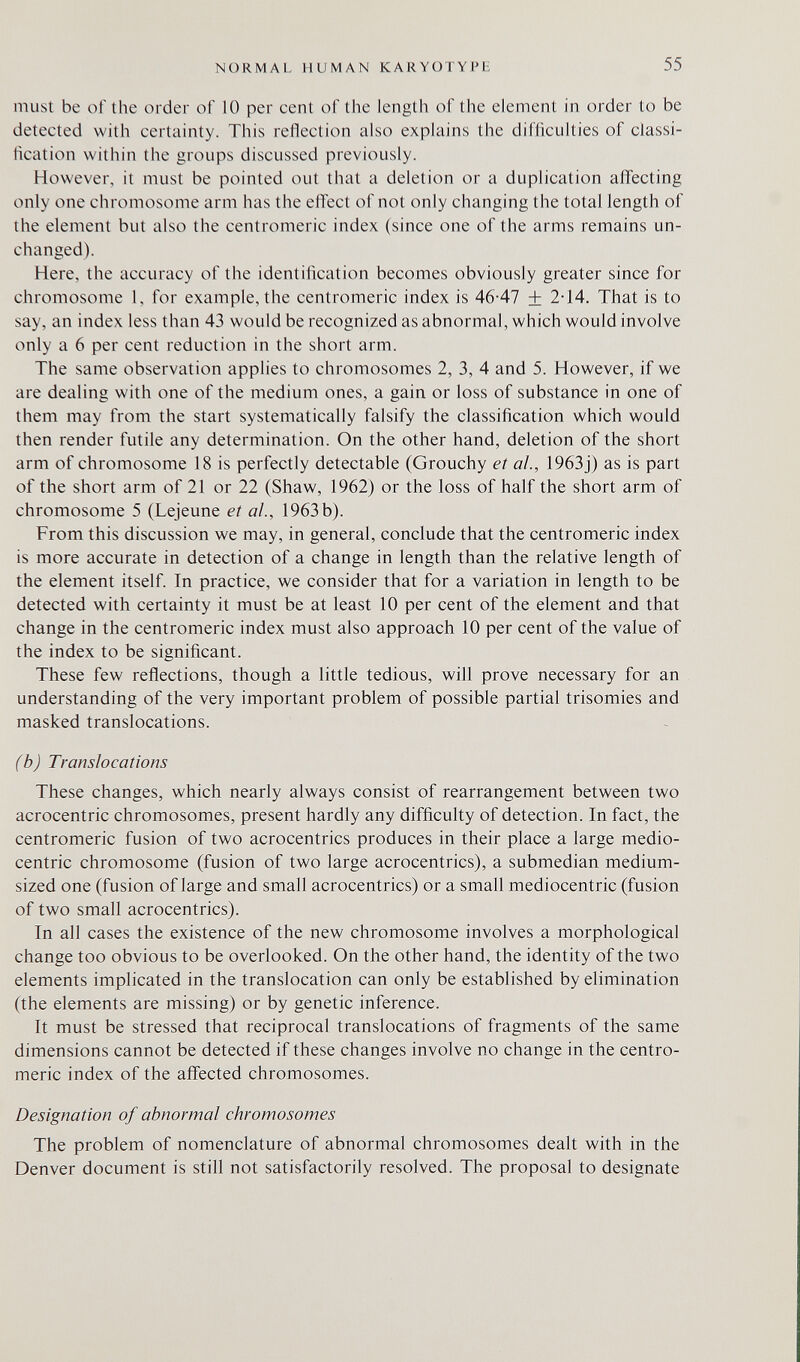 NORMAL HUMAN KARYOTYPi: 55 must be of the order of 10 per cent of the length of the element in order to be detected with certainty. This reflection also explains the difllculties of classi¬ fication within the groups discussed previously. However, it must be pointed out that a deletion or a duplication affecting only one chromosome arm has the effect of not only changing the total length of the element but also the centromeric index (since one of the arms remains un¬ changed). Here, the accuracy of the identification becomes obviously greater since for chromosome 1, for example, the centromeric index is 46-47 + 2-14. That is to say, an index less than 43 would be recognized as abnormal, which would involve only a 6 per cent reduction in the short arm. The same observation applies to chromosomes 2, 3, 4 and 5. However, if we are dealing with one of the medium ones, a gain or loss of substance in one of them may from the start systematically falsify the classification which would then render futile any determination. On the other hand, deletion of the short arm of chromosome 18 is perfectly detectable (Grouchy et ai., 1963j) as is part of the short arm of 21 or 22 (Shaw, 1962) or the loss of half the short arm of chromosome 5 (Lejeune et al., 1963b). From this discussion we may, in general, conclude that the centromeric index is more accurate in detection of a change in length than the relative length of the element itself. In practice, we consider that for a variation in length to be detected with certainty it must be at least 10 per cent of the element and that change in the centromeric index must also approach 10 per cent of the value of the index to be significant. These few reflections, though a little tedious, will prove necessary for an understanding of the very important problem of possible partial trisomies and masked translocations. (b) Translocations These changes, which nearly always consist of rearrangement between two acrocentric chromosomes, present hardly any difficulty of detection. In fact, the centromeric fusion of two acrocentrics produces in their place a large medio- centric chromosome (fusion of two large acrocentrics), a submedian medium- sized one (fusion of large and small acrocentrics) or a small mediocentric (fusion of two small acrocentrics). In all cases the existence of the new chromosome involves a morphological change too obvious to be overlooked. On the other hand, the identity of the two elements implicated in the translocation can only be established by elimination (the elements are missing) or by genetic inference. It must be stressed that reciprocal translocations of fragments of the same dimensions cannot be detected if these changes involve no change in the centro¬ meric index of the affected chromosomes. Designation of abnormal chromosomes The problem of nomenclature of abnormal chromosomes dealt with in the Denver document is still not satisfactorily resolved. The proposal to designate