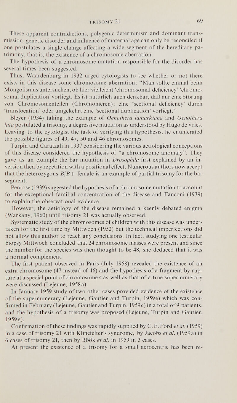 TRISOMY 21 69 These apparent contradictions, polygenic determinism and dominant trans¬ mission, genetic disorder and influence of maternal age can only be reconciled if one postulates a single change alTecting a wide segment of the hereditary pa¬ trimony, that is, the existence of a chromosome aberration. The hypothesis of a chromosome mutation responsible for the disorder has several times been suggested. Thus, Waardenburg in 1932 urged cytologists to see whether or not there exists in this disease some chromosome aberration; Man sollte einmal beim Mongolismus untersuchen, ob hier vielleicht 'chromosomal deficiency' 'chromo¬ somal duplication'vorliegt. Es ist natürlich auch denkbar, daß nur eine Störung von Chromosomenteilen (Chromomeren); eine 'sectional deficiency' durch 'translocation' oder umgekehrt eine 'sectional duplication' vorliegt. Bleyer (1934) taking the example of Oenothera lamarkiana and Oenothera lata postulated a trisomy, a degressive mutation as understood by Hugo de Vries. Leaving to the cytologist the task of verifying this hypothesis, he enumerated the possible figures of 49, 47, 50 and 46 chromosomes. Turpin and Caratzali in 1937 considering the various aetiological conceptions of this disease considered the hypothesis of a chromosome anomaly. They gave as an example the bar mutation in Drosophila first explained by an in¬ version then by repetition with a positional effect. Numerous authors now accept that the heterozygous 5/5-b female is an example of partial trisomy for the bar segment. Penrose (1939) suggested the hypothesis of a chromosome mutation to account for the exceptional familial concentration of the disease and Fanconi (1939) to explain the observational evidence. However, the aetiology of the disease remained a keenly debated enigma (Warkany, 1960) until trisomy 21 was actually observed. Systematic study of the chromosomes of children with this disease was under¬ taken for the first time by Mittwoch (1952) but the technical imperfections did not allow this author to reach any conclusions. In fact, studying one testicular biopsy Mittwoch concluded that 24 chromosome masses were present and since the number for the species was then thought to be 48, she deduced that it was a normal complement. The first patient observed in Paris (July 1958) revealed the existence of an extra chromosome (47 instead of 46) and the hypothesis of a fragment by rup¬ ture at a special point of chromosome 4 as well as that of a true supernumerary were discussed (Lejeune, 1958 a). In January 1959 study of two other cases provided evidence of the existence of the supernumerary (Lejeune, Gautier and Turpin, 1959e) which was con¬ firmed in February (Lejeune, Gautier and Turpin, 1959 c) in a total of 9 patients, and the hypothesis of a trisomy was proposed (Lejeune, Turpin and Gautier, 1959g). Confirmation of these findings was rapidly supplied by C. E. Ford et a!. (1959) in a case of trisomy 21 with Klinefelter's syndrome, by Jacobs et al. (1959a) in 6 cases of trisomy 21, then by Book et al. in 1959 in 3 cases. At present the existence of a trisomy for a small acrocentric has been re-