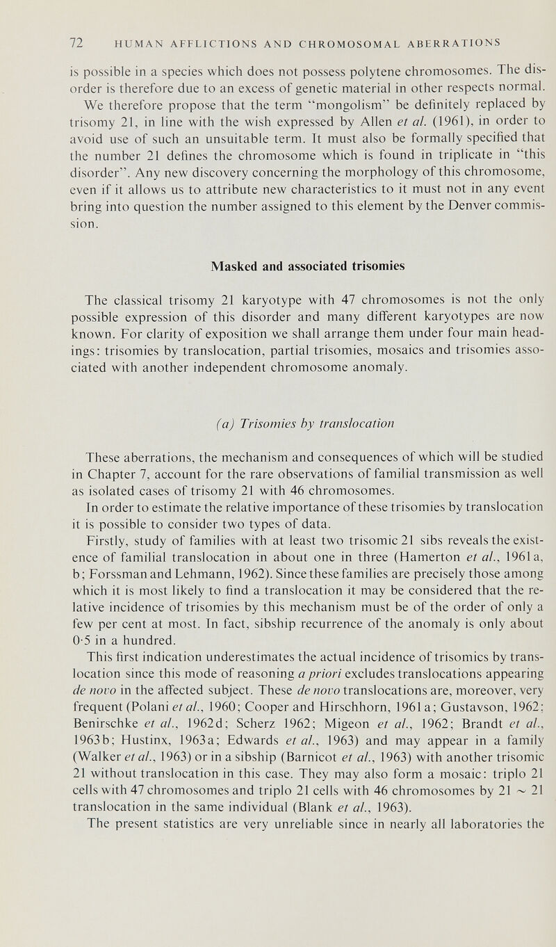 72 HUMAN AFFLICTIONS AND CHROMOSOMAL ABERRATIONS is possible in a species which does not possess polytene chromosomes. The dis¬ order is therefore due to an excess of genetic material in other respects normal. We therefore propose that the term mongolism be definitely replaced by trisomy 21, in line with the wish expressed by Allen et al. (1961), in order to avoid use of such an unsuitable term. It must also be formally specified that the number 21 defines the chromosome which is found in triplicate in this disorder. Any new discovery concerning the morphology of this chromosome, even if it allows us to attribute new characteristics to it must not in any event bring into question the number assigned to this element by the Denver commis¬ sion. Masked and associated trisomies The classical trisomy 21 karyotype with 47 chromosomes is not the only possible expression of this disorder and many different karyotypes are now known. For clarity of exposition we shall arrange them under four main head¬ ings: trisomies by translocation, partial trisomies, mosaics and trisomies asso¬ ciated with another independent chromosome anomaly. (a) Trisomies by translocation These aberrations, the mechanism and consequences of which will be studied in Chapter 7, account for the rare observations of familial transmission as well as isolated cases of trisomy 21 with 46 chromosomes. In order to estimate the relative importance of these trisomies by translocation it is possible to consider two types of data. Firstly, study of families with at least two trisomie 21 sibs reveals the exist¬ ence of familial translocation in about one in three (Hamerton et ah, 1961a, b; Forssman and Lehmann, 1962). Since these families are precisely those among which it is most likely to find a translocation it may be considered that the re¬ lative incidence of trisomies by this mechanism must be of the order of only a few per cent at most. In fact, sibship recurrence of the anomaly is only about 0-5 in a hundred. This first indication underestimates the actual incidence of trisomies by trans¬ location since this mode of reasoning a priori excludes translocations appearing de novo in the aifected subject. These de novo translocations are, moreover, very frequent (Polani et al., 1960; Cooper and Hirschhorn, 1961a; Gustavson, 1962; Benirschke et al., 1962d; Scherz 1962; Migeon et al., 1962; Brandt et al., 1963b; Hustinx, 1963a; Edwards et al., 1963) and may appear in a family (Walker et al., 1963) or in a sibship (Barnicot et al, 1963) with another trisomie 21 without translocation in this case. They may also form a mosaic: triplo 21 cells with 47 chromosomes and triplo 21 cells with 46 chromosomes by 21 ~ 21 translocation in the same individual (Blank et al, 1963). The present statistics are very unreliable since in nearly all laboratories the