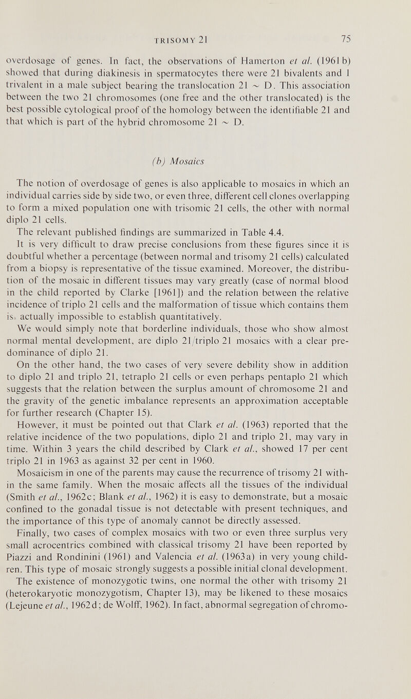 TRISOMY 21 75 overdosage of genes. In fact, the observations of Hamerton et al. (1961 b) showed that during diakinesis in spermatocytes there were 21 bivalents and 1 trivalent in a male subject bearing the translocation 21 ~ D. This association between the two 21 chromosomes (one free and the other translocated) is the best possible cytological proof of the homology between the identifiable 21 and that which is part of the hybrid chromosome 21 ~ D. (b) Mosaics The notion of overdosage of genes is also applicable to mosaics in which an individual carries side by side two, or even three, different cell clones overlapping to form a mixed population one with trisomie 21 cells, the other with normal diplo 21 cells. The relevant published findings are summarized in Table 4.4. It is very difficult to draw precise conclusions from these figures since it is doubtful whether a percentage (between normal and trisomy 21 cells) calculated from a biopsy is representative of the tissue examined. Moreover, the distribu¬ tion of the mosaic in different tissues may vary greatly (case of normal blood in the child reported by Clarke [1961]) and the relation between the relative incidence of triplo 21 cells and the malformation of tissue which contains them is actually impossible to establish quantitatively. We would simply note that borderline individuals, those who show almost normal mental development, are diplo 21/triplo21 mosaics with a clear pre¬ dominance of diplo 21. On the other hand, the two cases of very severe debility show in addition to diplo 21 and triplo 21, tetraplo 21 cells or even perhaps pentaplo 21 which suggests that the relation between the surplus amount of chromosome 21 and the gravity of the genetic imbalance represents an approximation acceptable for further research (Chapter 15). However, it must be pointed out that Clark et al. (1963) reported that the relative incidence of the two populations, diplo 21 and triplo 21, may vary in time. Within 3 years the child described by Clark et ah, showed 17 per cent triplo 21 in 1963 as against 32 per cent in 1960. Mosaicism in one of the parents may cause the recurrence of trisomy 21 with¬ in the same family. When the mosaic affects all the tissues of the individual (Smith et al., 1962c; Blank et al., 1962) it is easy to demonstrate, but a mosaic confined to the gonadal tissue is not detectable with present techniques, and the importance of this type of anomaly cannot be directly assessed. Finally, two cases of complex mosaics with two or even three surplus very small acrocentrics combined with classical trisomy 21 have been reported by Piazzi and Rondinini (1961) and Valencia et al. (1963 a) in very young child¬ ren. This type of mosaic strongly suggests a possible initial clonal development. The existence of monozygotic twins, one normal the other with trisomy 21 (heterokaryotic monozygotism, Chapter 13), may be likened to these mosaics (Lejeune et al, 1962d; de WolfiT, 1962). In fact, abnormal segregation of chromo-