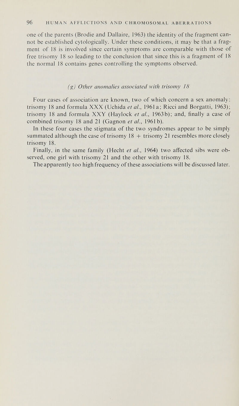 96 HUMAN AFFLICTIONS AND CHROMOSOMAL ABERRATIONS one of the parents (Brodie and Dallaire, 1963) the identity of the fragment can¬ not be established cytologically. Under these conditions, it may be that a frag¬ ment of 18 is involved since certain symptoms are comparable with those of free trisomy 18 so leading to the conclusion that since this is a fragment of 18 the normal 18 contains genes controlling the symptoms observed. (g) Other anomalies associated with trisomy 18 Four cases of association are known, two of which concern a sex anomaly: trisomy 18 and formula XXX (Uchida et al., 1961 a; Ricci and Borgatti, 1963); trisomy 18 and formula XXY (Haylock et ah, 1963 b); and, finally a case of combined trisomy 18 and 21 (Gagnon et ah, 1961b). In these four cases the stigmata of the two syndromes appear to be simply summated although the case of trisomy 18 + trisomy 21 resembles more closely trisomy 18. Finally, in the same family (Hecht et al, 1964) two affected sibs were ob¬ served, one girl with trisomy 21 and the other with trisomy 18. The apparently too high frequency of these associations will be discussed later.