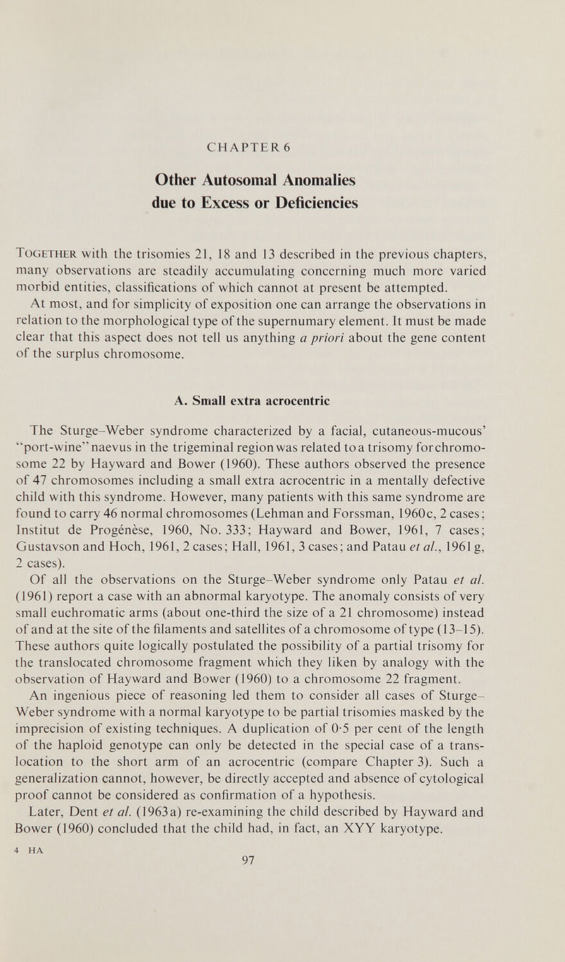 CHAPTER 6 Other Autosomal Anomalies due to Excess or Deficiencies Together with the trisomies 21, 18 and 13 described in the previous chapters, many observations are steadily accumulating concerning much more varied morbid entities, classifications of which cannot at present be attempted. At most, and for simplicity of exposition one can arrange the observations in relation to the morphological type of the supernumary element. It must be made clear that this aspect does not tell us anything a priori about the gene content of the surplus chromosome. A. Small extra acrocentric The Sturge-Weber syndrome characterized by a facial, cutaneous-mucous' port-wine naevus in the trigeminal region was related toa trisomy for chromo¬ some 22 by Hayward and Bower (1960). These authors observed the presence of 47 chromosomes including a small extra acrocentric in a mentally defective child with this syndrome. However, many patients with this same syndrome are found to carry 46 normal chromosomes (Lehman and Forssman, 1960c, 2 cases; Institut de Progénèse, 1960, No. 333; Hayward and Bower, 1961, 7 cases; Gustavson and Hoch, 1961, 2 cases; Hall, 1961, 3 cases; and Patau et ai., 1961 g, 2 cases). Of all the observations on the Sturge-Weber syndrome only Patau et al. (1961) report a case with an abnormal karyotype. The anomaly consists of very small euchromatic arms (about one-third the size of a 21 chromosome) instead of and at the site of the filaments and satellites of a chromosome of type (13-15). These authors quite logically postulated the possibility of a partial trisomy for the translocated chromosome fragment which they liken by analogy with the observation of Hayward and Bower (1960) to a chromosome 22 fragment. An ingenious piece of reasoning led them to consider all cases of Sturge- Weber syndrome with a normal karyotype to be partial trisomies masked by the imprecision of existing techniques. A duplication of 0-5 per cent of the length of the haploid genotype can only be detected in the special case of a trans¬ location to the short arm of an acrocentric (compare Chapter 3). Such a generalization cannot, however, be directly accepted and absence of cytological proof cannot be considered as confirmation of a hypothesis. Later, Dent et al. (1963 a) re-examining the child described by Hayward and Bower (1960) concluded that the child had, in fact, an XYY karyotype. 4 HA 97