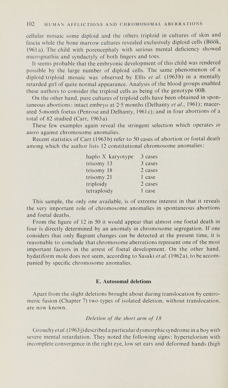 102 HUMAN AFFLICTIONS AND CHROMOSOMAL ABERRATIONS cellular mosaic some diploid and the others triploid in cultures of skin and fascia while the bone marrow cultures revealed exclusively diploid cells (Book, 1961a). The child with porencephaly with serious mental deficiency showed micrognathia and syndactyly of both fingers and toes. It seems probable that the embryonic development of this child was rendered possible by the large number of diploid cells. The same phenomenon of a diploid/triploid mosaic was observed by Ellis et al. (1963 b) in a mentally retarded girl of quite normal appearance. Analysis of the blood groups enabled these authors to consider the triploid cells as being of the genotype OOB. On the other hand, pure cultures of triploid cells have been obtained in spon¬ taneous abortions: intact embryo at 2-5 months (Delhanty et al., 1961); macer¬ ated 5-month foetus (Penrose and Delhanty, 1961 c); and in four abortions of a total of 82 studied (Carr, 1963 a). These few examples again reveal the stringent selection which operates in utero against chromosome anomalies. Recent statistics of Carr (1963 b) refer to 50 cases of abortion or foetal death among which the author lists 12 constitutional chromosome anomalies; haplo X karyotype 3 cases trisomy 13 3 cases trisomy 18 2 cases trisomy 21 1 case triploidy 2 cases tetraploidy 1 case This sample, the only one available, is of extreme interest in that it reveals the very important role of chromosome anomalies in spontaneous abortions and foetal deaths. From the figure of 12 in 50 it would appear that almost one foetal death in four is directly determined by an anomaly in chromosome segregation. If one considers that only flagrant changes can be detected at the present time, it is reasonable to conclude that chromosome aberrations represent one of the most important factors in the arrest of foetal development. On the other hand, hydatiform mole does not seem, according to Sasaki et al. ( 1962 a), to be accom¬ panied by specific chromosome anomalies. E. Autosomal deletions Apart from the slight deletions brought about during translocation by centro- meric fusion (Chapter 7) two types of isolated deletion, without translocation, are now known. Deletion of the short arm of 18 Grouchy е/ö/. (1963j) described a particular dysmorphic syndrome in a boy with severe mental retardation. They noted the following signs : hypertelorism with incomplete convergence in the right eye, low set ears and deformed hands (high