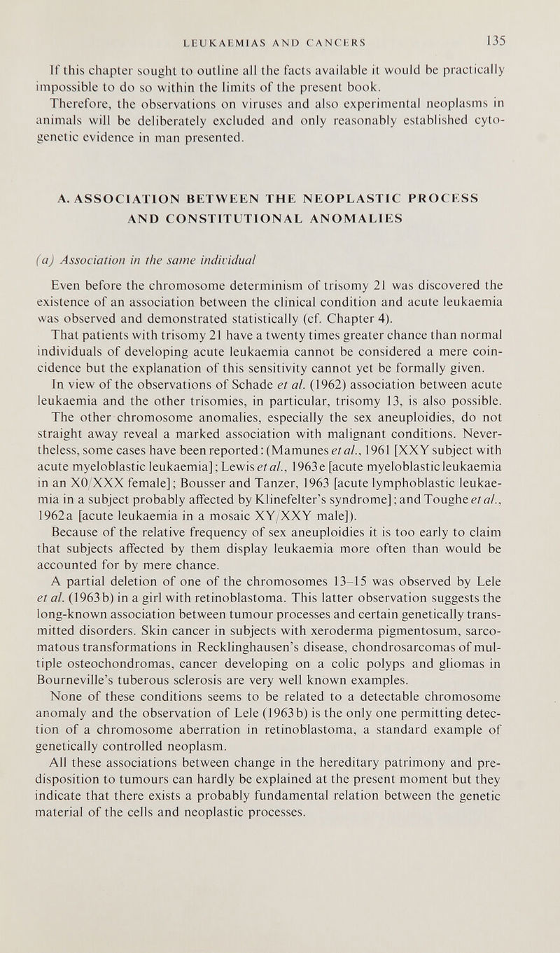 LEUKAEMIAS AND CANCERS 135 If this chapter sought to outline all the facts available it would be practically impossible to do so within the limits of the present book. Therefore, the observations on viruses and also experimental neoplasms in animals will be deliberately excluded and only reasonably established cyto¬ genetic evidence in man presented. A.ASSOCIATION BETWEEN THE NEOPLASTIC PROCESS AND CONSTITUTIONAL ANOMALIES (a) Association in the same individual Even before the chromosome determinism of trisomy 21 was discovered the existence of an association between the clinical condition and acute leukaemia was observed and demonstrated statistically (cf. Chapter 4). That patients with trisomy 21 have a twenty times greater chance than normal individuals of developing acute leukaemia cannot be considered a mere coin¬ cidence but the explanation of this sensitivity cannot yet be formally given. In view of the observations of Schade et al. (1962) association between acute leukaemia and the other trisomies, in particular, trisomy 13, is also possible. The other chromosome anomalies, especially the sex aneuploidies, do not straight away reveal a marked association with malignant conditions. Never¬ theless, some cases have been reported :(Mamunese/о/., 1961 [XX Y subject with acute myeloblastic leukaemia];Lewise/í7/., 1963e [acute myeloblasticleukaemia in an XO/XXX female] ; Bousser and Tanzer, 1963 [acute lymphoblastic leukae¬ mia in a subject probably affected by Klinefelter's syndrome]; and Toughen/д/., 1962a [acute leukaemia in a mosaic XY/XXY male]). Because of the relative frequency of sex aneuploidies it is too early to claim that subjects affected by them display leukaemia more often than would be accounted for by mere chance. A partial deletion of one of the chromosomes 13-15 was observed by Lele et al. (1963 b) in a girl with retinoblastoma. This latter observation suggests the long-known association between tumour processes and certain genetically trans¬ mitted disorders. Skin cancer in subjects with xeroderma pigmentosum, sarco¬ matous transformations in Recklinghausen's disease, chondrosarcomas of mul¬ tiple osteochondromas, cancer developing on a colic polyps and gliomas in Bourneville's tuberous sclerosis are very well known examples. None of these conditions seems to be related to a detectable chromosome anomaly and the observation of Lele (1963 b) is the only one permitting detec¬ tion of a chromosome aberration in retinoblastoma, a standard example of genetically controlled neoplasm. All these associations between change in the hereditary patrimony and pre¬ disposition to tumours can hardly be explained at the present moment but they indicate that there exists a probably fundamental relation between the genetic material of the cells and neoplastic processes.