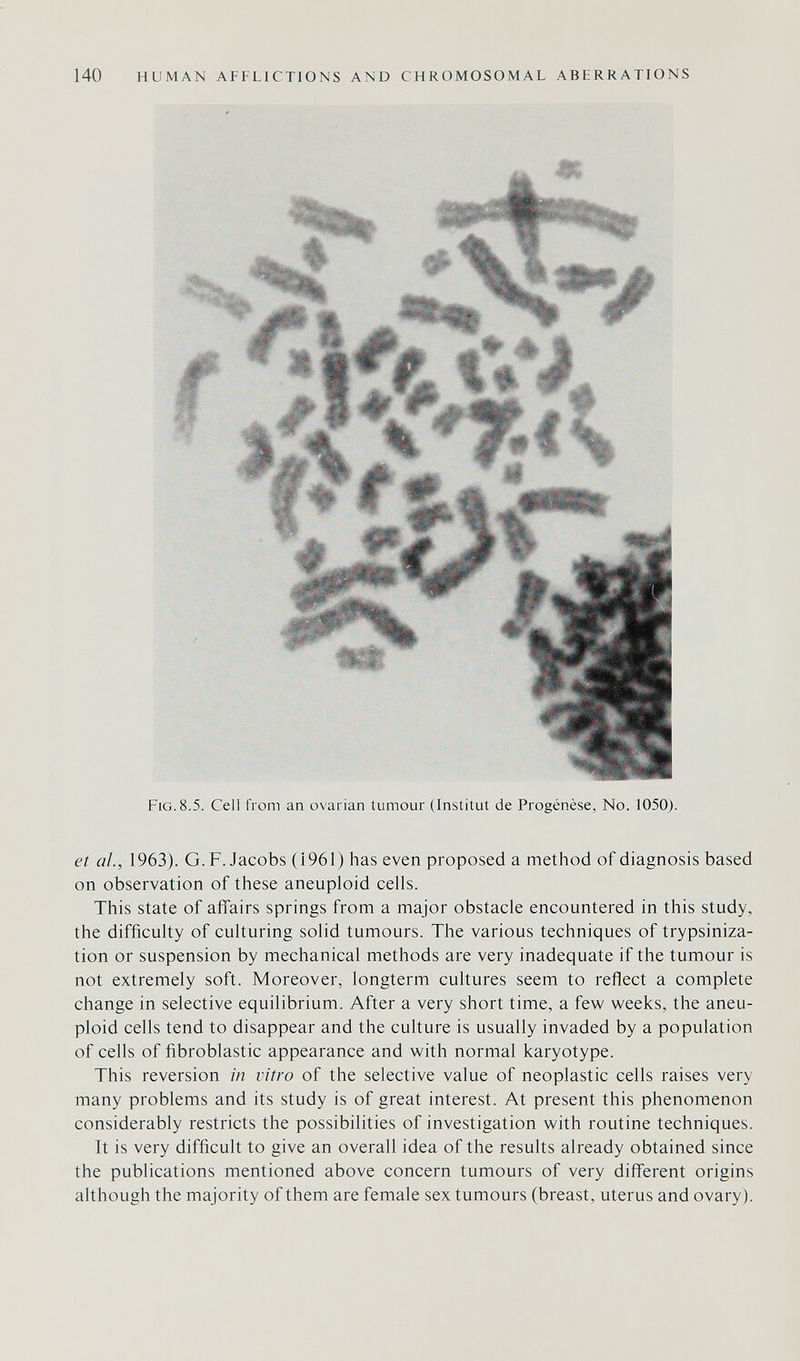 140 HUMAN AFFLICTIONS AND CHROMOSOMAL ABERRATIONS Fig. 8.5. Cell from an ovarian tumour (Institut de Progénèse, No. 1050). et al, 1963). G.F.Jacobs (1961) has even proposed a method of diagnosis based on observation of these aneuploid cells. This state of affairs springs from a major obstacle encountered in this study, the difficulty of culturing solid tumours. The various techniques of trypsiniza- tion or suspension by mechanical methods are very inadequate if the tumour is not extremely soft. Moreover, longterm cultures seem to reflect a complete change in selective equilibrium. After a very short time, a few weeks, the aneu¬ ploid cells tend to disappear and the culture is usually invaded by a population of cells of fibroblastic appearance and with normal karyotype. This reversion in vitro of the selective value of neoplastic cells raises very many problems and its study is of great interest. At present this phenomenon considerably restricts the possibilities of investigation with routine techniques. It is very difficult to give an overall idea of the results already obtained since the publications mentioned above concern tumours of very different origins although the majority of them are female sex tumours (breast, uterus and ovary).