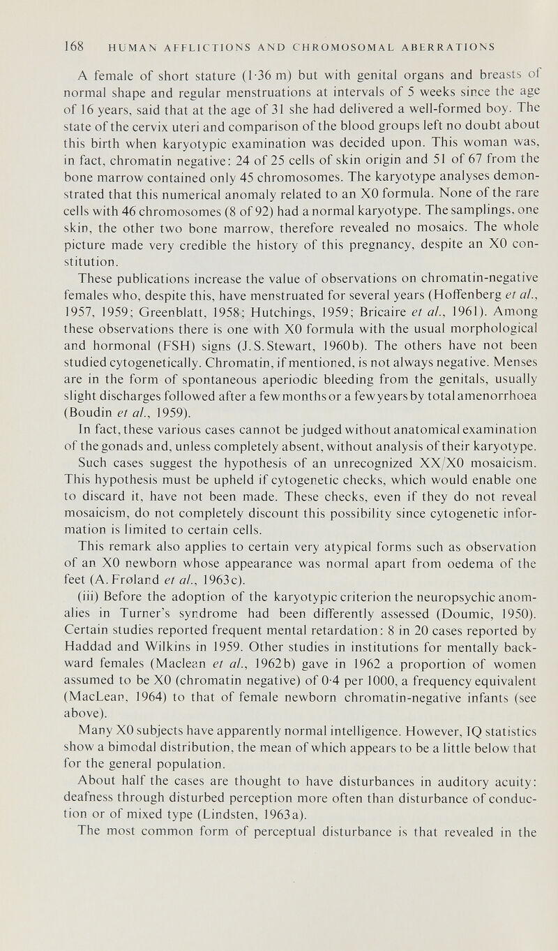 168 HUMAN AFFLICTIONS AND CHROMOSOMAL ABERRATIONS A female of short stature (1'36 m) but with genital organs and breasts of normal shape and regular menstruations at intervals of 5 weeks since the age of 16 years, said that at the age of 31 she had delivered a well-formed boy. The state of the cervix uteri and comparison of the blood groups left no doubt about this birth when karyotypic examination was decided upon. This woman was, in fact, chromatin negative: 24 of 25 cells of skin origin and 51 of 67 from the bone marrow contained only 45 chromosomes. The karyotype analyses demon¬ strated that this numerical anomaly related to an XO formula. None of the rare cells with 46 chromosomes (8 of 92) had a normal karyotype. The samplings, one skin, the other two bone marrow, therefore revealed no mosaics. The whole picture made very credible the history of this pregnancy, despite an XO con¬ stitution. These publications increase the value of observations on chromatin-negative females who, despite this, have menstruated for several years (Hoifenberg et al., 1957, 1959; Greenblatt, 1958; Hutchings, 1959; Bricaire et ai, 1961). Among these observations there is one with XO formula with the usual morphological and hormonal (FSH) signs (J.S.Stewart, 1960b). The others have not been studied cytogenetically. Chromatin, if mentioned, is not always negative. Menses are in the form of spontaneous aperiodic bleeding from the genitals, usually slight discharges followed after a fewmonthsor a fewyearsby total amenorrhoea (Boudin et ai., 1959). In fact, these various cases cannot be judged without anatomical examination of the gonads and, unless completely absent, without analysis of their karyotype. Such cases suggest the hypothesis of an unrecognized XX/XO mosaicism. This hypothesis must be upheld if cytogenetic checks, which would enable one to discard it, have not been made. These checks, even if they do not reveal mosaicism, do not completely discount this possibility since cytogenetic infor¬ mation is limited to certain cells. This remark also applies to certain very atypical forms such as observation of an XO newborn whose appearance was normal apart from oedema of the feet (A.Froland et a!., 1963c). (iii) Before the adoption of the karyotypic criterion the neuropsychic anom¬ alies in Turner's syndrome had been differently assessed (Doumic, 1950). Certain studies reported frequent mental retardation: 8 in 20 cases reported by Haddad and Wilkins in 1959. Other studies in institutions for mentally back¬ ward females (Maclean et ai., 1962b) gave in 1962 a proportion of women assumed to be XO (chromatin negative) of 0-4 per 1000, a frequency equivalent (MacLean, 1964) to that of female newborn chromatin-negative infants (see above). Many XO subjects have apparently normal intelligence. However, TQ statistics show a bimodal distribution, the mean of which appears to be a little below that for the general population. About half the cases are thought to have disturbances in auditory acuity: deafness through disturbed perception more often than disturbance of conduc¬ tion or of mixed type (Lindsten, 1963a). The most common form of perceptual disturbance is that revealed in the