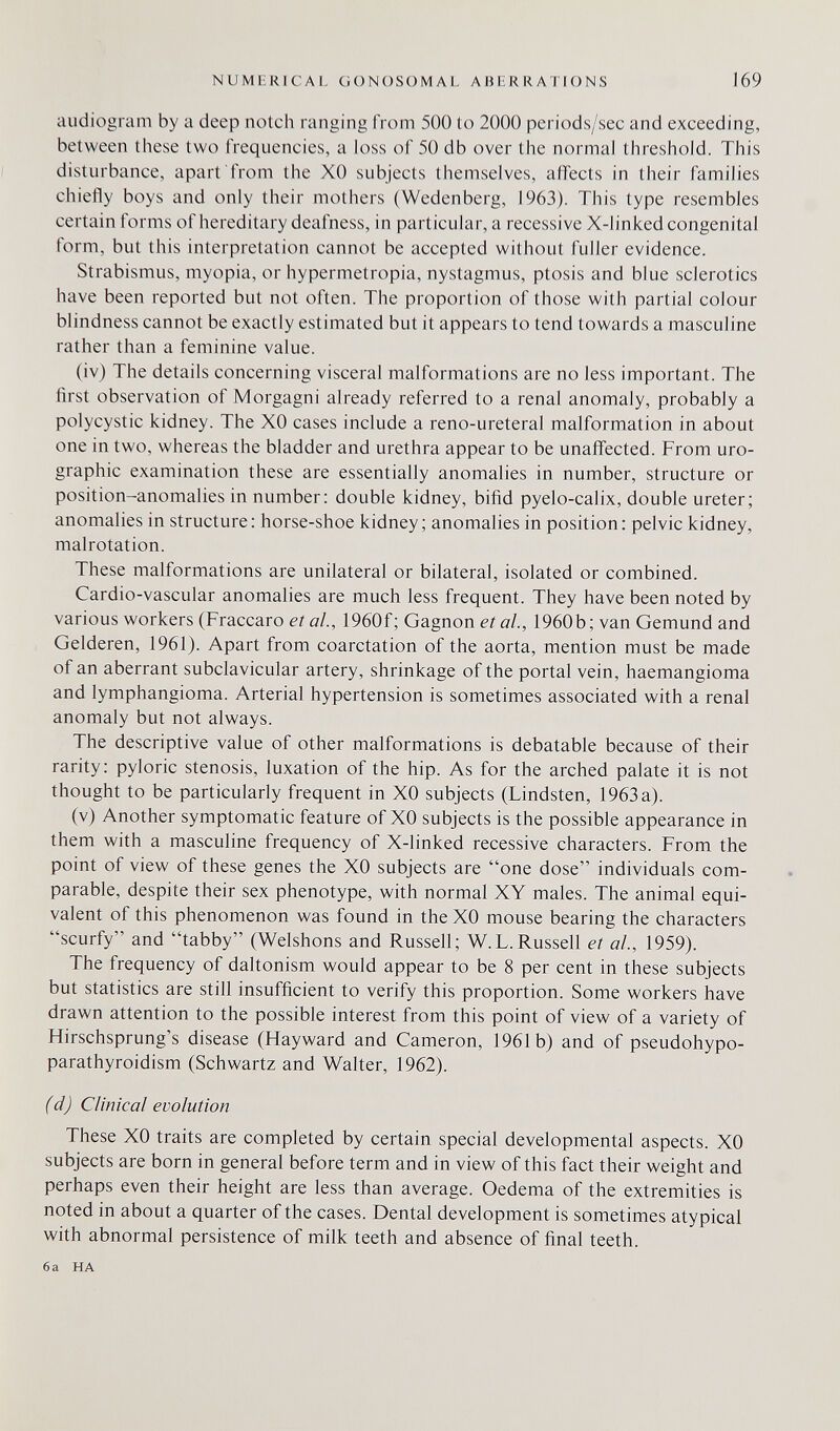 NUMLRICAL GONOSOM Al. AHIRRAIIONS 169 audiogram by a deep notch ranging from 500 to 2000 periods/sec and exceeding, between these two frequencies, a loss of 50 db over the normal threshold. This disturbance, apart from the XO subjects themselves, affects in their families chiefly boys and only their mothers (Wedenberg, 1963). This type resembles certain forms of hereditary deafness, in particular, a recessive X-linked congenital form, but this interpretation cannot be accepted without fuller evidence. Strabismus, myopia, or hypermetropia, nystagmus, ptosis and blue sclerotics have been reported but not often. The proportion of those with partial colour blindness cannot be exactly estimated but it appears to tend towards a masculine rather than a feminine value. (iv) The details concerning visceral malformations are no less important. The first observation of Morgagni already referred to a renal anomaly, probably a polycystic kidney. The XO cases include a reno-ureteral malformation in about one in two, whereas the bladder and urethra appear to be unaffected. From uro¬ graphie examination these are essentially anomalies in number, structure or position-anomalies in number: double kidney, bifid pyelo-calix, double ureter; anomalies in structure: horse-shoe kidney; anomalies in position: pelvic kidney, malrotation. These malformations are unilateral or bilateral, isolated or combined. Cardio-vascular anomalies are much less frequent. They have been noted by various workers (Fraccaro et al., 1960f ; Gagnon et al., 1960b; van Gemünd and Gelderen, 1961). Apart from coarctation of the aorta, mention must be made of an aberrant subclavicular artery, shrinkage of the portal vein, haemangioma and lymphangioma. Arterial hypertension is sometimes associated with a renal anomaly but not always. The descriptive value of other malformations is debatable because of their rarity: pyloric stenosis, luxation of the hip. As for the arched palate it is not thought to be particularly frequent in XO subjects (Lindsten, 1963 a). (v) Another symptomatic feature of XO subjects is the possible appearance in them with a masculine frequency of X-linked recessive characters. From the point of view of these genes the XO subjects are one dose individuals com¬ parable, despite their sex phenotype, with normal XY males. The animal equi¬ valent of this phenomenon was found in the XO mouse bearing the characters scurfy and tabby (Welshons and Russell; W.L.Russell et al., 1959). The frequency of daltonism would appear to be 8 per cent in these subjects but statistics are still insufficient to verify this proportion. Some workers have drawn attention to the possible interest from this point of view of a variety of Hirschsprung's disease (Hayward and Cameron, 1961b) and of pseudohypo¬ parathyroidism (Schwartz and Walter, 1962). (d) Clinical evolution These XO traits are completed by certain special developmental aspects. XO subjects are born in general before term and in view of this fact their weight and perhaps even their height are less than average. Oedema of the extremities is noted in about a quarter of the cases. Dental development is sometimes atypical with abnormal persistence of milk teeth and absence of final teeth. 6a HA