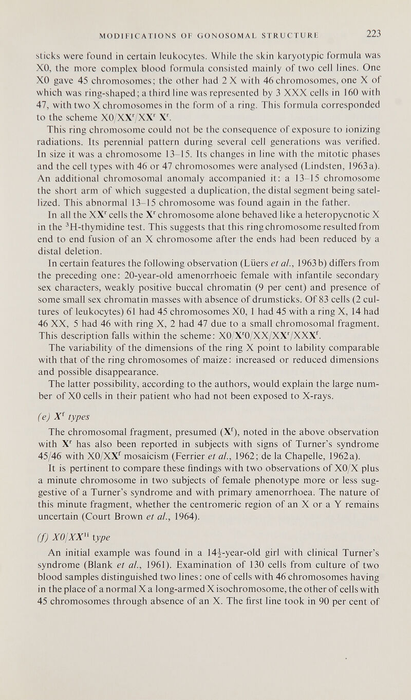 MODIFICATIONS OF GONOSOMAL STRUCTURü 223 sticks were found in certain leukocytes. While the skin karyotypic formula was XO, the more complex blood formula consisted mainly of two cell lines. One XO gave 45 chromosomes; the other had 2 X with 46 chromosomes, one X of which was ring-shaped; a third line was represented by 3 XXX cells in 160 with 47, with two X chromosomes in the form of a ring. This formula corresponded to the scheme X0/XX7XX^ This ring chromosome could not be the consequence of exposure to ionizing radiations. Its perennial pattern during several cell generations was verified. In size it was a chromosome 13-15. Its changes in line with the mitotic phases and the cell types with 46 or 47 chromosomes were analysed (Lindsten, 1963a). An additional chromosomal anomaly accompanied it: a 13-15 chromosome the short arm of which suggested a duplication, the distal segment being satel- lized. This abnormal 13-15 chromosome was found again in the father. In all the XX'' cells the X'' chromosome alone behaved like a heteropycnotic X in the ^H-thymidine test. This suggests that this ring chromosome resulted from end to end fusion of an X chromosome after the ends had been reduced by a distal deletion. In certain features the following observation (Liiers et al., 1963 b) differs from the preceding one: 20-year-old amenorrhoeic female with infantile secondary sex characters, weakly positive buccal chromatin (9 per cent) and presence of some small sex chromatin masses with absence of drumsticks. Of 83 cells (2 cul¬ tures of leukocytes) 61 had 45 chromosomes XO, 1 had 45 with a ring X, 14 had 46 XX, 5 had 46 with ring X, 2 had 47 due to a small chromosomal fragment. This description falls within the scheme: X0/X''0/XX/XX7XXX^ The variability of the dimensions of the ring X point to lability comparable with that of the ring chromosomes of maize: increased or reduced dimensions and possible disappearance. The latter possibility, according to the authors, would explain the large num¬ ber of XO cells in their patient who had not been exposed to X-rays. (e) types The chromosomal fragment, presumed (X^), noted in the above observation with X^ has also been reported in subjects with signs of Turner's syndrome 45/46 with XO/XX^ mosaicism (Ferrier et al., 1962; de la Chapelle, 1962a). It is pertinent to compare these findings with two observations of XO/X plus a minute chromosome in two subjects of female phenotype more or less sug¬ gestive of a Turner's syndrome and with primary amenorrhoea. The nature of this minute fragment, whether the centromeric region of an X or a Y remains uncertain (Court Brown et al., 1964). (f) XOjXX'' type An initial example was found in a I4i-year-old girl with clinical Turner's syndrome (Blank et al., 1961). Examination of 130 cells from culture of two blood samples distinguished two lines : one of cells with 46 chromosomes having in the place of a normal X a long-armed X isochromosome, the other of cells with 45 chromosomes through absence of an X. The first line took in 90 per cent of