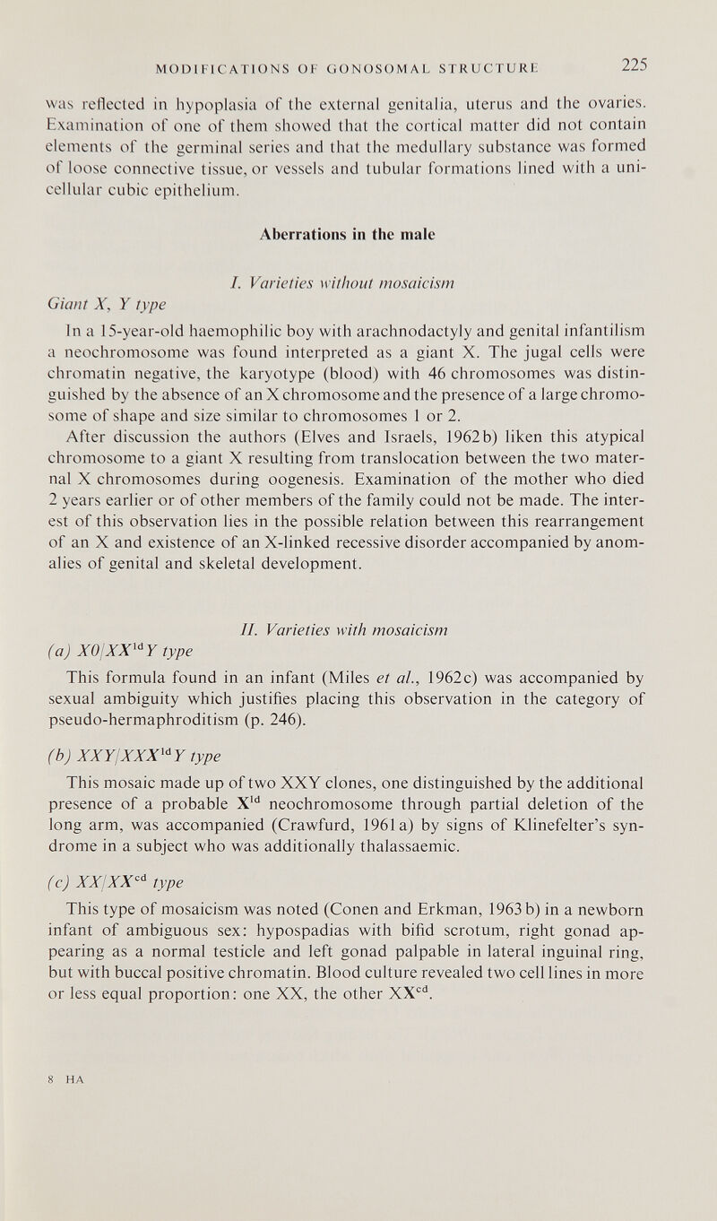 MODIFICATIONS OF GONOSOMAL STRUCTURE 225 was reflected in hypoplasia of the external genitalia, uterus and the ovaries. Examination of one of them showed that the cortical matter did not contain elements of the germinal series and that the medullary substance was formed of loose connective tissue, or vessels and tubular formations lined with a uni¬ cellular cubic epithelium. Aberrations in the male I. Varieties w ithout mosaieism Giant X, Y type In a 15-year-old haemophilic boy with arachnodactyly and genital infantilism a neochromosome was found interpreted as a giant X. The jugal cells were chromatin negative, the karyotype (blood) with 46 chromosomes was distin¬ guished by the absence of an X chromosome and the presence of a large chromo¬ some of shape and size similar to chromosomes 1 or 2. After discussion the authors (Elves and Israels, 1962 b) liken this atypical chromosome to a giant X resulting from translocation between the two mater¬ nal X chromosomes during oogenesis. Examination of the mother who died 2 years earlier or of other members of the family could not be made. The inter¬ est of this observation lies in the possible relation between this rearrangement of an X and existence of an X-linked recessive disorder accompanied by anom¬ alies of genital and skeletal development. II. Varieties with mosaicism (a) X01XX^Y type This formula found in an infant (Miles et al., 1962c) was accompanied by sexual ambiguity which justifies placing this observation in the category of pseudo-hermaphroditism (p. 246). (b) XXYIXXX^Y type This mosaic made up of two XXY clones, one distinguished by the additional presence of a probable neochromosome through partial deletion of the long arm, was accompanied (Crawfurd, 1961a) by signs of Klinefelter's syn¬ drome in a subject who was additionally thalassaemic. (cj XX¡XX''^ type This type of mosaicism was noted (Conen and Erkman, 1963 b) in a newborn infant of ambiguous sex: hypospadias with bifid scrotum, right gonad ap¬ pearing as a normal testicle and left gonad palpable in lateral inguinal ring, but with buccal positive chromatin. Blood culture revealed two cell lines in more or less equal proportion; one XX, the other XX'^'^. 8 HA