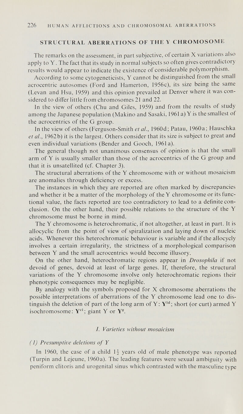 226 HUMAN AFFLICTIONS AND CHROMOSOMAL ABERRATIONS STRUCTURAL ABERRATIONS OF THEY CHROMOSOME The remarks on the assessment, in part subjective, of certain X variations also apply to Y. The fact that its study in normal subjects so often gives contradictory results would appear to indicate the existence of considerable polymorphism. According to some cytogeneticists, Y cannot be distinguished from the small acrocentric autosomes (Ford and Hamerton, 1956c), its size being the same (Levan and Hsu, 1959) and this opinion prevailed at Denver where it was con¬ sidered to differ little from chromosomes 21 and 22. In the view of others (Chu and Giles, 1959) and from the results of study among the Japanese population (Makino and Sasaki, 1961 a) Y is the smallest of the acrocentrics of the G group. In the view of others (Ferguson-Smith et al., 1960d; Patau, 1960a; Hauschka et ai., 1962b) it is the largest. Others consider that its size is subject to great and even individual variations (Bender and Gooch, 1961a). The general though not unanimous consensus of opinion is that the small arm of Y is usually smaller than those of the acrocentrics of the G group and that it is unsatellited (cf. Chapter 3). The structural aberrations of the Y chromosome with or without mosaicism are anomalies through deficiency or excess. The instances in which they are reported are often marked by discrepancies and whether it be a matter of the morphology of the Y chromosome or its func¬ tional value, the facts reported are too contradictory to lead to a definite con¬ clusion. On the other hand, their possible relations to the structure of the Y chromosome must be borne in mind. The Y chromosome is heterochromatic, if not altogether, at least in part. It is allocyclic from the point of view of spiralization and laying down of nucleic acids. Whenever this heterochromatic behaviour is variable and if the allocycly involves a certain irregularity, the strictness of a morphological comparison between Y and the small acrocentrics would become illusory. On the other hand, heterochromatic regions appear in Drosophiia if not devoid of genes, devoid at least of large genes. If, therefore, the structural variations of the Y chromosome involve only heterochromatic regions their phenotypic consequences may be negligible. By analogy with the symbols proposed for X chromosome aberrations the possible interpretations of aberrations of the Y chromosome lead one to dis¬ tinguish the deletion of part of the long arm of Y: Y*''; short (or curt) armed Y isochromosome: Y*^'; giant Y or Y®. /. Varieties without mosaicism ( 1) Presumptive deletions of Y In 1960, the case of a child years old of male phenotype was reported (Turpin and Lejeune, 1960 a). The leading features were sexual ambiguity with peniform clitoris and urogenital sinus which contrasted with the masculine type