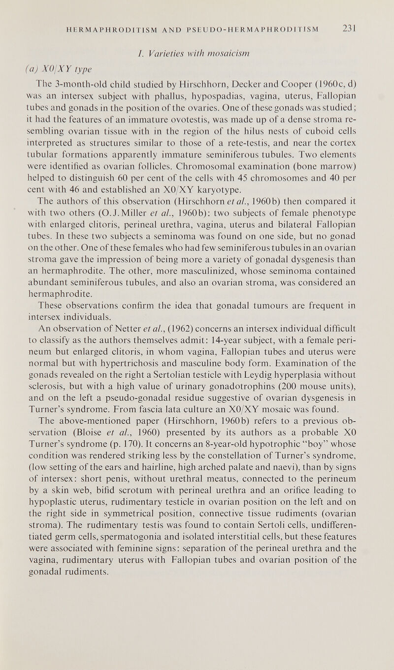 HHRMAPHRODITISM AND P SE U D О-H ER M A IM I R OD IT J S M 231 1. Varieties with mosaicism (a) XOjXY type The 3-month-old child studied by Hirschhorn, Decker and Cooper (1960c, d) was an intersex subject with phallus, hypospadias, vagina, uterus. Fallopian tubes and gonads in the position of the ovaries. One of these gonads was studied; it had the features of an immature ovolestis, was made up of a dense stroma re¬ sembling ovarian tissue with in the region of the hilus nests of cuboid cells interpreted as structures similar to those of a rete-testis, and near the cortex tubular formations apparently immature seminiferous tubules. Two elements were identified as ovarian follicles. Chromosomal examination (bone marrow) helped to distinguish 60 per cent of the cells with 45 chromosomes and 40 per cent with 46 and established an XO/XY karyotype. The authors of this observation (Hirschhorn e? о/., 1960b) then compared it with two others (O.J.Miller et al., 1960b): two subjects of female phenotype with enlarged clitoris, perineal urethra, vagina, uterus and bilateral Fallopian tubes. In these two subjects a seminoma was found on one side, but no gonad on the other. One of these females who had few seminiferous tubules in an ovarian stroma gave the impression of being more a variety of gonadal dysgenesis than an hermaphrodite. The other, more masculinized, whose seminoma contained abundant seminiferous tubules, and also an ovarian stroma, was considered an hermaphrodite. These observations confirm the idea that gonadal tumours are frequent in intersex individuals. An observation of Netter et al., (1962) concerns an intersex individual difficult to classify as the authors themselves admit: 14-year subject, with a female peri¬ neum but enlarged clitoris, in whom vagina. Fallopian tubes and uterus were normal but with hypertrichosis and masculine body form. Examination of the gonads revealed on the right a Sertolian testicle with Leydig hyperplasia without sclerosis, but with a high value of urinary gonadotrophins (200 mouse units), and on the left a pseudo-gonadal residue suggestive of ovarian dysgenesis in Turner's syndrome. From fascia lata culture an XO/XY mosaic was found. The above-mentioned paper (Hirschhorn, 1960b) refers to a previous ob¬ servation (Bloise et al., 1960) presented by its authors as a probable XO Turner's syndrome (p. 170). It concerns an 8-year-old hypotrophic boy whose condition was rendered striking less by the constellation of Turner's syndrome, (low setting of the ears and hairline, high arched palate and naevi), than by signs of intersex: short penis, without urethral meatus, connected to the perineum by a skin web, bifid scrotum with perineal urethra and an orifice leading to hypoplastic uterus, rudimentary testicle in ovarian position on the left and on the right side in symmetrica] position, connective tissue rudiments (ovarian stroma). The rudimentary testis was found to contain Sertoli cells, undifferen¬ tiated germ cells, spermatogonia and isolated interstitial cells, but these features were associated with feminine signs : separation of the perineal urethra and the vagina, rudimentary uterus with Fallopian tubes and ovarian position of the gonadal rudiments.