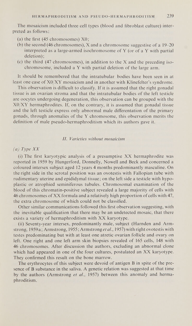 HERMAPHRODITISM AND P SE U D О-H ER M A P H RODI TI SM 239 The mosaicism included tiiree cell types (blood and fibroblast culture) inter¬ preted as follows: (a) the first (45 chromosomes) XO; (b) the second (46 chromosomes), X and a chromosome suggestive of a 19-20 interpreted as a large-armed isochromosome of Y (or of a Y with partial deletion); (c) the third (47 chromosomes), in addition to the X and the preceding iso- chromosome. included a Y with partial deletion of the large arm. It should be remembered that the intratubular bodies have been seen in at least one case of XO/XY mosaicism and in another with Klinefelter's syndrome. This observation is difficult to classify. If it is assumed that the right gonadal tissue is an ovarian stroma and that the intratubular bodies of the left testicle are oocytes undergoing degeneration, this observation can be grouped with the XO;XY hermaphrodites. If, on the contrary, it is assumed that gonadal tissue and the left testicle express only abnormal male diflferentation of the primary gonads, through anomalies of the Y chromosome, this observation merits the definition of male pseudo-hermaphroditism which its authors gave it. II. Varieties without mosaicism (a) Type XX (i) The first karyotypic analysis of a presumptive XX hermaphrodite was reported in 1959 by Hungerford, Donnelly, Nowell and Beck and concerned a coloured intersex subject aged 12 years 4 months predominantly masculine. On the right side in the scrotal position was an ovotestis with Fallopian tube with rudimentary uterine and epididymal tissue; on the left side a testicle with hypo¬ plastic or atrophied seminiferous tubules. Chromosomal examination of the blood of this chromatin-positive subject revealed a large majority of cells with 46 chromosomes of XX formula and a relatively high proportion of cells with 47, the extra chromosome of which could not be classified. Other similar communications followed this first observation suggesting, with the inevitable qualification that there may be an undetected mosaic, that there exists a variety of hermaphroditism with XX karyotype. (ii) Seventy-year intersex, predominantly male, subject (Harnden and Arm¬ strong, 1959 a; Armstrong, 1955; Armstrongs? a/., 1957) with right ovotestis with testes predominating but with at least one atretic ovarian follicle and ovary on left. One right and one left arm skin biopsies revealed of 165 cells, 148 with 46 chromosomes. After discussion the authors, excluding an abnormal clone which had appeared in one of the four cultures, postulated an XX karyotype. They confirmed this result on the bone marrow. The erythrocytes of this subject were devoid of antigen В in spite of the pre¬ sence of В substance in the saliva. A genetic relation was suggested at that time by the authors (Armstrong et al., 1957) between this anomaly and herma¬ phroditism.