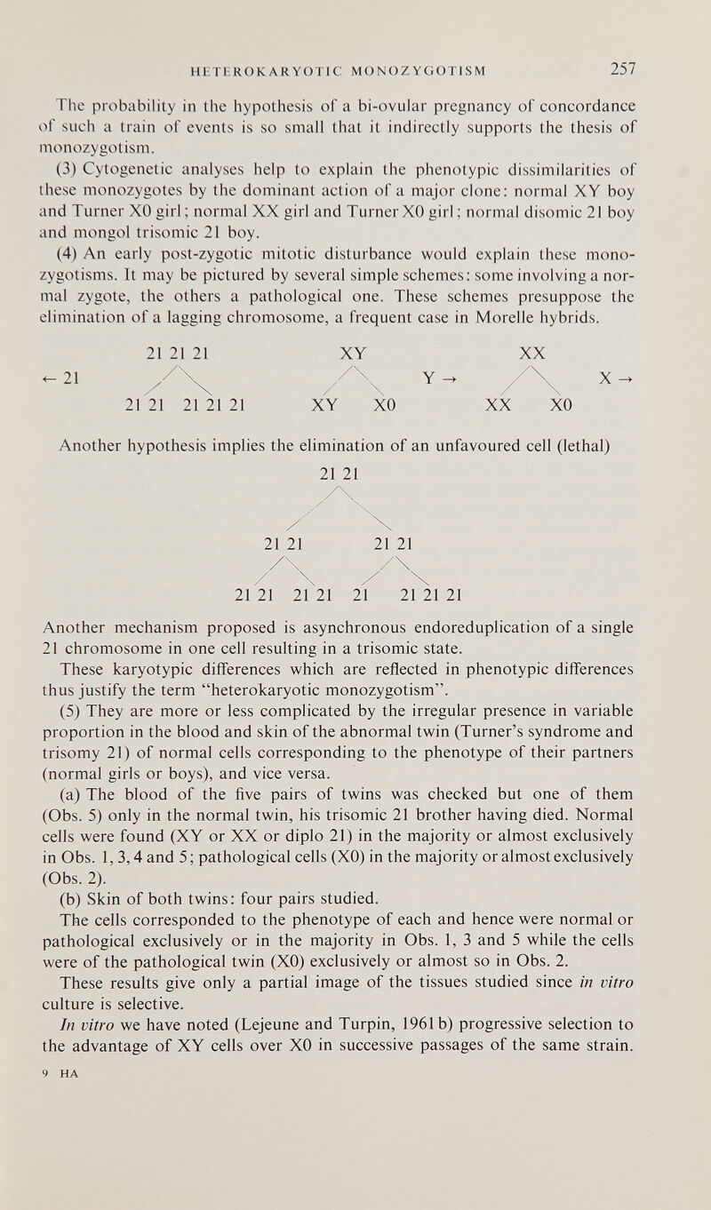 HETERÜKARYOTIC M О N О Z Y G ОТ I S M 257 The probability in the hypothesis of a bi-ovular pregnancy of concordance of such a train of events is so small that it indirectly supports the thesis of monozygotism. (3) Cytogenetic analyses help to explain the phenotypic dissimilarities of these monozygotes by the dominant action of a major clone; normal XY boy and Turner XO girl; normal XX girl and Turner XO girl ; normal disomic 21 boy and mongol trisomie 21 boy. (4) An early post-zygotic mitotic disturbance would explain these mono- zygotisms. It may be pictured by several simple schemes: some involving a nor¬ mal zygote, the others a pathological one. These schemes presuppose the elimination of a lagging chromosome, a frequent case in Morelle hybrids. 21 21 21 XY XX /\ 21 / \ Y ^ / \ X 21 21 21 21 21 XY XO XX XO Another hypothesis implies the elimination of an unfavoured cell (lethal) 21 21 21 21 21 21 21 21 21 21 21 21 21 21 Another mechanism proposed is asynchronous endoreduplication of a single 21 chromosome in one cell resulting in a trisomie state. These karyotypic differences which are reflected in phenotypic differences thus justify the term heterokaryotic monozygotism. (5) They are more or less complicated by the irregular presence in variable proportion in the blood and skin of the abnormal twin (Turner's syndrome and trisomy 21) of normal cells corresponding to the phenotype of their partners (normal girls or boys), and vice versa. (a) The blood of the five pairs of twins was checked but one of them (Obs. 5) only in the normal twin, his trisomie 21 brother having died. Normal cells were found (XY or XX or diplo 21) in the majority or almost exclusively in Obs. 1, 3,4 and 5; pathological cells (XO) in the majority or almost exclusively (Obs. 2). (b) Skin of both twins: four pairs studied. The cells corresponded to the phenotype of each and hence were normal or pathological exclusively or in the majority in Obs. 1, 3 and 5 while the cells were of the pathological twin (XO) exclusively or almost so in Obs. 2. These results give only a partial image of the tissues studied since in vitro culture is selective. In vitro we have noted (Lejeune and Turpin, 1961b) progressive selection to the advantage of XY cells over XO in successive passages of the same strain. 9 HA