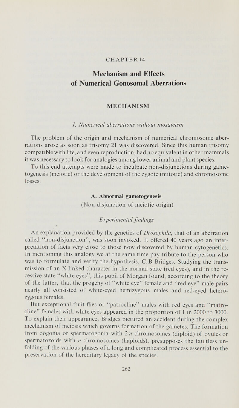 CHAPTER 14 Mechanism and Effects of Numerical Gonosomal Aberrations MECHANISM /. Numerical aberrations without mosaicism The problem of the origin and mechanism of numerical chromosome aber¬ rations arose as soon as trisomy 21 was discovered. Since this human trisomy compatible with life, and even reproduction, had no equivalent in other mammals it was necessary to look for analogies among lower animal and plant species. To this end attempts were made to inculpate non-disjunctions during game- togenesis (meiotic) or the development of the zygote (mitotic) and chromosome losses. A. Abnormal gametogenesis (Non-disjunction of meiotic origin) Experimental findings An explanation provided by the genetics of Drosophila, that of an aberration called non-disjunction, was soon invoked. It offered 40 years ago an inter¬ pretation of facts very close to those now discovered by human cytogenetics. In mentioning this analogy we at the same time pay tribute to the person who was to formulate and verify the hypothesis, C.B.Bridges. Studying the trans¬ mission of an X linked character in the normal state (red eyes), and in the re¬ cessive state white eyes, this pupil of Morgan found, according to the theory of the latter, that the progeny of white eye female and red eye male pairs nearly all consisted of white-eyed hemizygous males and red-eyed hetero¬ zygous females. But exceptional fruit flies or patrocline males with red eyes and matro- cline females with white eyes appeared in the proportion of 1 in 2000 to 3000. To explain their appearance. Bridges pictured an accident during the complex mechanism of meiosis which governs formation of the gametes. The formation from oogonia or spermatogonia with 2 n chromosomes (diploid) of ovules or spermatozoids with n chromosomes (haploids), presupposes the faultless un¬ folding of the various phases of a long and complicated process essential to the preservation of the hereditary legacy of the species. 262