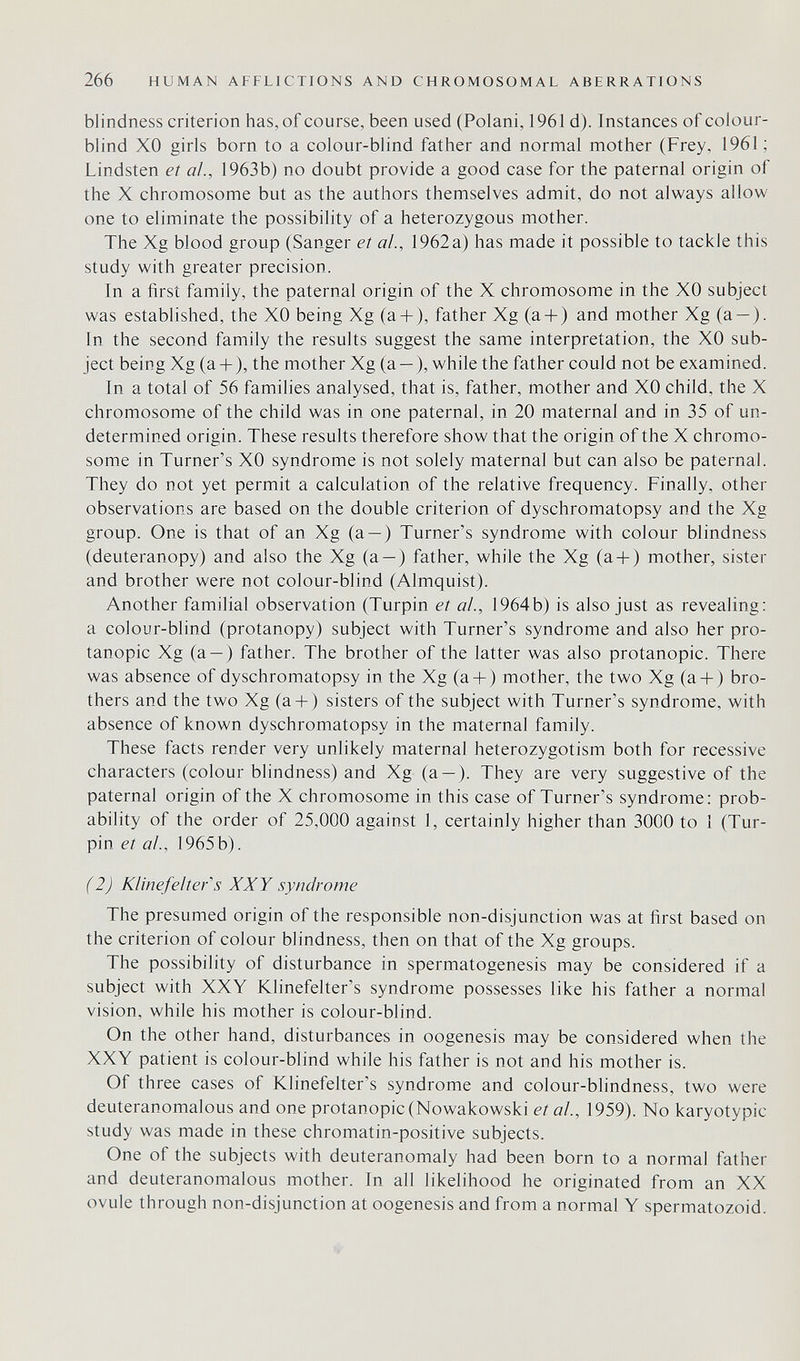 266 HUMAN AFFLICTIONS AND CHROMOSOMAL ABERRATIONS blindness criterion has, of course, been used (Polani, 1961 d). Instances of colour¬ blind XO girls born to a colour-blind father and normal mother (Frey, 1961; Lindsten et ai., 1963b) no doubt provide a good case for the paternal origin of the X chromosome but as the authors themselves admit, do not always allow one to eliminate the possibility of a heterozygous mother. The Xg blood group (Sanger el al., 1962 a) has made it possible to tackle this study with greater precision. Tn a first family, the paternal origin of the X chromosome in the XO subject was established, the XO being Xg (a + ), father Xg (a + ) and mother Xg (a — ). In the second family the results suggest the same interpretation, the XO sub¬ ject being Xg (a-l-), the mother Xg (a — ), while the father could not be examined. In a total of 56 families analysed, that is, father, mother and XO child, the X chromosome of the child was in one paternal, in 20 maternal and in 35 of un¬ determined origin. These results therefore show that the origin of the X chromo¬ some in Turner's XO syndrome is not solely maternal but can also be paternal. They do not yet permit a calculation of the relative frequency. Finally, other observations are based on the double criterion of dyschromatopsy and the Xg group. One is that of an Xg (a — ) Turner's syndrome with colour blindness (deuteranopy) and also the Xg (a — ) father, while the Xg (a-l-) mother, sister and brother were not colour-blind (Almquist). Another familial observation (Turpin el al., 1964b) is also just as revealing: a colour-blind (protanopy) subject with Turner's syndrome and also her Pro¬ tanopie Xg (a — ) father. The brother of the latter was also protanopic. There was absence of dyschromatopsy in the Xg (a + ) mother, the two Xg (a-f) bro¬ thers and the two Xg (a + ) sisters of the subject with Turner's syndrome, with absence of known dyschromatopsy in the maternal family. These facts render very unlikely maternal heterozygotism both for recessive characters (colour blindness) and Xg (a — ). They are very suggestive of the paternal origin of the X chromosome in this case of Turner's syndrome: prob¬ ability of the order of 25,000 against 1, certainly higher than 3000 to I (Tur¬ pin et a!., 1965b). (2) Klinefeiter''s XXY syndrome The presumed origin of the responsible non-disjunction was at first based on the criterion of colour blindness, then on that of the Xg groups. The possibility of disturbance in spermatogenesis may be considered if a subject with XXY Klinefelter's syndrome possesses like his father a normal vision, while his mother is colour-blind. On the other hand, disturbances in oogenesis may be considered when the XXY patient is colour-blind while his father is not and his mother is. Of three cases of Klinefelter's syndrome and colour-blindness, two were deuteranomalous and one protanopic (Nowakowski el ai., 1959). No karyotypic study was made in these chromatin-positive subjects. One of the subjects with deuteranomaly had been born to a normal father and deuteranomalous mother. In all likelihood he originated from an XX ovule through non-disjunction at oogenesis and from a normal Y spermatozoid.