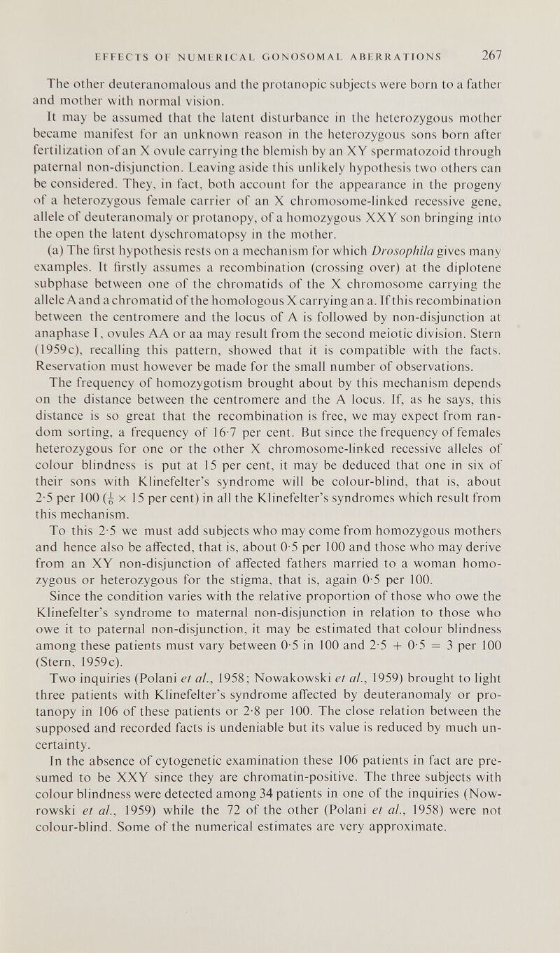 EFFECTS OF NUMERICAL GONOSOMAL ABERRATIONS 267 The other deuteranomalous and the protanopic subjects were born to a father and mother with normal vision. It may be assumed that the latent disturbance in the heterozygous mother became manifest for an unknown reason in the heterozygous sons born after fertilization of an X ovule carrying the blemish by an XY spermatozoid through paternal non-disjunction. Leaving aside this unlikely hypothesis two others can be considered. They, in fact, both account for the appearance in the progeny of a heterozygous female carrier of an X chromosome-linked recessive gene, allele of deuteranomaly or protanopy, of a homozygous XXY son bringing into the open the latent dyschromatopsy in the mother. (a) The first hypothesis rests on a mechanism for which Drosophila gives many examples. It firstly assumes a recombination (crossing over) at the diplotene subphase between one of the chromatids of the X chromosome carrying the allele A and a chromatid of the homologous X carrying an a. If this recombination between the centromere and the locus of A is followed by non-disjunction at anaphase I, ovules AA or aa may result from the second meiotic division. Stern (1959c), recalling this pattern, showed that it is compatible with the facts. Reservation must however be made for the small number of observations. The frequency of homozygotism brought about by this mechanism depends on the distance between the centromere and the A locus. If, as he says, this distance is so great that the recombination is free, we may expect from ran¬ dom sorting, a frequency of 16-7 per cent. But since the frequency of females heterozygous for one or the other X chromosome-linked recessive alleles of colour blindness is put at 15 per cent, it may be deduced that one in six of their sons with Klinefelter's syndrome will be colour-blind, that is, about 2-5 per 100 (^ X 15 per cent) in all the Klinefelter's syndromes which result from this mechanism. To this 2-5 we must add subjects who may come from homozygous mothers and hence also be affected, that is, about 0-5 per 100 and those who may derive from an XY non-disjunction of affected fathers married to a woman homo¬ zygous or heterozygous for the stigma, that is, again 0-5 per 100. Since the condition varies with the relative proportion of those who owe the Klinefelter's syndrome to maternal non-disjunction in relation to those who owe it to paternal non-disjunction, it may be estimated that colour blindness among these patients must vary between 0-5 in 100 and 2-5 -Ь 0-5 = 3 per 100 (Stern, 1959c). Two inquiries (Polani et ai, 1958; Nowakowski et al., 1959) brought to light three patients with Klinefelter's syndrome affected by deuteranomaly or pro¬ tanopy in 106 of these patients or 2-8 per 100. The close relation between the supposed and recorded facts is undeniable but its value is reduced by much un¬ certainty. In the absence of cytogenetic examination these 106 patients in fact are pre¬ sumed to be XXY since they are chromatin-positive. The three subjects with colour blindness were detected among 34 patients in one of the inquiries (Now- rowski et ai., 1959) while the 72 of the other (Polani et al., 1958) were not colour-blind. Some of the numerical estimates are very approximate.