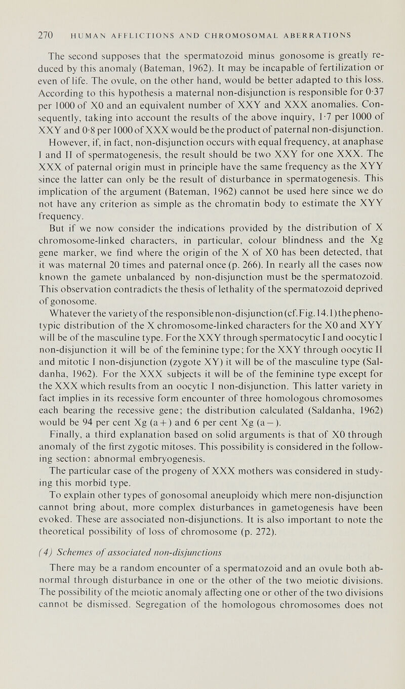 270 HUMAN AFFLICTIONS AND CHROMOSOMAL ABERRATIONS The second supposes that the spermatozoid minus gonosome is greatly re¬ duced by this anomaly (Bateman, 1962). It may be incapable of fertilization or even of life. The ovule, on the other hand, would be better adapted to this loss. According to this hypothesis a maternal non-disjunction is responsible for 0-37 per 1000 of XO and an equivalent number of XXY and XXX anomalies. Con¬ sequently, taking into account the results of the above inquiry, 1-7 per 1000 of XXY and 0-8 per 1000 of XXX would be the product of paternal non-disjunction. However, if, in fact, non-disjunction occurs with equal frequency, at anaphase 1 and II of spermatogenesis, the result should be two XXY for one XXX. The XXX of paternal origin must in principle have the same frequency as the XYY since the latter can only be the result of disturbance in spermatogenesis. This implication of the argument (Bateman, 1962) cannot be used here since we do not have any criterion as simple as the chromatin body to estimate the XYY frequency. But if we now consider the indications provided by the distribution of X chromosome-linked characters, in particular, colour blindness and the Xg gene marker, we find where the origin of the X of XO has been detected, that it was maternal 20 times and paternal once (p. 266). In nearly all the cases now known the gamete unbalanced by non-disjunction must be the spermatozoid. This observation contradicts the thesis of lethality of the spermatozoid deprived of gonosome. Whatever the variety of the responsiblenon-disjunction(cf.Fig. 14.1)thepheno- typic distribution of the X chromosome-linked characters for the XO and XYY will be of the masculine type. For the XXY through spermatocytic I and oocytic I non-disjunction it will be of the feminine type; for the XXY through oocytic II and mitotic I non-disjunction (zygote XY) it will be of the masculine type (Sal- danha, 1962). For the XXX subjects it will be of the feminine type except for the XXX which results from an oocytic I non-disjunction. This latter variety in fact implies in its recessive form encounter of three homologous chromosomes each bearing the recessive gene; the distribution calculated (Saldanha, 1962) would be 94 per cent Xg (a + ) and 6 per cent Xg (a — ). Finally, a third explanation based on solid arguments is that of XO through anomaly of the first zygotic mitoses. This possibility is considered in the follow¬ ing section: abnormal embryogenesis. The particular case of the progeny of XXX mothers was considered in study¬ ing this morbid type. To explain other types of gonosomal aneuploidy which mere non-disjunction cannot bring about, more complex disturbances in gametogenesis have been evoked. These are associated non-disjunctions. It is also important to note the theoretical possibility of loss of chromosome (p. 272). (4) Schemes of associated non-disjunctions There may be a random encounter of a spermatozoid and an ovule both ab¬ normal through disturbance in one or the other of the two meiotic divisions. The possibility of the meiotic anomaly affecting one or other of the two divisions cannot be dismissed. Segregation of the homologous chromosomes does not