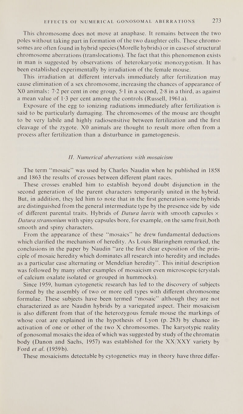 EFFECTS OF NUMERICAL GONOSOMAL ABERRATIONS 273 This chromosome does not move at anaphase. It remains between the two poles without taking part in formation of the two daughter cells. These chromo¬ somes are often found in hybrid species(Morelle hybrids) or in casesof structural chromosome aberrations (translocations). The fact that this phenomenon exists in man is suggested by observations of heterokaryotic monozygotism. It has been established experimentally by irradiation of the female mouse. This irradiation at different intervals immediately after fertilization may cause elimination of a sex chromosome, increasing the chances of appearance of XO animals; 7-2 per cent in one group, 5T in a second, 2-8 in a third, as against a mean value of 1-3 per cent among the controls (Russell, 1961 a). Exposure of the egg to ionizing radiations immediately after fertilization is said to be particularly damaging. The chromosomes of the mouse are thought to be very labile and highly radiosensitive between fertilization and the first cleavage of the zygote. XO animals are thought to result more often from a process after fertilization than a disturbance in gametogenesis. //. Numerical aberrations with mosaicism The term mosaic was used by Charles Naudin when he published in 1858 and 1863 the results of crosses between different plant races. These crosses enabled him to establish beyond doubt disjunction in the second generation of the parent characters temporarily united in the hybrid. But, in addition, they led him to note that in the first generation some hybrids are distinguished from the general intermediate type by the presence side by side of different parental traits. Hybrids of Datura iaevis with smooth capsules x Datura stramonium with spiny capsules bore, for example, on the same fruit,both smooth and spiny characters. From the appearance of these mosaics he drew fundamental deductions which clarified the mechanism of heredity. As Louis Blaringhem remarked, the conclusions in the paper by Naudin are the first clear exposition of the prin¬ ciple of mosaic heredity which dominates all research into heredity and includes as a particular case alternating or Mendelian heredity. This initial description was followed by many other examples of mosaicism even microscopic (crystals of calcium oxalate isolated or grouped in hummocks). Since 1959, human cytogenetic research has led to the discovery of subjects formed by the assembly of two or more cell types with different chromosome formulae. These subjects have been termed mosaic although they are not characterized as are Naudin hybrids by a variegated aspect. Their mosaicism is also different from that of the heterozygous female mouse the markings of whose coat are explained in the hypothesis of Lyon (p. 283) by chance in- activation of one or other of the two X chromosomes. The karyotypic reality of gonosomal mosaics the idea of which was suggested by study of the chromatin body (Danon and Sachs, 1957) was established for the XX/XXY variety by Ford et al. (1959 b). These mosaicisms detectable by cytogenetics may in theory have three differ-