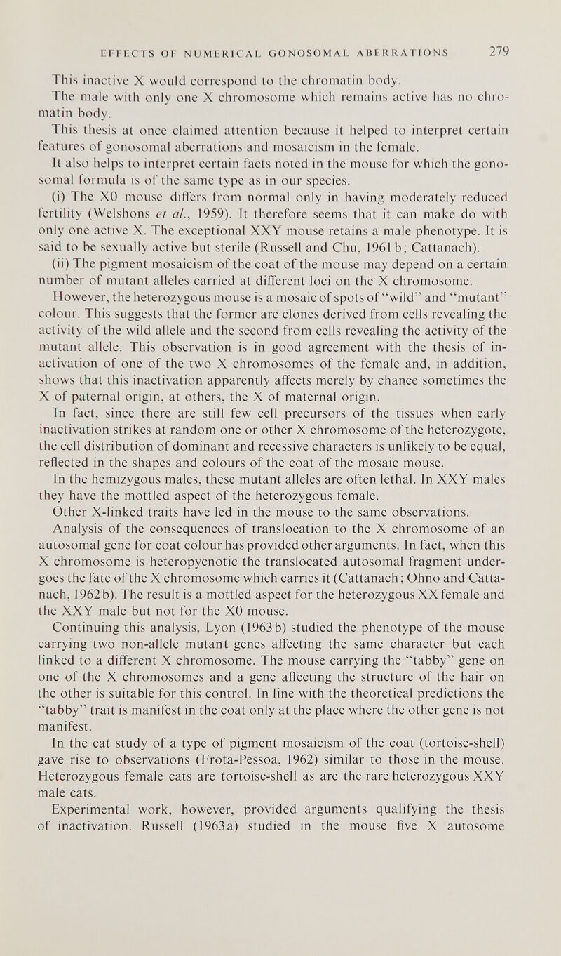 EFFECTS OF NUMERICAL GONOSOMAL ABERRATIONS 279 This inactive X would correspond to the chromatin body. The male with only one X chromosome which remains active has no chro¬ matin body. This thesis at once claimed attention because it helped to interpret certain features of gonosomal aberrations and mosaicism in the female. It also helps to interpret certain facts noted in the mouse for which the gono somal 1Ъгти1а is of the same type as in our species. (i) The XO mouse differs from normal only in having moderately reduced fertility (Welshons eî «/., 1959). It therefore seems that it can make do with only one active X. The exceptional XXY mouse retains a male phenotype. It is said to be sexually active but sterile (Russell and Chu, 1961 b; Cattanach). (ii) The pigment mosaicism of the coat of the mouse may depend on a certain number of mutant alleles carried at different loci on the X chromosome. However, the heterozygous mouse is a mosaic of spots of wild and mutant colour. This suggests that the former are clones derived from cells revealing the activity of the wild allele and the second from cells revealing the activity of the mutant allele. This observation is in good agreement with the thesis of in- activation of one of the two X chromosomes of the female and, in addition, shows that this inactivation apparently affects merely by chance sometimes the X of paternal origin, at others, the X of maternal origin. In fact, since there are still few cell precursors of the tissues when early inactivation strikes at random one or other X chromosome of the heterozygote, the cell distribution of dominant and recessive characters is unlikely to be equal, reflected in the shapes and colours of the coat of the mosaic mouse. In the hemizygous males, these mutant alleles are often lethal. In XXY males they have the mottled aspect of the heterozygous female. Other X-linked traits have led in the mouse to the same observations. Analysis of the consequences of translocation to the X chromosome of an autosomal gene for coat colour has provided other arguments. In fact, when this X chromosome is heteropycnotic the translocated autosomal fragment under¬ goes the fate of the X chromosome which carries it (Cattanach ; Ohno and Catta¬ nach, 1962b). The result is a mottled aspect for the heterozygous XX female and the XXY male but not for the XO mouse. Continuing this analysis, Lyon (1963 b) studied the phenotype of the mouse carrying two non-allele mutant genes affecting the same character but each linked to a different X chromosome. The mouse carrying the tabby gene on one of the X chromosomes and a gene affecting the structure of the hair on the other is suitable for this control. In line with the theoretical predictions the tabby trait is manifest in the coat only at the place where the other gene is not manifest. In the cat study of a type of pigment mosaicism of the coat (tortoise-shell) gave rise to observations (Frota-Pessoa, 1962) similar to those in the mouse. Heterozygous female cats are tortoise-shell as are the rare heterozygous XXY male cats. Experimental work, however, provided arguments qualifying the thesis of inactivation. Russell (1963a) studied in the mouse five X autosome