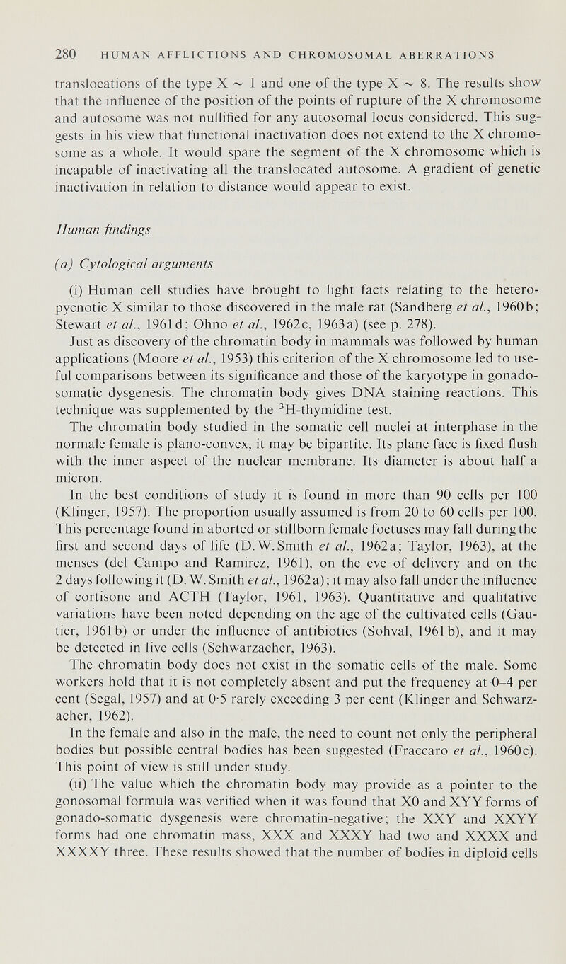 280 HUMAN AFFLICTIONS AND CHROMOSOMAL ABERRATIONS translocations of the type X ~ 1 and one of the type X ~ 8. The results show that the influence of the position of the points of rupture of the X chromosome and autosome was not nulhfied for any autosomal locus considered. This sug¬ gests in his view that functional inactivation does not extend to the X chromo¬ some as a whole. It would spare the segment of the X chromosome which is incapable of inactivating all the translocated autosome. A gradient of genetic inactivation in relation to distance would appear to exist. Human findings (a) Cytological arguments (i) Human cell studies have brought to light facts relating to the hetero- pycnotic X similar to those discovered in the male rat (Sandberg et al, 1960b; Stewart et al., 1961 d; Ohno et al., 1962c, 1963a) (see p. 278). Just as discovery of the chromatin body in mammals was followed by human applications (Moore et al., 1953) this criterion of the X chromosome led to use¬ ful comparisons between its significance and those of the karyotype in gonado- somatic dysgenesis. The chromatin body gives DNA staining reactions. This technique was supplemented by the ^H-thymidine test. The chromatin body studied in the somatic cell nuclei at interphase in the normale female is plano-convex, it may be bipartite. Its plane face is fixed flush with the inner aspect of the nuclear membrane. Its diameter is about half a micron. In the best conditions of study it is found in more than 90 cells per 100 (Klinger, 1957). The proportion usually assumed is from 20 to 60 cells per 100. This percentage found in aborted or stillborn female foetuses may fall during the first and second days of life (D.W.Smith et ah, 1962a; Taylor, 1963), at the menses (del Campo and Ramirez, 1961), on the eve of delivery and on the 2 days following it (D.W. Smith et al, 1962a); it may also fall under the influence of cortisone and ACTH (Taylor, 1961, 1963). Quantitative and qualitative variations have been noted depending on the age of the cultivated cells (Gau¬ tier, 1961b) or under the influence of antibiotics (Sohval, 1961b), and it may be detected in live cells (Schwarzacher, 1963). The chromatin body does not exist in the somatic cells of the male. Some workers hold that it is not completely absent and put the frequency at 0-4 per cent (Segal, 1957) and at 0-5 rarely exceeding 3 per cent (Klinger and Schwarz¬ acher, 1962). In the female and also in the male, the need to count not only the peripheral bodies but possible central bodies has been suggested (Fraccaro et al., 1960c). This point of view is still under study. (ii) The value which the chromatin body may provide as a pointer to the gonosomal formula was verified when it was found that XO and XYY forms of gonado-somatic dysgenesis were chromatin-negative; the XXY and XXYY forms had one chromatin mass, XXX and XXXY had two and XXXX and XXXXY three. These results showed that the number of bodies in diploid cells