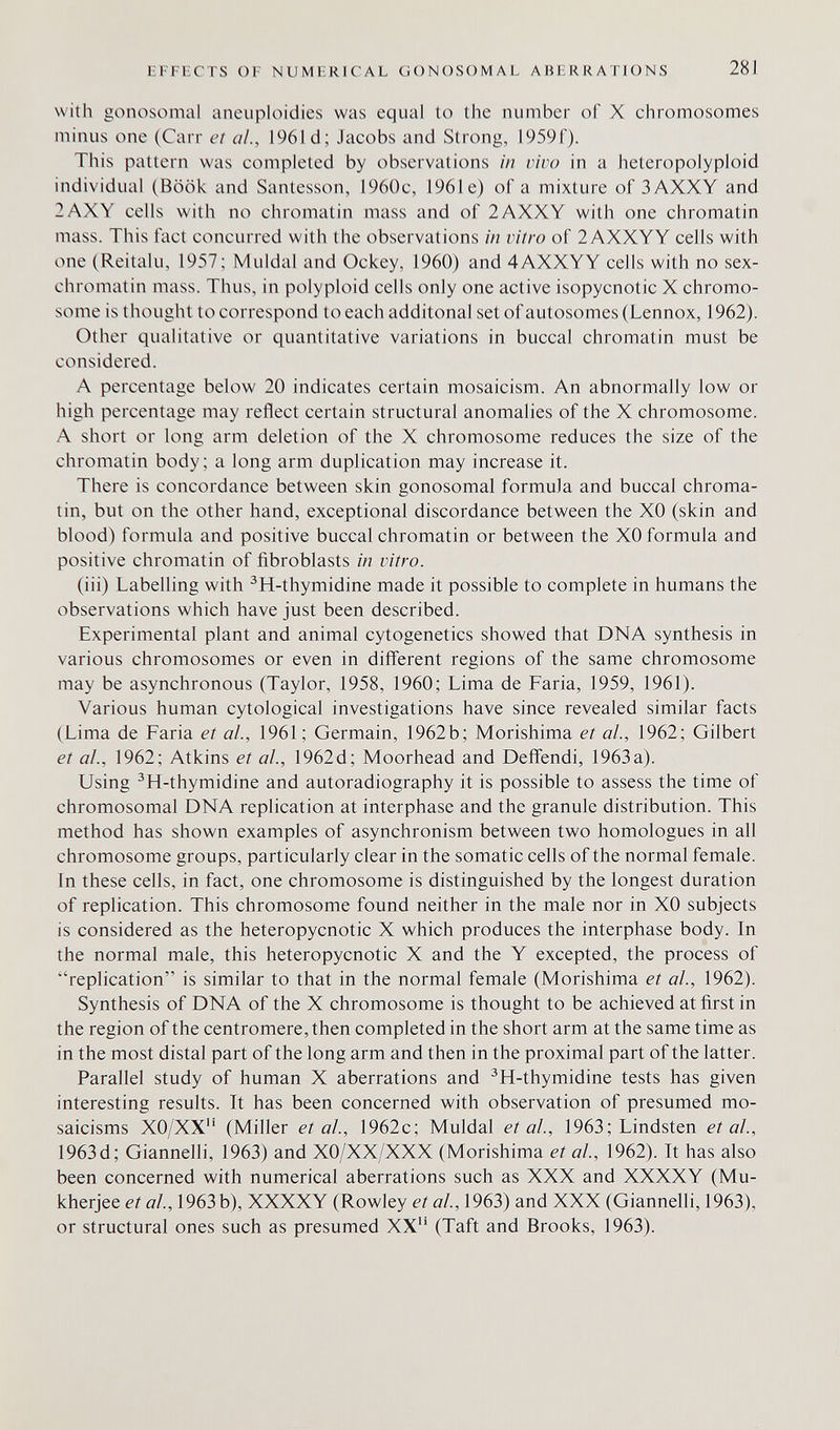 liFFi;CTS OF NUMERICAL GONOSOMAL ABl RRATIONS 281 with gonosomal aneuploidies was equal to the number of X chromosomes minus one (Carr et ai, 1961 d; Jacobs and Strong, 1959f). This pattern was completed by observations in vivo in a heteropolyploid individual (Book and Santesson, 1960c, 1961 e) of a mixture of 3AXXY and 2AXY cells with no chromatin mass and of 2AXXY with one chromatin mass. This fact concurred with the observations in vitro of 2AXXYY cells with one (Reitalu, 1957; Muldal and Ockey, 1960) and 4AXXYY cells with no sex- chromatin mass. Thus, in polyploid cells only one active isopycnotic X chromo¬ some is thought to correspond to each additonal set of autosomes (Lennox, 1962). Other qualitative or quantitative variations in buccal chromatin must be considered. A percentage below 20 indicates certain mosaicism. An abnormally low or high percentage may reflect certain structural anomalies of the X chromosome. A short or long arm deletion of the X chromosome reduces the size of the chromatin body ; a long arm duplication may increase it. There is concordance between skin gonosomal formula and buccal chroma¬ tin, but on the other hand, exceptional discordance between the XO (skin and blood) formula and positive buccal chromatin or between the XO formula and positive chromatin of fibroblasts in vitro. (iii) Labelling with ^H-thymidine made it possible to complete in humans the observations which have just been described. Experimental plant and animal cytogenetics showed that DNA synthesis in various chromosomes or even in different regions of the same chromosome may be asynchronous (Taylor, 1958, 1960; Lima de Paria, 1959, 1961). Various human cytological investigations have since revealed similar facts (Lima de Paria et al., 1961; Germain, 1962b; Morishima et al., 1962; Gilbert et al., 1962; Atkins et al., 1962d; Moorhead and Deffendi, 1963a). Using ^H-thymidine and autoradiography it is possible to assess the time of chromosomal DNA replication at interphase and the granule distribution. This method has shown examples of asynchronism between two homologues in all chromosome groups, particularly clear in the somatic cells of the normal female. In these cells, in fact, one chromosome is distinguished by the longest duration of replication. This chromosome found neither in the male nor in XO subjects is considered as the heteropycnotic X which produces the interphase body. In the normal male, this heteropycnotic X and the Y excepted, the process of replication is similar to that in the normal female (Morishima et al, 1962). Synthesis of DNA of the X chromosome is thought to be achieved at first in the region of the centromere, then completed in the short arm at the same time as in the most distal part of the long arm and then in the proximal part of the latter. Parallel study of human X aberrations and ^H-thymidine tests has given interesting results. It has been concerned with observation of presumed mo¬ saicisms XO/XX (Miller et al., 1962c; Muldal et ah, 1963; Lindsten et al., 1963d; Giannelli, 1963) and XO/XX/XXX (Morishima et al, 1962). It has also been concerned with numerical aberrations such as XXX and XXXXY (Mu- kherjee et al, 1963b), XXXXY (Rowley et al, 1963) and XXX (Giannelli, 1963), or structural ones such as presumed XX'' (Taft and Brooks, 1963).