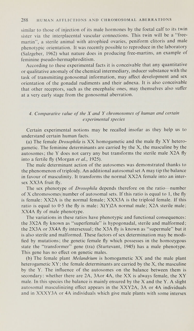 288 HUMAN AFFLICTIONS AND CHROMOSOMAL ABERRATIONS similar to those of injection of its male hormones by the foetal calf to its twin sister via the interplacental vascular connections. This twin will be a free- martin, a sterile animal with atrophied ovaries, peniform clitoris and male phenotypic orientation. It was recently possible to reproduce in the laboratory (Salzgeber, 1962) what nature does in producing free-martins, an example of feminine pseudo-hermaphroditism. According to these experimental facts it is conceivable that any quantitative or qualitative anomaly of the chemical intermediary, inducer substance with the task of transmitting gonosomal information, may affect development and sex orientation of the gonadal rudiments and their adnexa. It is also conceivable that other receptors, such as the encephalic ones, may themselves also suffer at a very early stage from the gonosomal aberration. 4. Comparative value of the X and Y chromosomes of human and certain experimental species Certain experimental notions may be recalled insofar as they help us to understand certain human facts. (a) The female Drosophila is XX homogametic and the male fly XY hetero- gametic. The feminine determinants are carried by the X, the masculine by the autosomes; the Y does not carry any but transforms the sterile male X2A fly into a fertile fly (Morgan et al, 1925). The male determinant action of the autosomes was demonstrated thanks to the phenomenon of triploidy. An additional autosomal set A may tip the balance in favour of masculinity. It transforms the normal XX2A female into an inter¬ sex XX3A fruit fly. The sex phenotype of Drosophila depends therefore on the ratio—number of X chromosomes/number of autosomal sets. If this ratio is equal to 1, the fly is female: XX2A is the normal female; XXX3A is the triploid female. If this ratio is equal to 0-5 the fly is male: X(Y)2A normal male; X2A sterile male; XX4A fly of male phenotype. The variations in these ratios have phenotypic and functional consequences: the 3X2A fly known as superfemale is hypogonadal, sterile and malformed; the 2X3A or 3X4A fly intersexual; the X3A fly is known as supermale but it is also sterile and malformed. These factors of sex determination may be modi¬ fied by mutations; the genetic female fly which possesses in the homozygous state the transformer gene (tra) (Sturtevant, 1945) has a male phenotype. This gene has no effect on genetic males. (b) The female plant Melandrium is homogametic XX and the male plant heterogametic XY ; the female determinants are carried by the X, the masculine by the Y. The influence of the autosomes on the balance between them is secondary: whether there are 2A, 3Aor 4A, the XX is always female, the XY male. In this species the balance is mainly ensured by the X and the Y. A slight autosomal masculinizing effect appears in the XXY2A, ЗА or 4A individuals and in XXXY3A or 4A individuals which give male plants with some intersex