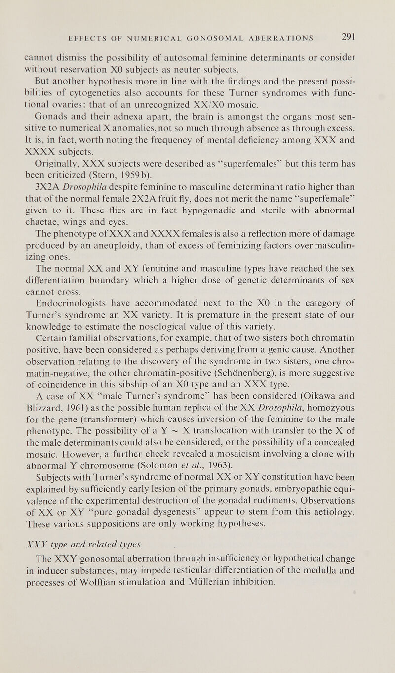 HFFICTS OF NUMFRICAL Ci О N OSO M A I. ABFRRATIONS 291 cannot dismiss the possibility of autosomal feminine determinants or consider without reservation XO subjects as neuter subjects. But another hypothesis more in line with the findings and the present possi¬ bilities of cytogenetics also accounts for these Turner syndromes with func¬ tional ovaries: that of an unrecognized XX/XO mosaic. Gonads and their adnexa apart, the brain is amongst the organs most sen¬ sitive to numerical X anomalies, not so much through absence as through excess. It is, in fact, worth noting the frequency of mental deficiency among XXX and XXXX subjects. Originally, XXX subjects were described as superfemales but this term has been criticized (Stern, 1959b). 3X2A DrosopliHa despite feminine to masculine determinant ratio higher than that of the normal female 2X2A fruit ñy, does not merit the name superfemale given to it. These flies are in fact hypogonadic and sterile with abnormal chaetae. wings and eyes. The phenotype of XXX and XXXX females is also a reflection more of damage produced by an aneuploidy, than of excess of feminizing factors over masculin¬ izing ones. The normal XX and XY feminine and masculine types have reached the sex differentiation boundary which a higher dose of genetic determinants of sex cannot cross. Endocrinologists have accommodated next to the XO in the category of Turner's syndrome an XX variety. It is premature in the present state of our knowledge to estimate the nosological value of this variety. Certain familial observations, for example, that of two sisters both chromatin positive, have been considered as perhaps deriving from a genie cause. Another observation relating to the discovery of the syndrome in two sisters, one chro- matin-negative, the other chromatin-positive (Schönenberg), is more suggestive of coincidence in this sibship of an XO type and an XXX type. A case of XX male Turner's syndrome has been considered (Oikawa and Blizzard, 1961) as the possible human replica of the XX Drosophila, homozyous for the gene (transformer) which causes inversion of the feminine to the male phenotype. The possibility of a Y ~ X translocation with transfer to the X of the male determinants could also be considered, or the possibility of a concealed mosaic. However, a further check revealed a mosaicism involving a clone with abnormal Y chromosome (Solomon et al, 1963). Subjects with Turner's syndrome of normal XX or XY constitution have been explained by sufficiently early lesion of the primary gonads, embryopathic equi¬ valence of the experimental destruction of the gonadal rudiments. Observations of XX or XY pure gonadal dysgenesis appear to stem from this aetiology. These various suppositions are only working hypotheses. XXY type and related types The XXY gonosomal aberration through insufficiency or hзфothetical change in inducer substances, may impede testicular differentiation of the medulla and processes of Wolffian stimulation and Miillerian inhibition.