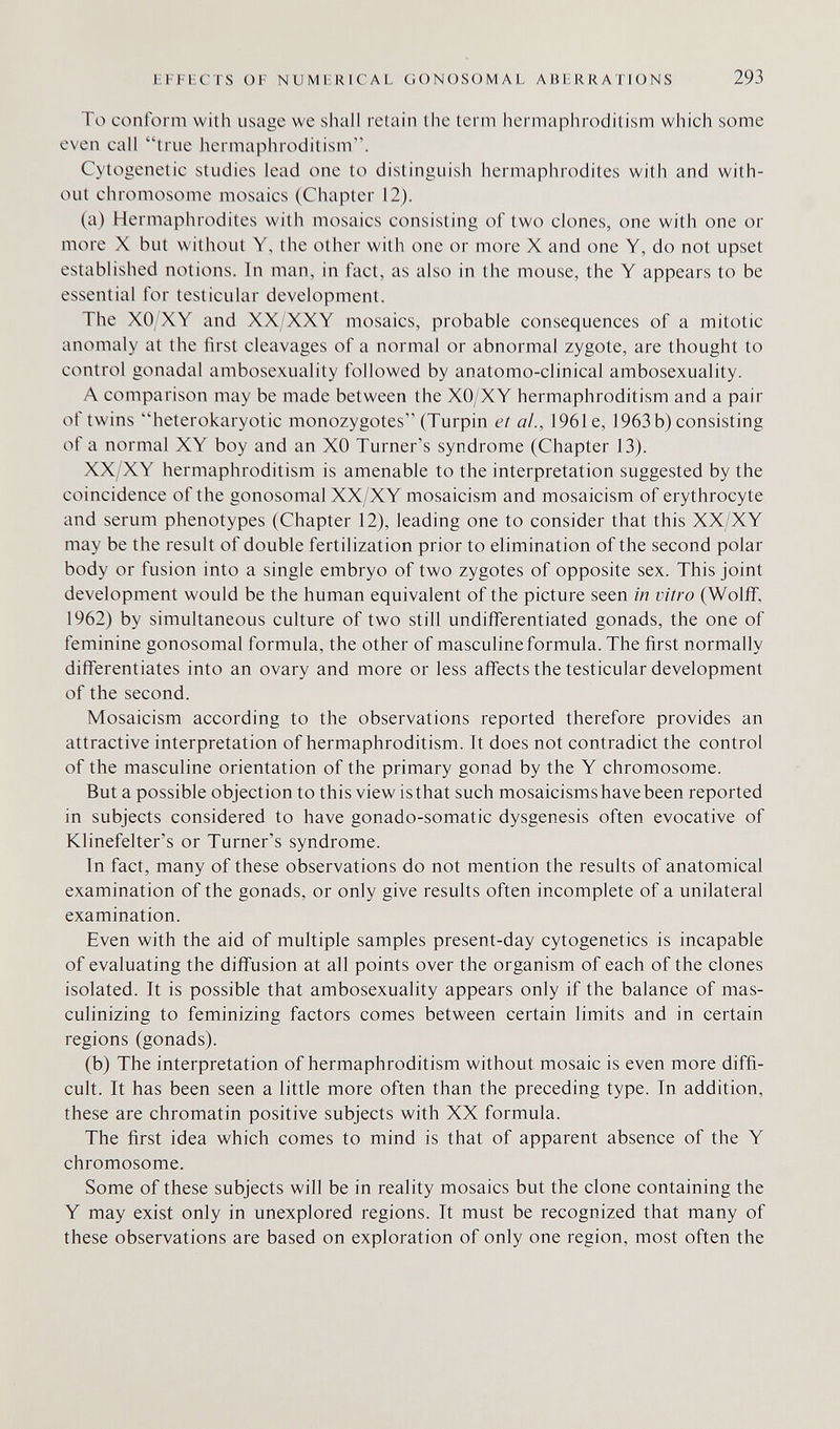 EFFECTS OF NUMERICAL GONOSOMAL ABERRATIONS 293 To conform with usage we shall retain the term hermaphroditism which some even call true hermaphroditism. Cytogenetic studies lead one to distinguish hermaphrodites with and with¬ out chromosome mosaics (Chapter 12). (a) Hermaphrodites with mosaics consisting of two clones, one with one or more X but without Y, the other with one or more X and one Y, do not upset established notions. In man, in fact, as also in the mouse, the Y appears to be essential for testicular development. The XO XY and XX/XXY mosaics, probable consequences of a mitotic anomaly at the first cleavages of a normal or abnormal zygote, are thought to control gonadal ambosexuality followed by anatomo-clinical ambosexuality. A comparison may be made between the XO/XY hermaphroditism and a pair of twins heterokaryotic monozygotes (Turpin et ai, 1961e, 1963 b) consisting of a normal XY boy and an XO Turner's syndrome (Chapter 13). XX/XY hermaphroditism is amenable to the interpretation suggested by the coincidence of the gonosomal XX/XY mosaicism and mosaicism of erythrocyte and serum phenotypes (Chapter 12), leading one to consider that this XX/XY may be the result of double fertilization prior to elimination of the second polar body or fusion into a single embryo of two zygotes of opposite sex. This joint development would be the human equivalent of the picture seen in vitro (Wolif, 1962) by simultaneous culture of two still undifferentiated gonads, the one of feminine gonosomal formula, the other of masculine formula. The first normally differentiates into an ovary and more or less affects the testicular development of the second. Mosaicism according to the observations reported therefore provides an attractive interpretation of hermaphroditism. It does not contradict the control of the masculine orientation of the primary gonad by the Y chromosome. But a possible objection to this view isthat such mosaicisms have been reported in subjects considered to have gonado-somatic dysgenesis often evocative of Klinefelter's or Turner's syndrome. In fact, many of these observations do not mention the results of anatomical examination of the gonads, or only give results often incomplete of a unilateral examination. Even with the aid of multiple samples present-day cytogenetics is incapable of evaluating the diffusion at all points over the organism of each of the clones isolated. It is possible that ambosexuality appears only if the balance of mas¬ culinizing to feminizing factors comes between certain limits and in certain regions (gonads). (b) The interpretation of hermaphroditism without mosaic is even more diffi¬ cult. It has been seen a little more often than the preceding type. In addition, these are chromatin positive subjects with XX formula. The first idea which comes to mind is that of apparent absence of the Y chromosome. Some of these subjects will be in reality mosaics but the clone containing the Y may exist only in unexplored regions. It must be recognized that many of these observations are based on exploration of only one region, most often the