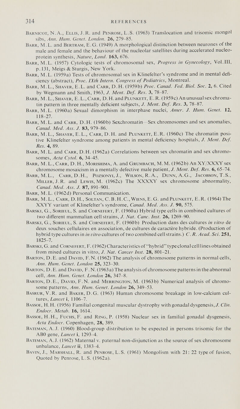 314 REFERENCES Barnicot, N. A., Ellis, J. R. and Penrose, L.S. (1963) Translocation and trisomie mongol sibs, Ann. Hum. Genet. London. 26, 279-85. Barr, M.L. and Bertram, E.G. (1949) A morphological distinction between neurones of the male and female and the behaviour of the nucleolar satellites during accelerated nucleo- protein synthesis. Nature, Lond. 163, 676. Barr, M.L. (1957) Cytologic tests of chromosomal sex, Progress in Gynecology, Vol.Ill, p. 131, Meigs & Sturgis, New York. Barr, M.L. (1959a) Tests of chromosomal sex in Klinefelter's syndrome and in mental defi¬ ciency (abstract), Proc. IXth Intern. Congress of Pediatrics, Montreal. Barr, M.L., Shaver, E.L. and Carr, D.H. (1959b) Proc. Canad. Fed. Biol. Soc. 2, 6. Cited by Wegmann and Smith, 1963, J. Ment. Def. Res. 3, 78-87. Barr, M. L., Shaver, E.L., Carr, D.H. and Plunkett, E.R. (1959 c) An unusual sex chroma¬ tin pattern in three mentally deficient subjects, /. Ment. Def. Res. 3, 78-87. Barr, M.L. (1960a) Sexual dimorphism in interphase nuclei, Amer. J. Hum. Genet. 12, 118-27. Barr, M.L. and Carr, D.H. (1960b) Sexchromatin—Sex chromosomes and sex anomalies, Canad. Med. Ass. J. 83, 979-86. Barr, M.L., Shaver, E.L., Carr, D.H. and Plunkett, E.R. (1960c) The chromatin posi¬ tive Klinefelter syndrome among patients in mental deficiency hospitals, J. Ment. Def. Res. 4, 89. Barr, M.L. and Carr, D.H. (1962a) Correlations between sex chromatin and sex chromo¬ somes, Acta Cytol. 6, 34-45. Barr, M.L., Carr, D.H., Morishima, A. and Grumbach, M.M. (1962b) An XY/XXXY sex chromosome mosaicism in a mentally defective male patient, J. Ment. Def. Res. 6, 65-74. Barr, M.L., Carr, D.H., Pozsgnyi, J., Wilson, R. A., Dunn, A.G., Jacobson, T.S., Miller, J.R. and Lewis, M. (1962c) The XXXXY sex chromosome abnormality, Canad. Med. Ass. J. 87, 891-901. Barr, M.L. (1962d) Personal Communication. Barr, M.L., Carr, D.H., Soltan, С.В.Н.С.,Wiens,E.G. and Plunkett, E.R. (1964) The XXYY variant of Klinefelter's syndrome, Canad. Med. Ass. J. 90, 575. Barski, G., Sorieul, S. and Cornefert, F. (1960a) Hybrid type cells in combined cultures of two different mammalian cell strains, J. Nat. Cane. Inst. 26, 1269-90. Barski, G., Sorieul, S. and Cornefert, F. (1960 b) Production dans des cultures in vitro de deux souches cellulaires en association, de cultures de caractère hybride. (Production of hybrid type cultures in in vitro cultures of two combined cell strains.) C.R. Acad. Sci. 251, 1825-7. Barski, G. and Cornefert, F. (1962) Characteristics of hybrid type clonal cell lines obtained from mixed cultures in vitro, J. Nat. Cancer Inst. 28, 801-21. Barton, D.E. and David, F.N. (1962) The analysis of chromosome patterns in normal cells, Ann. Hum. Genet. London 25, 323-30. Barton, D.E. and David, F.N. (1963 a) The analysis of chromosome patterns in the abnormal cell, Ann. Hum. Genet. London 26, 347-8. Barton, D.E., David, F.N. and Merrington, M. (1963b) Numerical analysis of chromo¬ some patterns, Ann. Hum. Genet. London 26, 349-53. Basrur, V.R. and Baker, D.G. (1963) Human chromosome breakage in low-calcium cul¬ tures, Lancet i, 1106-7. Bassoe, H.H. (1956) Familial congenital muscular dystrophy with gonadal dysgenesis,/. Clin. Endocr. Metab. 16, 1614. Bassoe, H.H., FucHS, F. and Ring, P. (1958) Nuclear sex in familial gonadal dysgenesis. Acta Endocr. Copenhagen, 28, 389. Bateman, A.J. (1960) Blood-group distribution to be expected in persons trisomie for the ABO gene. Lancet i, 1293-4. Bateman, A.J. (1962) Maternal v. paternal non-disjunction as the source of sex chromosome unbalance. Lancet ii, 1383-4. Bavin, J., Marshall, R. and Penrose, L.S. (1961) Mongolism with 21: 22 type of fusion, Quoted by Penrose, L.S. (1962a).