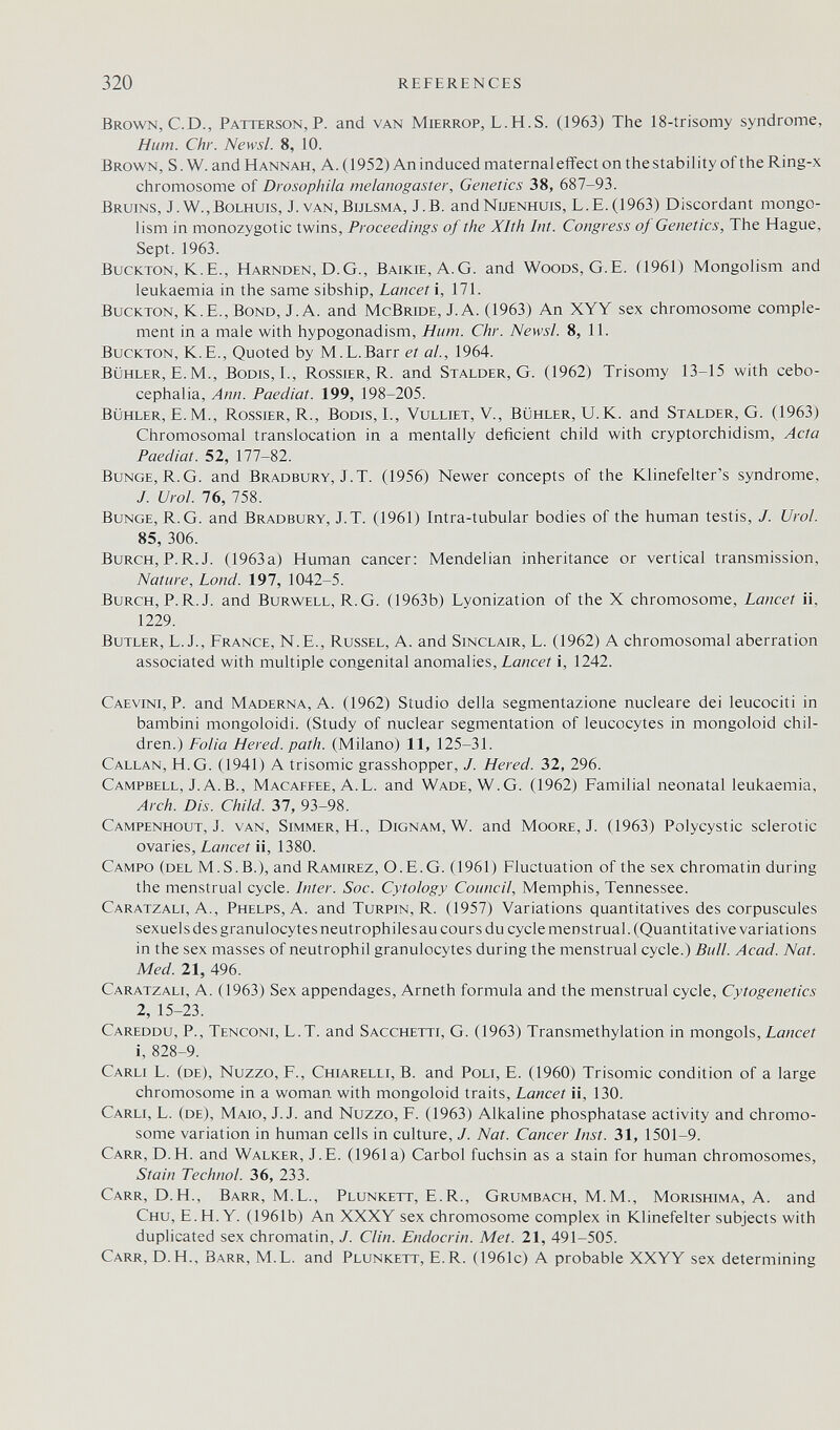 320 REFERENCES Brown, С.D., Patterson, P. and van Mierrop, L.H.S. (1963) The 18-trisomy syndrome. Hum. Chr. Newsl. 8, 10. Brown, S. W. and Hannah, A. (1952) An induced maternal effect on the stability of the Ring-x chromosome of Drosophila melanogaster, Genetics 38, 687-93. Bruins, J.W.,Bolhuis, J. van,Bijlsma, J.B. andNuENHUis, L.E.(1963) Discordant mongo¬ lism in monozygotic twins. Proceedings of the Xlth Int. Congress oj Genetics, The Hague, Sept. 1963. BucKTON, K.E., Harnden, D. G., Baikie, A.G. and Woods, G.E. (1961) Mongolism and leukaemia in the same sibship, Lancet i, 171. BucKTON, K.E., Bond, J. A. and McBride, J. A. (1963) An XYY sex chromosome comple¬ ment in a male with hypogonadism, Hum. Chr. Newsl. 8, 11. BucKTON, K.E., Quoted by M.L.Barr et al., 1964. Bühler, E. M., Bodis,!., Rossier, R. and Stalder, G. (1962) Trisomy 13-15 with cebo- cephalia, Ann. Paediat. 199, 198-205. bühler, E.M., Rossier, R., Bodis, I., Vulliet, V., Bühler, U.K. and Stalder, G. (1963) Chromosomal translocation in a mentally deficient child with cryptorchidism, Acta Paediat. 52, 177-82. BuNGE, R.G. and Bradbury, J.T. (1956) Newer concepts of the Klinefelter's syndrome, J. Urol. 76, 758. Bunge, R.G. and Bradbury, J.T. (1961) Intra-tubular bodies of the human testis, J. Urol. 85, 306. Burch, P.R.J. (1963a) Human cancer: Mendelian inheritance or vertical transmission, Nature, bond. 197, 1042-5. Burch, P.R.J, and Burwell, R.G. (1963b) Lyonization of the X chromosome. Lancet ii, 1229. Butler, L. J., France, N.E., Russel, A. and Sinclair, L. (1962) A chromosomal aberration associated with multiple congenital anomalies, i, 1242. Caevini, p. and Maderna, A. (1962) Studio della segmentazione nucleare dei leucociti in bambini mongoloidi. (Study of nuclear segmentation of leucocytes in mongoloid chil¬ dren.) Folia Hered. path. (Milano) 11, 125-31. Callan, H. G. (1941) A trisomie grasshopper, /. Hered. 32, 296. Campbell, J.A.B., Macaffee, A.L. and Wade, W.G. (1962) Familial neonatal leukaemia. Arch. Dis. Child. Ъ1, 93-98. Campenhout, J. van, simmer, H., Dignam, W. and Moore, J. (1963) Polycystic sclerotic owaxics. Lancet n, 1380. Campo (del M.S.В.), and Ramirez, O.E.G. (1961) Fluctuation of the sex chromatin during the menstrual cycle. Inter. Soc. Cytology Council, Memphis, Tennessee. Caratzali, A., Phelps, A. and Turpin, R. (1957) Variations quantitatives des corpuscules sexuels des granulocytes neutrophilesau cours du cycle menstrual. (Quantitative variations in the sex masses of neutrophil granulocytes during the menstrual cycle.) Bull. Acad. Nat. Med. 21, 496. Caratzali, A. (1963) Sex appendages, Arneth formula and the menstrual cycle. Cytogenetics 2, 15-23. Careddu, p., Tenconi, L.T. and Sacchetti, G. (1963) Transmethylation in mongo\%. Lancet i, 828-9. Carli L. (de), Nuzzo, F., Chiarelli, В. and Poli, E. (1960) Trisomie condition of a large chromosome in a woman with mongoloid traits. Lancet ü, 130. Carli, L. (de), Маю, J.J. and Nuzzo, F. (1963) Alkaline phosphatase activity and chromo¬ some variation in human cells in culture, J. Nat. Cancer Inst. 31, 1501-9. Carr, D.h. and Walker, J.E. (1961a) Carbol fuchsin as a stain for human chromosomes, Stain Technol. 36, 233. Carr, D.H., Barr, M.L., Plunkett, E.R., Grumbach, M.M., Morishima, A. and Chu, E.H.Y. (1961b) An XXXY sex chromosome complex in Klinefelter subjects with duplicated sex chromatin, J. Clin. Endocrin. Met. 21, 491-505. Carr, D.H., Barr, M.L. and Plunkett, E.R. (1961c) A probable XXYY sex determining