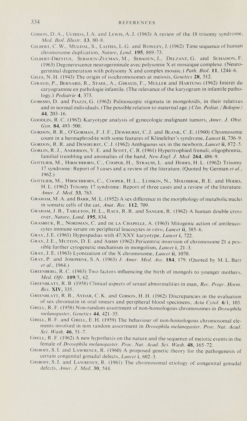 334 REFERENCES Gibson, D.A., Uchida, I.A. and Lewis, A.J. (1963) A review of the 18 trisomy syndrome, Med. Biol, lllustr. 13, 80-8. Gjlbert, C.W., muldal, S., Lajtha, L.G. and Rowley, J. (1962) Time sequence of human chromosome duplication, Nature, Loud. 195, 869-73. Gilbert-Dreyfus, Sebaoun-Zucman, M., Sebaoun, J., Delzant, G. and Schaison, F. (1963) Degsnerescence neurogerminale avec Polysomie X et mosaïque complexe. (Neuro¬ germinal degeneration with polysomy X and complex mosaic.) Path. Biol. 11, 1244-6. Giles, N.H. (1943) The origin of isochromosomes at meiosis. Genetics 28, 512. Giraud, p., Bernard, R., Stahl, a., Giraud, f., Muller and Härtung (1962) Intérêt du caryogramme en pathologie infantile. (The relevance of the karyogram in infantile patho¬ logy.) Pediatrie 4, 373. Gobesso, D. and Piazzi, G. (1962) Palmoscopic stigmata in mongoloids, in their relatives and in normal individuals. (The possible relation to maternal age.) Clin. Pediat. (Bologne) 44, 203-16. Goodlin, R.C. (1962) Karyotype analysis of gynecologic malignant tumors. Amer. J. Obst. Gyn. 84, 493-500. Gordon, R.R., O'Gorman, F.J.F., Dewhurst, C.J. and Blank, C.E. (1960) Chromosome count in a hermaphrodite with some features of Klinefelter's syndrome. Lancet ii, 736-9. Gordon, R.R. and Dewhurst, C.J. (1962) Ambiguous sex in the newborn. Lancet ii, 872-5. Gorlin,R. J., Anderson, V.B. and Scott, C.R. (1961) Hypertrophied frenuli, oligophrenia, familial trembling and anomalies of the hand. New.Engl. J. Med. 264, 486-9. Gottlieb, M., Hirschhorn, C., Cooper, H., Strauss, L. and Hodes, H.L. (1962) Trisomy 17 syndrome: Report of 3 cases and a review of the literature. (Quoted by German et al., 1962.) Gottlieb, M., Hirschhorn, С., Cooper, H.L., Lusskin, N., Moloshok, R.E. and Hodes, H.L. (1962) Trisomy 17 syndrome: Report of three cases and a review of the literature. Amer. J. Med. 33, 763. Graham, M. A. and Barr, M.L. (1952) A sex difference in the morphology of metabolic nuclei in somatic cells of the cat, Anat. Ree. 112, 709. Graham, J.В., Tarleton, H.L., Race, R.R. and Sanger, R. (1962) A human double cross over. Nature, Lond. 195, 834. Grasbeck, R., Nordman, C. and de la Chapelle, A. (1963) Mitogenic action of antileuco¬ cytes immune serum on peripheral leucocytes in vitro. Lancet ii, 385-6. Gray, J.E. (1961) Hypospadias with 47/XXY karyotype. Lancet i, 722. Gray, J. E., Mutton, D.E. and Ashby (1962) Pericentric inversion of chromosome 21 a pos¬ sible further cytogenetic mechanism in mongolism. Lancet i, 21-3. Gray, J.E. (1963) Lyonization of the X chromosome. Lancet ii, 1070. Gray, P. and Josephine, S.A. (1963) J. Amer. Med. Ass. 184, 179. (Quoted by M.L.Barr et al., 1964.) Greenberg, R.C. (1963) Two factors influencing the birth of mongols to younger mothers, Med. Offr. 109/5, 62. Greenblatt, R. в (1958) Clinical aspects of sexual abnormalities in man. Ree. Progr. Horm. Res. XIV, 335. Greenblatt, R. В., Aydar, C.K. and Gibson, H.H. (1962) Discrepancies in the evaluation of sex chromatin in oral smears and peripheral blood specimens. Acta Cytol. 6/1, 103. Grell, R.F. (1958) Non-random assortment of non-homologous chromosomes in Drosophila melanogaster. Genetics 44, 421-35. Grell, R.F. and Grell, E.H. (1959) The behaviour of non-homologous chromosomal ele¬ ments involved in non random assortment in Drosophila melanogaster. Proc. Nat. Acad. Sci. Wash. 46, 51-7. Grell, R.F. (1962) A new hypothesis on the nature and the sequence of meiotic events in the female of Drosophila melanogaster. Proc. Nat. Acad. Sci. Wash. 48, 165-72. Griboef, S.I. and Lawrence, R. (1960) A proposed genetic theory for the pathogenesis of certain congenital gonadal defects. Lancet i, 602-3. Griboff, S.I. and Lawrence, R. (1961) The chromosomal etiology of congenital gonadal defects. Amer. J. Med. 30, 544.