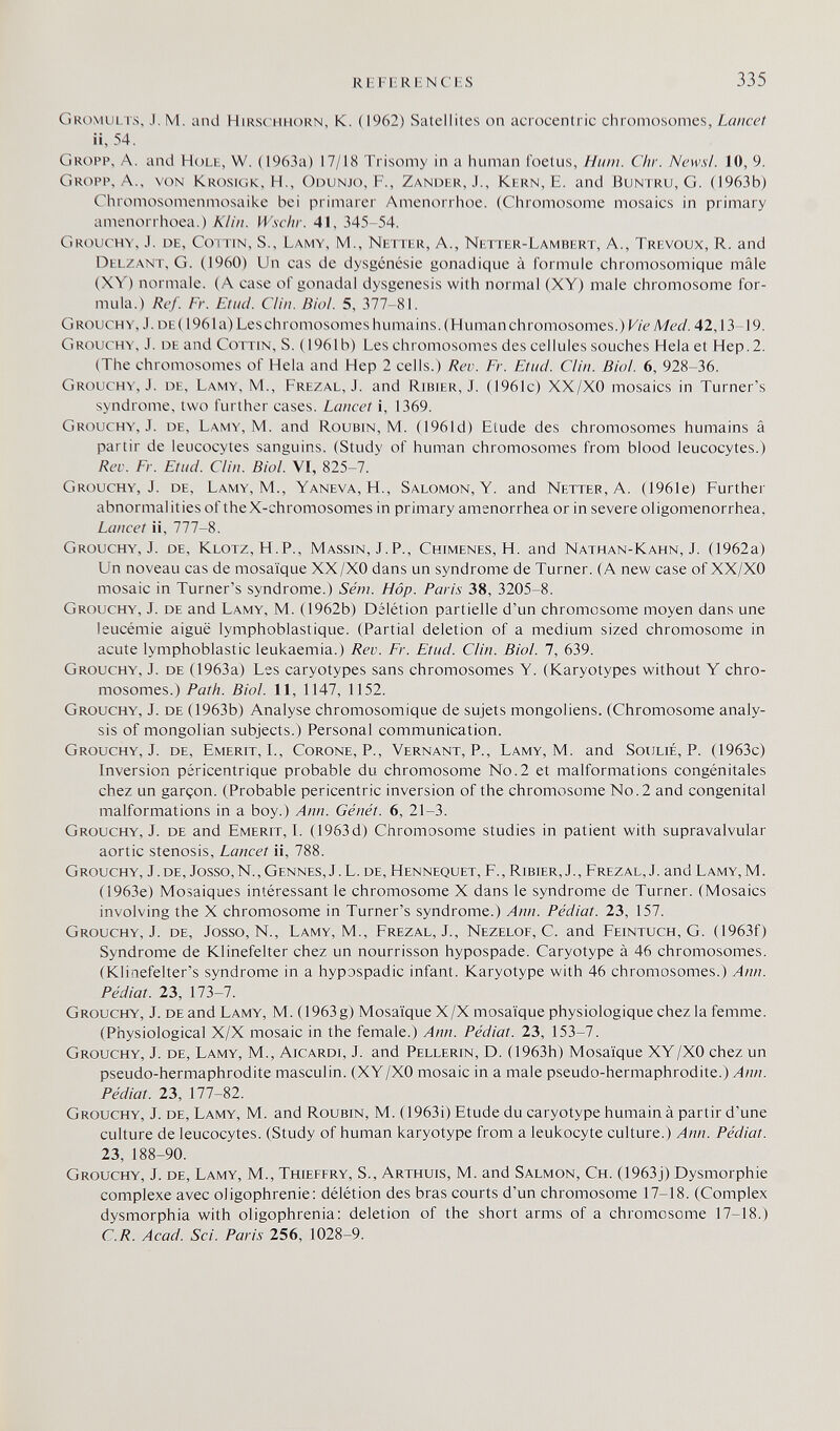 Kl 1 IRIN с IS 335 Gromults, J. M. and Hirsc hhorn, К. (1962) Satellites on acrocentric chromosomes, Lancet ii, 54. Gropp, a. and Holh, W. (1963a) 17/18 Trisomy in a human foetus, Hum. Chr. News!. 10, 9. Gropp, A., von Krosigk, H., Odunjo, F., Zander, J., Kern, E. and Buntru, G. (1963b) Chromosomenmosaike bei primärer Amenorrhoe. (Chromosome mosaics in primary amenorrhoea.) Klin. Wschv. 41, 345-54. Grouchy, J. de, Cottin, S., Lamy, M., Netter, A., Netter-Lambert, A., Trévoux, R. and Delzant, G. (1960) Un cas de dysgénésie gonadique à formule chromosomique mâle (XY) normale. (A case of gonadal dysgenesis with normal (XY) male chromosome for¬ mula.) Ref. Fr. Efini. Clin. Bioi. 5, 377-81. Grouchy, J. de (196 la) Les chromosomes huma ins. (Human chromosomes.)K/í^Mé'í/. 42,13-19. Grouchy, J. de and Cottin, S. (1961b) Les chromosomes des cellules souches Hela et Hep.2. (The chromosomes of Hela and Hep 2 cells.) Rev. Fr. Etnei. Ciin. Bioi. 6, 928-36. Grouchy, J. de, Lamy, M., Frezal, J. and Ribier, J. (1961c) XX/XO mosaics in Turner's syndrome, two further cases. Lancet i, 1369. Grouchy, J. de, Lamy, M. and Roubin, M. (1961d) Etude des chromosomes humains â partir de leucocytes sanguins. (Study of human chromosomes from blood leucocytes.) Rev. Fr. Etnd. Ciin. Bioi. VI, 825-7. Grouchy, J. de, Lamy, M., Yaneva, H., Salomon, Y. and Netter, A. (1961e) Further abnormalities of theX-chromosomes in primary amenorrhea or in severe oligomenorrhea. Lancet ii, 777-8. Grouchy, J. de. Klotz, H.P., Massin, J.P., Chimenes, H. and Nathan-Kahn, J. (1962a) Un noveau cas de mosaïque XX/XO dans un syndrome de Turner. (A new case of XX/XO mosaic in Turner's syndrome.) Séni. Hop. Paris 38, 3205-8. Grouchy, J. de and Lamy, M. (1962b) Délétion partielle d'un chromosome moyen dans une leucémie aiguë lymphoblastique. (Partial deletion of a medium sized chromosome in acute lymphoblastic leukaemia.) Rev. Fr. Etnei. Ciin. Biol. 7, 639. Grouchy, J. de (1963a) Les caryotypes sans chromosomes Y. (Karyotypes without Y chro¬ mosomes.) Path. Biol. 11, 1147, 1152. Grouchy, J. de (1963b) Analyse chromosomique de sujets mongoliens. (Chromosome analy¬ sis of mongolian subjects.) Personal communication. Grouchy, J. de, Emerit, I., Corone, P., Vernant, P., Lamy, M. and Soulié, P. (1963c) Inversion péricentrique probable du chromosome No.2 et malformations congénitales chez un garçon. (Probable pericentric inversion of the chromosome No. 2 and congenital malformations in a boy.) Ann. Génét. 6, 21-3. Grouchy, J. de and Emerit, I. (1963 d) Chromosome studies in patient with supravalvular aortic stenosis. Lancet ii, 788. Grouchy, J. de, Josso,N., Gennes, J.L. de, Hennequet, F., Ribier, J., Frezal, J. and Lamy, M. (1963e) Mosaiques intéressant le chromosome X dans le syndrome de Turner. (Mosaics involving the X chromosome in Turner's syndrome.) Ann. Pédiat. 23, 157. Grouchy, J. de, Josse, N., Lamy, M., Frezal, J., Nezelof, С. and Feintuch, G. (1963f) Syndrome de Klinefelter chez un nourrisson hypospade. Caryotype à 46 chromosomes. (Klinefelter's syndrome in a hypDspadic infant. Karyotype with 46 chromosomes.) Ann. Pédiat. 23, \1Ъ-1. Grouchy, J. de and Lamy, M. (1963g) Mosaïque X/X mosaïque physiologique chez la femme. (Physiological X/X mosaic in the female.) Ann. Pédiat. 23, 153-7. Grouchy, J. de, Lamy, M., Aicardi, J. and Pellerin, D. (1963h) Mosaïque XY/Х0 chez un pseudo-hermaphrodite masculin. (XY/Х0 mosaic in a male pseudo-hermaphrodite.) Ann. Pédiat. 23, 177-82. Grouchy, J. de, Lamy, M. and Roubin, M. (1963i) Etude du caryotype humain à partir d'une culture de leucocytes. (Study of human karyotype from a leukocyte culture.) Ann. Pédiat. 23, 188-90. Grouchy, J. de, Lamy, M., Thiefery, S., Arthuis, M. and Salmon, Ch. (1963j) Dysmorphic complexe avec oligophrenic: délétion des bras courts d'un chromosome 17-18. (Complex dysmorphia with oligophrenia: deletion of the short arms of a chromosome 17-18.) C.R. Acad. Sci. Paris 256, 1028-9.