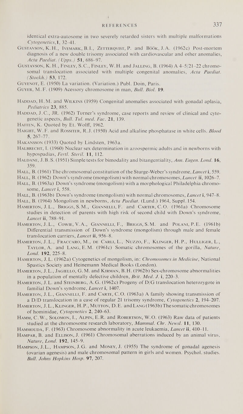 R1£1HRHNCHS 337 identical extra-aulosome in two severely retarded sisters with multiple malformations Cytogenetics, 1, 32-41. Gustavson, K.H., IvEMARK, В.1., Zetterqvist, P. and Book, J. A. (1962c) Post-mortem diagnosis of a new double trisomy associated with cardiovascular and other anomalies, Acta Paediat. ( Upps.) 51, 686-97. Gustavson, K.H., Finley, S.С., Finley, W.U. and Jalling, В. (1964) A 4-5/21-22 chromo¬ somal translocation associated with multiple congenital anomalies, Acta Paediat. (Stockh.) 53, 172. Guyenot, E. (1950) La variation. (Variation.) Pubi. Doin, Paris. Guyer. M.F. (1909) Acessory chromosome in man. Bull. Biol. 19. Haddad, H.M. and Wilkins (1959) Congenital anomalies associated with gonadal aplasia, Pediatrics 23, 885. Haddad, J.C., JR. (1962) Turner's syndrome, case reports and review of clinical and cyto¬ genetic aspects. Bull. Tul. med. Fac. 21, 139. Haffen, К. Quoted by Et. Wolff, 1962. Haight, W. F. and Rosstter, R.J. (1950) Acid and alkaline phosphatase in white cells. Blood 5, 267-77. Hakansson (1933) Quoted by Lindsten, 1963a. Halbrecht, 1. (1960) Nuclear sex determination in azoospermic adults and in newborns with hypospadias, Fertl. Steril. 11, 112. Haldane, J.B. S. (1951) Simple tests for bimodality and bitangentiality, Ann. Eugen, bond. 16, 359. Hall, B. (1961) The chromosom.al constitution of the Sturge-Weber's syndrome, Zöwcei i, 559. Hall, В. (1962) Down's syndrome (mongolism) with normal chromosomes, ¿üwce/ ii, 1026-7. Hall, B. (1963a) Down's syndrome (mongolism) with a morphological Philadelphia chromo¬ some, Lancet i, 558. Hall, B. (1963b) Down's syndrome (mongolism) with normal chromosomes, i, 947-8. Hall, В. (1964) Mongolism in newborns. Acta Paediat. (Lund.) 1964, Suppl.154. Hamerton, J.L., Briggs, S.M., Giannelli, F. and Carter, C.O. (1961a) Chromosome studies in detection of parents with high risk of second child with Down's syndrome. Lancet ii, 788-91. Hamerton, J.L., Cowie, V.A., Giannelli, F., Briggs, S.M. and Polani, P.E. (1961b) Differential transmission of Down's syndrome (mongolism) through male and female translocation carriers. Lancet ii, 956-8. Hamerton, J.L., Fraccaro, M., de Carli, L., Nuzzo, F., Klinger, H.P., Hulliger, L., Taylor, A. and Lang, E. M. (1961c) Somatic chromosomes of the gorilla. Nature, Lond. 192, 225-8. Hamerton, J. L. (1962a) Cytogenetics of mongolism, in: Chromosomes in Medicine, National Spastics Society and Heinemann Medical Books (London). Hamerton, J.L., Jagiello, G.M. and Kirman, B.H. (1962b) Sex-chromosome abnormalities in a population of mentally defective children, Brit. Med. J. i, 220-3. Hamerton, J. L. and Steinberg, A.G. (1962c) Progeny of D/G translocation heterozygote in familial Down's syndrome. Lancet i, 1407. Hamerton, J.L., Giannelli, F. and Carte, C.O. (1963a) A family showing transmission of a D/D translocation in a case of regular 21 trisomy syndrome, Cytogenetics 2, 194-207. Hamerton, J.L.,Klinger, H.P., Mutton, D.E. andLANG(1963b)Thesomaticchromosomes of hominidae. Cytogenetics 2, 240-63. Hamm, C.W., Solomon, L, Alpin, E.R. and Robertson, W.O. (1963) Raw data of patients studied at the chromosome research laboratory, Mammal. Chr. Newsl. 11, 130. Hammouda, F. (1963) Chromosome abnormality in acute leukaemia. Lancet ii, 410-11. Hampar, B. and Ellison, J. (1961) Chromosomal aberrations induced by an animal virus, Nature, Lond. 192, 145-9. Hampson, J.L., Hampson, J. G. and Money, J. (1955) The syndrome of gonadal agenesis (ovarian agenesis) and male chromosomal pattern in girls and women. Psychol, studies. Bull. Johns Hopkins Hosp. 97, 207.