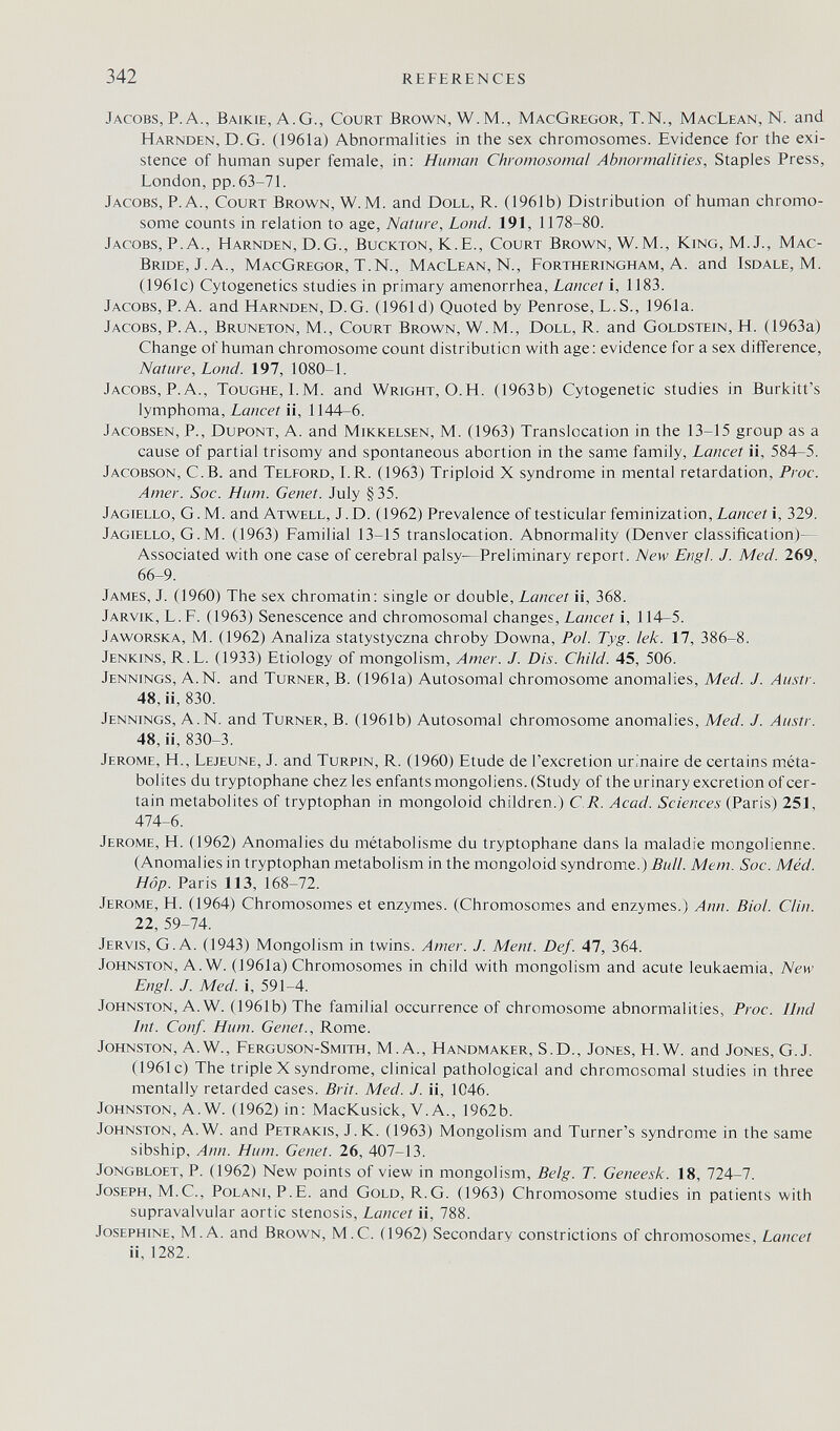 342 references Jacobs,P.A., Baikie, A.G., Court Brown, W.M., MacGregor, T.N., MacLean, N. and Harnden, D.G. (1961a) Abnormalities in the sex chromosomes. Evidence for the exi¬ stence of human super female, in: Human Chromosomal Abnormalities, Staples Press, London, pp. 63-71. Jacobs, P.A., Court Brown, W.M. and Doll, R. (1961b) Distribution of human chromo¬ some counts in relation to age, Nature, Lond. 191, 1178-80. Jacobs, P.A., Harnden, D.G., Buckton, K.E., Court Brown, W. M., King, M. J., Mac- Bride, J. A., MacGregor, T.N., MacLean, N., Fortheringham, A. and Isdale, M. (1961c) Cytogenetics studies in primary amenorrhea. Lancet i, 1183. Jacobs, P.A. and Harnden, D.G. (1961 d) Quoted by Penrose, L.S., 1961a. Jacobs, P.A., Bruneton, M., Court Brown, W.M., Doll, R. and Goldstein, H. (1963a) Change of human chromosome count distribution with age: evidence for a sex difference. Nature, Lond. 197, 1080-1. Jacobs, P.A., Toughe, l.M. and Wright, O.H. (1963b) Cytogenetic studies in Burkitt's lymphoma, Lancet ii, 1144-6. Jacobsen, p., Dupont, A. and Mikkelsen, M. (1963) Translocation in the 13-15 group as a cause of partial trisomy and spontaneous abortion in the same family. Lancet ii, 584-5. Jacobson, C.B. and Telford, LR. (1963) Triploid X syndrome in mental retardation, Proc. Amer. Soc. Hum. Genet. July §35. Jagiello, G. M. and Atwell, J.D. (1962) Prevalence of testicular feminization. Lancet i, 329. Jagiello, G.M. (1963) Familial 13-15 translocation. Abnormality (Denver classification)— Associated with one case of cerebral palsy—Preliminary report. New Engl. J. Med. 269, 66-9. James, J. (1960) The sex chromatin: single or double. Lancet ii, 368. Jarvik, L.F. (1963) Senescence and chromosomal changes, Lancet i, 114-5. Jaworska, M. (1962) Analiza statystyczna chroby Downa, Pol. Tyg. lek. 17, 386-8. Jenkins, R.L. (1933) Etiology of mongolism. Amer. J. Dis. Child. 45, 506. Jennings, A.N. and Turner, B. (1961a) Autosomal chromosome anomalies, Med. J. Austr. 48, ii, 830. Jennings, A.N. and Turner, B. (1961b) Autosomal chromosome anomalies, Med. J. Austr. 48, ii, 830-3. Jerome, H., Lejeune, J. and Turpin, R. (1960) Etude de I'excretion urinaire de certains méta- bolites du tryptophane chez les enfants mongoliens. (Study of the urinary excretion of cer¬ tain metabolites of tryptophan in mongoloid children.) C R. Acad. Sciences (Paris) 251, 474-6. Jerome, H. (1962) Anomalies du métabolisme du tryptophane dans la maladie mongolienne. (Anomalies in tryptophan metabolism in the mongoloid syndrome.) Bull. Mem. Soc. Méd. Hop. Paris 113, 168-72. Jerome, H. (1964) Chromosomes et enzymes. (Chromosomes and enzymes.) Ann. Biol. Clin. 22, 59-74. Jervis, G. A. (1943) Mongolism in twins. Amer. J. Ment. Def. 47, 364. Johnston, A. W. (1961a) Chromosomes in child with mongolism and acute leukaemia. New Engl. J. Med. i, 591-4. Johnston, A. W. (1961b) The familial occurrence of chromosome abnormalities, Proc. Und Int. Conf. Hum. Genet., Rome. Johnston, A.W., Ferguson-Smith, M.A., Handmaker, S.D., Jones, H.W. and Jones, G.J. (1961c) The triplex syndrome, clinical pathological and chromosomal studies in three mentally retarded cases. Brit. Med. J. ii, 1046. Johnston, A. W. (1962) in: MacKusick, V. A., 1962b. Johnston, A.W. and Petrakts, J.K. (1963) Mongolism and Turner's syndrome in the same sibship, Ann. Hum. Genet. 26, 407-13. jongbloet, p. (1962) New points of view in mongolism, Belg. T. Geneesk. 18, 724-7. Joseph, M.е., Polani, P.E. and Gold, R.G. (1963) Chromosome studies in patients with supravalvular aortic stenosis. Lancet ii, 788. Josephine, M.A. and Brown, M.C. (1962) Secondary constrictions of chromosomes. Lancet ii, 1282.