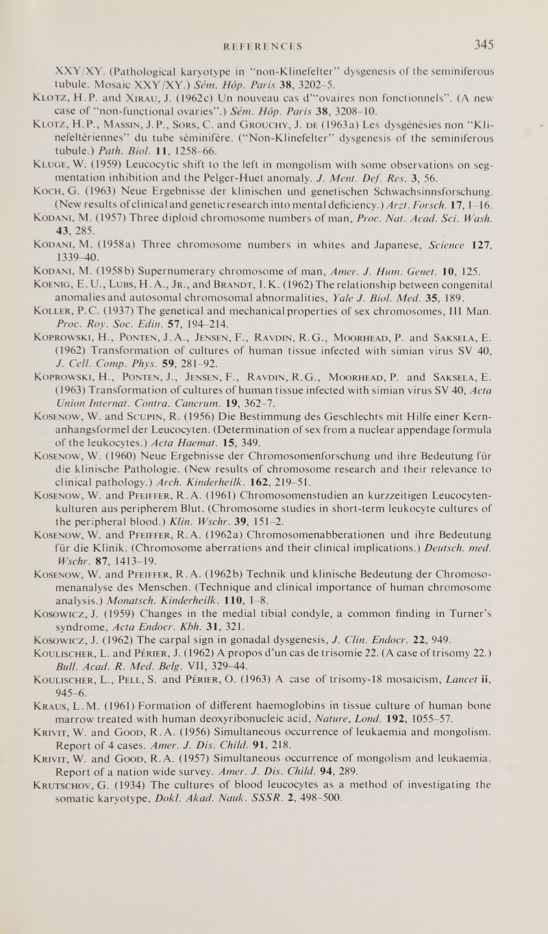 Ki l l RI NC I s 345 XXY/XY. (Pathological karyotype in non-Kliiierelter dysgenesis of the seminiferous tubule. Mosaic XXY/XY.) Sthn. Hop. Paris 38, 3202-5. Klotz, H.P. and Xirau, J. (1962c) Un nouveau cas d'ovaires non fonctionnels. (A new case of non-functional ovaries.) Séni. Hop. Pan's 38, 3208-10. Klotz, H.P., Massin, J. P., Sors, С. and Grouchy, J. de (1963a) Les dysgénésies non Kli- nefeltériennes du tube séminifère. (Non-Klinefelter dysgenesis of the seminiferous tubule.) P«/Л. Biol. 11, 1258-66. Kluge, W. (1959) Leucocytic shift to the left in mongolism with some observations on seg¬ mentation inhibition and the Pelger-Huet anomaly. J. Ment. Def. Res. 3, 56. Koch, G. (1963) Neue Ergebnisse der klinischen und genetischen Schwachsinnsforschung. (New results of clinical and genetic research into mental deficiency.) Forsch. 17,1-16. KoDANi, M. (1957) Three diploid chromosome numbers of man, Proc. Nat. Acad. Sci. Wash. 43, 285. KoDANi, M. (1958a) Three chromosome numbers in whites and Japanese, Science 127, 1339-40. KoDANi, M. (1958b) Supernumerary chromosome of man, Amer. J. Hum. Genet. 10, 125. KoENiG, E. U., LuBS, H. A., Jr., and Brandt, 1. K. (1962) The relationship between congenital anomalies and autosomal chromosomal abnormalities, Yale J. Biol. Med. 35, 189. Koller, P.C. (1937) The genetical and mechanical properties of sex chromosomes, III Man. Proc. Roy. Soc. Edin. 57, 194-214. Koprowski, H., Ponten, J. A., Jensen, F., Ravdin, R.G., Moorhead, P. and Saksela, E. (1962) Transformation of cultures of human tissue infected with simian virus SV 40, J. Cell. Сотр. Phys. 59, 281-92. Koprowski, H., Ponten, J., Jensen, F., Ravdin, R.G., Moorhead, P. and Saksela, E. (1963) Transformation of cultures of human tissue infected with simian virus SV 40, Acta Union Internat. Contra. Cancrum. 19, 362-7. KosENOw, W. and Scupin, R. (1956) Die Bestimmung des Geschlechts mit Hilfe einer Kern¬ anhangsformel der Leucocyten. (Determination of sex from a nuclear appendage formula of the leukocytes.) Acta Haemat. 15, 349. KosENOw, W. (1960) Neue Ergebnisse der Chromosomenforschung und ihre Bedeutung für die klinische Pathologie. (New results of chromosome research and their relevance to clinical pathology.) Arch. Kinderheilk. 162, 219-51. KosENOW, W. and Pfeiffer, R.A. (1961) Chromosomenstudien an kurzzeitigen Leucocyten- kulturen aus peripherem Blut. (Chromosome studies in short-term leukocyte cultures of the peripheral blood.) Klin. Wschr. 39, 151-2. KosENOW, W. and Pfeiffer, R.A. (1962a) Chromosomenabberationen und ihre Bedeutung für die Klinik. (Chromosome aberrations and their clinical implications.) Deutsch, med. Wschr. 87, 1413-19. Kosenow, W. and Pfeiffer, R.A. (1962b) Technik und klinische Bedeutung der Chromoso¬ menanalyse des Menschen. (Technique and clinical importance of human chromosome analysis.) Monatsch. Kinderheilk. 110, 1-8. Kosowicz, J. (1959) Changes in the medial tibial condyle, a common finding in Turner's syndrome, Acta Endocr. Kbh. 31, 321. Kosowicz, J. (1962) The carpal sign in gonadal dysgenesis, J. Clin. Endocr. 22, 949. Koulischer, L. and Périer, J. (1962) A propos d'un cas de trisomie 22. (A case of trisomy 22.) Bull. Acad. R. Med. Belg. VII, 329-44. Koulischer, L., Pell, S. and Périer, О. (1963) А case of trisomy-18 mosaicism. Lancet ¡i, 945-6. Kraus, L.M. (1961) Formation of different haemoglobins in tissue culture of human bone marrow treated with human deoxyribonucleic acid. Nature, Lond. 192, 1055-57. Krivit, W. and Good, R.A. (1956) Simultaneous occurrence of leukaemia and mongolism. Report of 4 cases. Amer. J. Dis. Child. 91, 218. Krivit, W. and Good, R.A. (1957) Simultaneous occurrence of mongolism and leukaemia. Report of a nation wide survey. Amer. J. Dis. Child. 94, 289. Krutschov, G. (1934) The cultures of blood leucocytes as a method of investigating the somatic karyotype, Dokl. Akad. Nauk. SSSR. 2, 498-500.