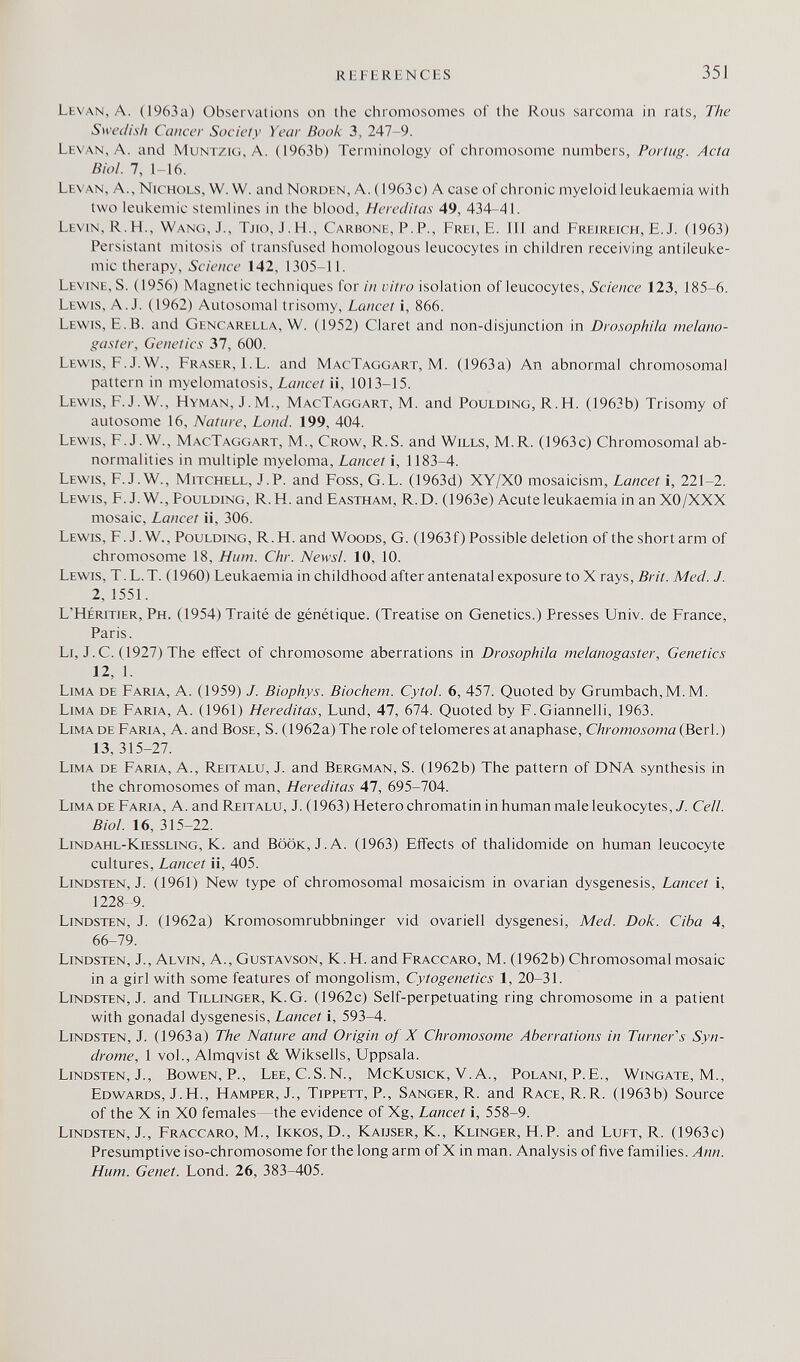 REFERENCES 35J Levan, A. (1963a) Observations on the chromosomes of the Rous sarcoma in rats. The Swedish Cancer Society Year Book 3, 247-9. Levan, A. and Muntzig, A. (1963b) Terminology of chromosome numbers, Portug. Acta Biol. 7, 1-16. Levan, A., Nichols, W. W. and Norden, A. (1963 c) A case of chronic myeloid leukaemia with two leukemic stemlines in the blood, Hereditas 49, 434-41. Levin, R.H., Wang, J., Tjio, J.H., Carbone, P.P., Frei, E. 11! and Freireich, E.J. (1963) Persistant mitosis of transfused homologous leucocytes in children receiving antileuke¬ mic therapy, Science 142, 1305-11. Levine, S. (1956) Magnetic techniques for in vitro isolation of leucocytes. Science 123, 185-6. Lewis, A.J. (1962) Autosomal trisomy. Lancet i, 866. Lewis, E.B. and Gencarella, W. (1952) Claret and non-disjunction in Drosophila melano- gaster. Genetics 31, 600. Lewis, F.J.W., Fraser, l.L. and MacTaggart, M. (1963a) An abnormal chromosomal pattern in myelomatosis, Lancet ii, 1013-15. Lewis, F.J.W., Hyman, J.M., MacTaggart, M. and Pouldino, R.H. (1963b) Trisomy of autosome 16, Natnre, Land. 199, 404. Levv'is, F. J.W., MacTaggart, M., Crow, R.S. and Wills, M.R. (1963c) Chromosomal ab¬ normalities in multiple myeloma. Lancet i, 1183-4. Lewis, F. J. W., Mitchell, J.P. and Foss, G.L. (1963d) XY/XO mosaicism, Lancet i, 221-2. Lewis, F. J. W., Foulding, R.FI, and Eastham, R.D. (1963e) Acute leukaemia in anXO/XXX mosaic. Lancet ii, 306. Lewis, F.J.W., Poulding, R.H. and Woods, G. (1963f) Possible deletion of the short arm of chromosome 18, Hum. Chr. Newsl. 10, 10. Lewis, T. L. T. (1960) Leukaemia in childhood after antenatal exposure to X rays, Brit. Med. J. 2, 1551. L'Héritier, Ph. (1954) Traité de génétique. (Treatise on Genetics.) Presses Univ. de France, Paris. Li, J. C. (1927) The effect of chromosome aberrations in Drosophila meianogaster. Genetics 12, 1. Lima de Faria, A. (1959) J. Biophys. Biochem. Cytol. 6, 457. Quoted by Grumbach,M.M. Lima de Faria, A. (1961) Hereditas, Lund, 47, 674. Quoted by F.Giannelli, 1963. Lima de Faria, A. andBosE, S. (1962a) The role of telomeres at anaphase, Chromosoma^ñQXÍ.) 13, 315-27. Lima de Faria, A., Reitalu, J. and Bergman, S. (1962b) The pattern of DNA synthesis in the chromosomes of man, Hereditas 47, 695-704. Lima de Faria, A. and Reitalu, J. (1963) Hetero chromatin in human male leukocytes,/. Cell. Biol. 16, 315-22. Lindahl-Kiessling, K. and Book, J. A. (1963) Effects of thalidomide on human leucocyte cultures. Lancet ii, 405. Lindsten, J. (1961) New type of chromosomal mosaicism in ovarian dysgenesis. Lancet i, 1228-9. Lindsten, J. (1962a) Kromosomrubbninger vid ovariell dysgenesi, Med. Dok. Ciba 4, 66-79. Lindsten, J., Alvin, A., Gustavson, K. H. and Fraccaro, M. (1962b) Chromosomal mosaic in a girl with some features of mongolism. Cytogenetics 1, 20-31. Lindsten, J. and Tillinger, К.G. (1962c) Self-perpetuating ring chromosome in a patient with gonadal dysgenesis. Lancet i, 593-4. Lindsten, J. (1963 a) The Nature and Origin of X Chromosome Aberrations in Turner's Syn¬ drome, 1 vol., Almqvist & Wiksells, Uppsala. Lindsten, J., Bowen, P., Lee, C.S.N., McKusick, V. A., Polani, P.E., Wingate, M., Edwards, J.H., Hamper, J., Tippett, P., Sanger, R. and Race, R.R. (1963b) Source of the X in XO females—the evidence of Xg, Lancet i, 558-9. Lindsten, J., Fraccaro, M., Ikkos, D., Kaijser, K., Klinger, H.P. and Luft, R. (1963c) Presumptive iso-chromosome for the long arm of X in man. Analysis of five families. Ann. Hum. Genet. Lond. 26, 383-405.