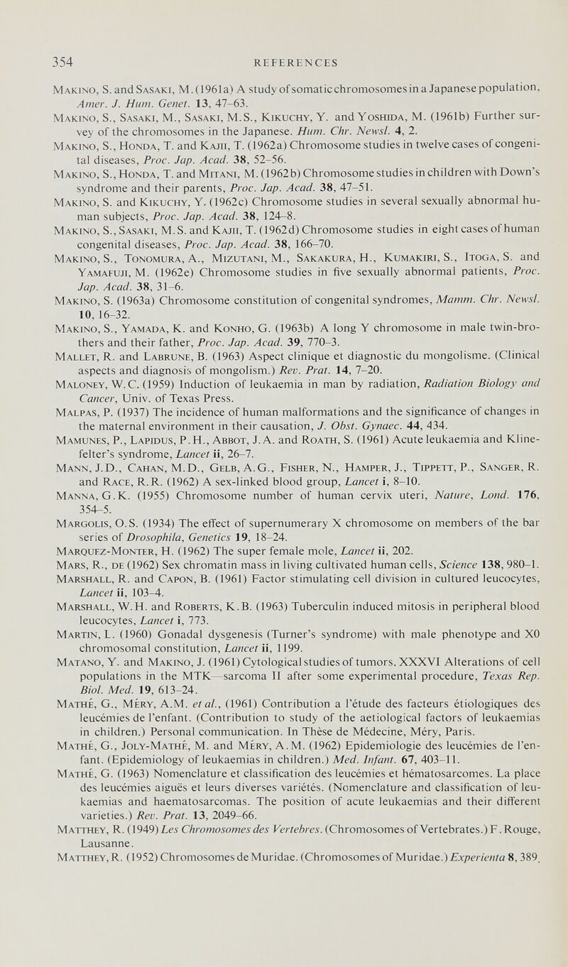 354 REFERENCES Making, S. and Sasaki, M.(1961a) A study ofsomatic chromosomes in a Japanese population. Amer. J. Hum. Genet. 13, 47-63. Making, S., Sasaki, M., Sasaki, M.S., Kikuchy, Y. and Ygshida, M. (1961b) Further sur¬ vey of the chromosomes in the Japanese. Hum. Chr. Newsl. 4, 2. Making, S., Honda, T. and Kajii, T. (1962a) Chromosome studies in twelve cases of congeni¬ tal diseases, Proc. Jap. Acad. 38, 52-56. Making, S., Honda, T. and Mitani, M. (1962b) Chromosome studies in children with Down's syndrome and their parents, Proc. Jap. Acad. 38, 47-51. Making, S. and Kikuchy, Y. (1962c) Chromosome studies in several sexually abnormal hu¬ man subjects, Proc. Jap. Acad. 38, 124-8. Making, S., Sasaki, M.S. and Kajii, T. (1962d) Chromosome studies in eight cases of human congenital diseases, Proc. Jap. Acad. 38, 166-70. Making, S., Tonomura,A., Mizutani, M., Sakakura, H., Kumakiri, S., Itgga, S. and Yamafuji, M. (1962e) Chromosome studies in five sexually abnormal patients, Proc. Jap. Acad. 38, 31-6. Making, S. (1963a) Chromosome constitution of congenital syndromes, Mamm. Chr. Newsl. 10, 16-32. Making, S., Yamada, K. and Kgnhg, G. (1963b) A long Y chromosome in male twin-bro¬ thers and their father, Proc. Jap. Acad. 39, 770-3. Mallet, R. and Labrune, B. (1963) Aspect clinique et diagnostic du mongolisme. (Clinical aspects and diagnosis of mongolism.) Rev. Prat. 14, 7-20. Malgney, W. C. (1959) Induction of leukaemia in man by radiation, Radiation Biology and Cancer, Univ. of Texas Press. Malpas, p. (1937) The incidence of human malformations and the significance of changes in the maternal environment in their causation, J. Obst. Gynaec. 44, 434. Mamunes, p., Lapidus, p.H., Abbgt, J. A. and Rgath, S. (1961) Acute leukaemia and Kline- felter's syndrome. Lancet ii, 26-7. Mann, J.D., Cahan, M.D., Gelb, A.G., Fisher, N., Hamper, J., Tippett, P., Sanger, R. and Race, R.R. (1962) A sex-linked blood group. Lancet i, 8-10. Manna, G.K. (1955) Chromosome number of human cervix uteri. Nature, Land. 176, 354-5. Margglis, O.S. (1934) The effect of supernumerary X chromosome on members of the bar series of Drosophila, Genetics 19, 18-24. Marquez-Mgnter, H. (1962) The super female mole, Lancet ii, 202. Mars, R., de (1962) Sex chromatin mass in living cultivated human cells. Science 138, 980-1. Marshall, R. and Capgn, B. (1961) Factor stimulating cell division in cultured leucocytes. Lancet ii, 103-4. Marshall, W.H. and Roberts, K.B. (1963) Tuberculin induced mitosis in peripheral blood leucocytes. Lancet i, 773. Martin,!. (1960) Gonadal dysgenesis (Turner's syndrome) with male phenotype and XO chromosomal constitution. Lancet ii, 1199. Matang, Y. and Making, J. (1961) Cytological studies of tumors. XXXVI Alterations of cell populations in the MTK—sarcoma II after some experimental procedure, Texas Rep. Biol. Med. 19, 613-24. Mathé, g., Méry, A.m. et al., (1961) Contribution a l'étude des facteurs étiologiques des leucémies de l'enfant. (Contribution to study of the aetiological factors of leukaemias in children.) Personal communication. In Thèse de Médecine, Méry, Paris. Mathé, G., Jgly-MattíÉ, M. and Méry, A.M. (1962) Epidemiologie des leucémies de l'en¬ fant. (Epidemiology of leukaemias in children.) Med. Infant. 67, 403-11. Mathé, G. (1963) Nomenclature et classification des leucémies et hématosarcomes. La place des leucémies aiguës et leurs diverses variétés. (Nomenclature and classification of leu¬ kaemias and haematosarcomas. The position of acute leukaemias and their different varieties.) Rev. Prat. 13, 2049-66. Matthey, R. (1949) Les Chromosomes des Vertebres. (Chromosomes of Vertebrates.) F. Rouge, Lausanne. Matthey, R. (1952) Chromosomes de Muridae. (Chromosomes oíMMÚásLt,.) Experienta 8,389.