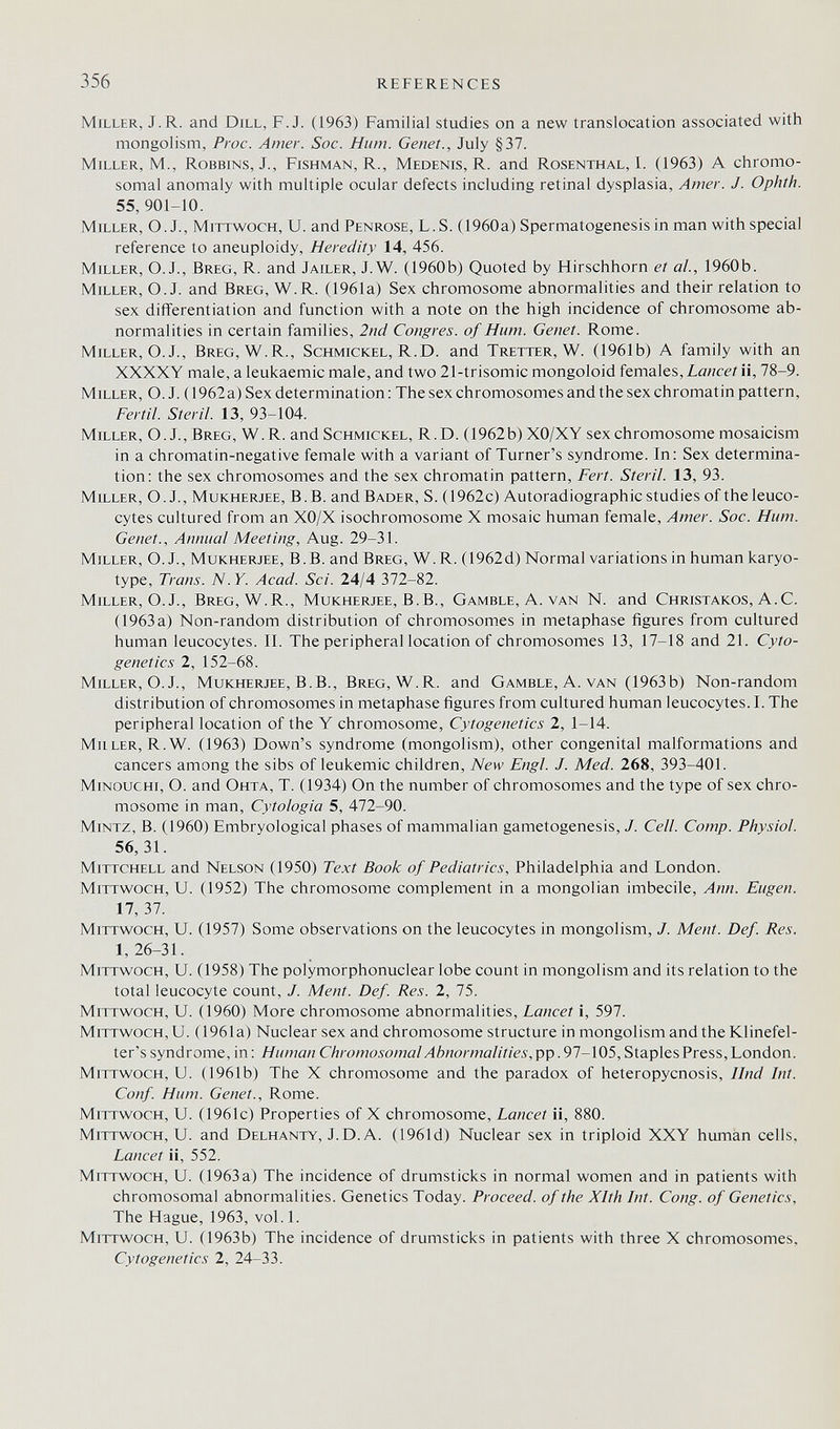 356 REFERENCES Miller, J.R. and Dill, F.J. (1963) Familial studies on a new translocation associated with mongolism, Proc. Amer. Soc. Hum. Genet., July §37. Miller, M., Robbins, J., Fishman, R., Medenis, R. and Rosenthal, I. (1963) A chromo¬ somal anomaly with multiple ocular defects including retinal dysplasia. Amer. J. Ophth. 55,901-10. Miller, O. J., Mittwoch, U. and Penrose, L.S. (1960a) Spermatogenesis in man with special reference to aneuploidy, Heredity 14, 456. Miller, O. J., Breg, R. and Jailer, J.W. (1960b) Quoted by Hirschhorn et al, 1960b. Miller, O.J. and Breg, W.R. (1961a) Sex chromosome abnormalities and their relation to sex differentiation and function with a note on the high incidence of chromosome ab¬ normalities in certain families, 2nd Congres, of Hum. Genet. Rome. Miller, O. J., Breg, W.R., Schmickel, R.D. and Tretter, W. (1961b) A family with an XXXXY male, a leukaemic male, and two 21-trisomic mongoloid females, Z-owci-Zii, 78-9. Miller, O.J. (1962a) Sex determination: The sex chromosomes and the sex chromatin pattern, Fértil. Steril. 13, 93-104. Miller, О. J., Breg, W.R. and Schmickel, R.D. (1962b) XO/XY sex chromosome mosaicism in a chromatin-negative female with a variant of Turner's syndrome. In: Sex determina¬ tion: the sex chromosomes and the sex chromatin pattern, Fert. Steril. 13, 93. Miller, O. J., Mukherjee, B.B. and Bader, S. (1962c) Autoradiographic studies of the leuco¬ cytes cultured from an XO/X isochromosome X mosaic human female. Amer. Soc. Hum. Genet., Annual Meeting, Aug. 29-31. Miller, O. J., Mukherjee, B.B. and Breg, W.R. (1962d) Normal variations in human karyo¬ type, Trans. N.Y. Acad. Sci. 24/4 372-82. Miller, О. J., Breg, W.R., Mukherjee, B.B., Gamble, A. van N. and Christakos, A.C. (1963 a) Non-random distribution of chromosomes in metaphase figures from cultured human leucocytes. II. The peripheral location of chromosomes 13, 17-18 and 21. Cyto¬ genetics 2, 152-68. Miller, O. J., Mukherjee, B.В., Breg, W.R. and Gamble, A. van (1963b) Non-random distribution of chromosomes in metaphase figures from cultured human leucocytes. I. The peripheral location of the Y chromosome, Cytogenetics 2, 1-14. MiiLER, R.W. (1963) Down's syndrome (mongolism), other congenital malformations and cancers among the sibs of leukemic children, New Engl. J. Med. 268, 393-401. Minouchi, O. and Ohta, T. (1934) On the number of chromosomes and the type of sex chro¬ mosome in man, Cytologia 5, 472-90. Mintz, B. (1960) Embryological phases of mammalian gametogenesis, J. Cell. Сотр. Physiol. 56, 31. mittchell and Nelson (1950) Text Book of Pediatrics, Philadelphia and London. Mittwoch, U. (1952) The chromosome complement in a mongolian imbecile, Ann. Eugen. 17, 37. Mittwoch, U. (1957) Some observations on the leucocytes in mongolism, J. Ment. Def. Res. 1,26-31. Mittwoch, U. (1958) The polymorphonuclear lobe count in mongolism and its relation to the total leucocyte count, J. Ment. Def. Res. 2, 75. Mittwoch, U. (1960) More chromosome abnormalities, Lancet i, 597. Mittwoch, U. (1961a) Nuclear sex and chromosome structure in mongolism and the Klinefel- ter's syndrome, in : Human Chromosomal Abnormalities,^^ .91-\(ÒS, Staples Press, London. Mittwoch, U. (1961b) The X chromosome and the paradox of heteropycnosis, Und Int. Conf. Hum. Genet., Rome. Mittwoch, U. (1961c) Properties of X chromosome. Lancet ii, 880. Mittwoch, U. and Delhanty, J.D. A. (196Id) Nuclear sex in triploid XXY human cells, Lancet ii, 552. Mittwoch, U. (1963a) The incidence of drumsticks in normal women and in patients with chromosomal abnormalities. Genetics Today. Proceed, of the Xlth Int. Cong, of Genetics, The Hague, 1963, vol.1. Mittwoch, U. (1963b) The incidence of drumsticks in patients with three X chromosomes. Cytogenetics 2, 24-33.