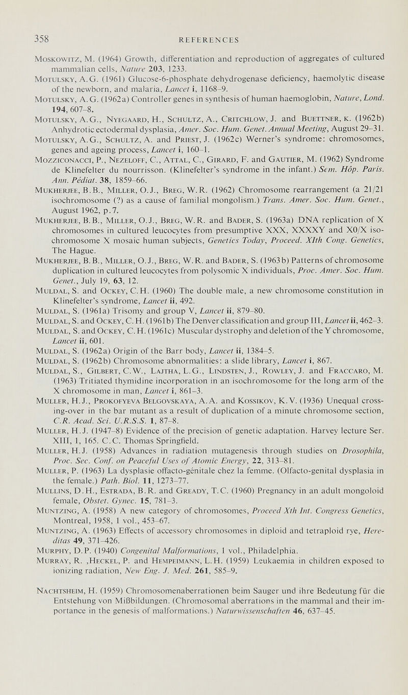 358 REFERENCES MosKOWiTZ, M. (1964) Growth, differentiation and reproduction of aggregates of cultured mammalian cells, Nature 203, 1233. MoTULSKY, A.G. (1961) Glucose-6-phosphate dehydrogenase deficiency, haemolytic disease of the newborn, and malaria. Lancet i, 1168-9. MoTULSKY, A.G. (1962 a) Controller genes in synthesis of human haemoglobin. Nature, Lond. 194,607-8. motulsky, A.G., Nyegaard, H., Schultz, A., Critchlow, J. and Buettner, к. (1962b) Anhydrotic ectodermal dysplasia. Amer. Soc. Hum. Genet. Annual Meeting, August 29-31. motulsky, A.G., Schultz, A. and Priest, J. (1962c) Werner's syndrome: chromosomes, genes and ageing process, Lancet i, 160-1. MozzicoNAcci, P., Nezeloff, C., Attal, C., Girard, F. and Gautier, M. (1962) Syndrome de Klinefelter du nourrisson. (Klinefelter's syndrome in the infant.) Sem. Hop. Paris. Ann. Pédiat. 38, 1859-66. Mukherjee, B.B., Miller, O.J., Breg, W.R. (1962) Chromosome rearrangement (a 21/21 isochromosome (?) as a cause of familial mongolism.) Trans. Amer. Soc. Hum. Genet., August 1962, p.7. Mukherjee, B.B., Miller, O. J., Breg, W.R. and Bader, S. (1963a) DNA replication of X chromosomes in cultured leucocytes from presumptive XXX, XXXXY and XO/X iso- chromosome X mosaic human subjects, Genetics Today, Proceed. Xlth Cong. Genetics, The Hague. Mukherjee, B.B., Miller, O. J., Breg, W.R. and Bader, S. (1963 b) Patterns of chromosome duplication in cultured leucocytes from polysomic X individuals, Proc. Amer. Soc. Hum. Genet., July 19, 63, 12. Muldal, S. and Ockey, C.H. (1960) The double male, a new chromosome constitution in Klinefelter's syndrome. Lancet ii, 492. Muldal, S. (1961a) Trisomy and group V, Lancet ii, 879-80. Muldal, S. and Ockey, C.H. (1961b) The Denver classification and group III, Lancet i\,A62-b. Muldal, S. and Ockey, C.H. (1961c) Muscular dystrophy and deletion of the Y chromosome. Lancet ii, 601. Muldal, S. (1962a) Origin of the Barr body, Lancet ii, 1384-5. Muldal, S. (1962b) Chromosome abnormalities: a slide library. Lancet i, 867. Muldal, S., Gilbert, C.W., Lajtha, L.G., Lindsten, J., Rowley, J. and Fraccaro, М. (1963) Tritiated thymidine incorporation in an isochromosome for the long arm of the X chromosome in man. Lancet i, 861-3. Muller, H. J., Prokofyeva Belgovskaya, A.A. and Kossikov, K.V. (1936) Unequal cross¬ ing-over in the bar mutant as a result of duplication of a minute chromosome section, C.R. Acad. Sci. U.R.S.S. 1, 87-8. Muller, H.J. (1947-8) Evidence of the precision of genetic adaptation. Harvey lecture Ser. XIII, 1, 165. C.C. Thomas Springfield. Muller, H.J. (1958) Advances in radiation mutagenesis through studies on Drosophila, Proc. Sec. Conf. on Peaceful Uses of Atomic Energy, 22, 313-81. Muller, P. (1963) La dysplasie offacto-génitale chez la femme. (Olfacto-genital dysplasia in the female.) Path. Biol. 11, 1273-77. MuLLiNS, D.H., Estrada, B.R. and Gready, T.C. (1960) Pregnancy in an adult mongoloid female. Obstet. Gynec. 15, 781-3. MuNTZiNG, A. (1958) A new category of chromosomes. Proceed Xth Int. Congress Genetics, Montreal, 1958, 1 vol., 453-67. MuNTziNG, A. (1963) Effects of accessory chromosomes in diploid and tetraploid rye, Here- ditas 49, 371-426. Murphy, D.P. (1940) Congenital Malformations, 1 vol., Philadelphia. Murray, R. ,Heckel, P. and Hempeimann, L.H. (1959) Leukaemia in children exposed to ionizing radiation. New Eng. /. Med. 261, 585-9. Nachtsheim, H. (1959) Chromosomenaberrationen beim Sauger und ihre Bedeutung für die Entstehung von Mißbildungen. (Chromosomal aberrations in the mammal and their im¬ portance in the genesis of malformations.) Naturwissenschaften 46, 637-45.