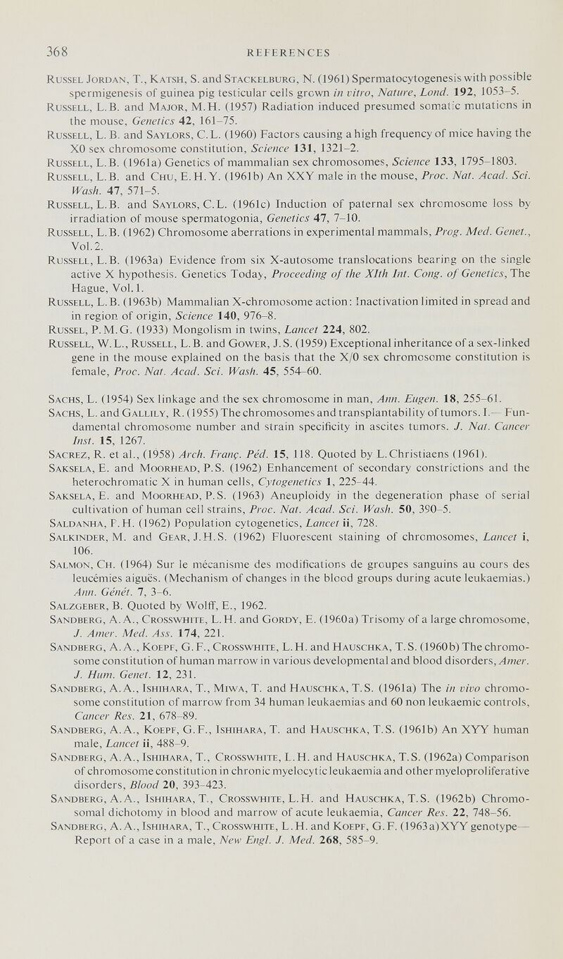 368 REFERENCES Rüssel Jordan, T., Katsh, S. and Stackelburg, N. (1961) Spermatocytogenesis with possible spermigenesis of guinea pig testicular cells grown in vitro. Nature, Land. 192, 1053-5. Russell, L.B. and Major, M.H. (1957) Radiation induced presumed somatic mutations in the mouse. Genetics 42, 161-75. Russell, L. B. and Saylors, C. L. (1960) Factors causing a high frequency of mice having the XO sex chromosome constitution, Science 131, 1321-2. Russell, L.B. (1961a) Genetics of mammalian sex chromosomes, Science 133, 1795-1803. Russell, L.B. and Сни, E.H.Y. (1961b) An XXY male in the mouse, Proc. Nat. Acad. Sci. Wash. 47, 571-5. Russell, L.B. and Saylors, C.L. (1961c) Induction of paternal sex chromosome loss by irradiation of mouse spermatogonia. Genetics 47, 7-10. Russell, L.B. (1962) Chromosome aberrations in experimental mammals. Prog. Med. Genet., Vol.2. Russell, L.B. (1963a) Evidence from six X-autosome translocations bearing on the single active X hypothesis. Genetics Today, Proceeding of the Xlth Int. Cong, of Genetics, The Hague, Vol. 1. Russell, L.B. (1963b) Mammalian X-chromosome action: Inactivation limited in spread and in region of origin, Science 140, 976-8. Russel, P.M.G. (1933) Mongolism in twins. Lancet 224, 802. Russell, W.L., Russell, L.B. and Gower, J. S. (1959) Exceptional inheritance of a sex-linked gene in the mouse explained on the basis that the X/0 sex chromosome constitution is female, Proc. Nat. Acad. Sci. Wash. 45, 554-60. Sachs, L. (1954) Sex linkage and the sex chromosome in man, Ann. Eugen. 18, 255-61. Sachs, L. and Gallily, R. (1955) The chromosomes and transplantability of tumors. L— Fun¬ damental chromosome number and strain specificity in ascites tumors. J. Nat. Cancer Inst. 15, 1267. Sacrez, R. et al., (1958) Arch. Franç. Péd. 15, 118. Quoted by L. Christiaens (1961). Saksela, E. and Moorhead, P. S. (1962) Enhancement of secondary constrictions and the heterochromatic X in human cells. Cytogenetics 1, 225-44. Saksela, E. and Moorhead, P.S. (1963) Aneuploidy in the degeneration phase of serial cultivation of human cell strains, Proc. Nat. Acad. Sci. Wash. 50, 390-5. Saldanha, F. H. (1962) Population cytogenetics. Lancet ii, 728. Salkinder, М. and Gear, J.H.S. (1962) Fluorescent staining of chromosomes. Lancet i, 106. Salmon, Ch. (1964) Sur le mécanisme des modifications de groupes sanguins au cours des leucémies aiguës. (Mechanism of changes in the blood groups during acute leukaemias.) Ann. Génét. 7, 3-6. Salzgeber, В. Quoted by Wolfi, E., 1962. Sandberg, A.A., CROSSWHrrE, L.H. and Gordy, E. (1960a) Trisomy of a large chromosome, J. Amer. Med. Ass. 174, 221. Sandberg, A.A., KoEPF, G.F., Crosswhite, L.H. and Hauschka, T. S. (1960 b) The chromo¬ some constitution of human marrow in various developmental and blood disorders, y. Hum. Genet. 12, 231. Sandberg, A.A., Ishihara, T., MiwA, T. and Hauschka, T.S. (1961a) The in vivo chromo¬ some constitution of marrow from 34 human leukaemias and 60 non leukaemic controls. Cancer Res. 21, 678-89. Sandberg, A.A., Koepf, G.F., Ishihara, T. and Hauschka, T.S. (1961b) An XYY human male. Lancet ii, 488-9. Sandberg, A. A., Ishihara, T., Crosswhite, L.H. and Hauschka, T.S. (1962a) Comparison of chromosomeconstitution in chronic myelocytic leukaemia and other myeloproliferative disorders. Blood 20, 393-423. Sandberg, A. A., Ishihara, T., Crosswhite, L.H. and Hauschka, T.S. (1962b) Chromo¬ somal dichotomy in blood and marrow of acute leukaemia. Cancer Res. 22, 748-56. Sandberg, A. A., Ishihara, T., Crosswhite, L.H. and Koepf, G.F. (1963a)XYY genotype— Report of a case in a male. New Engl. J. Med. 268, 585-9.