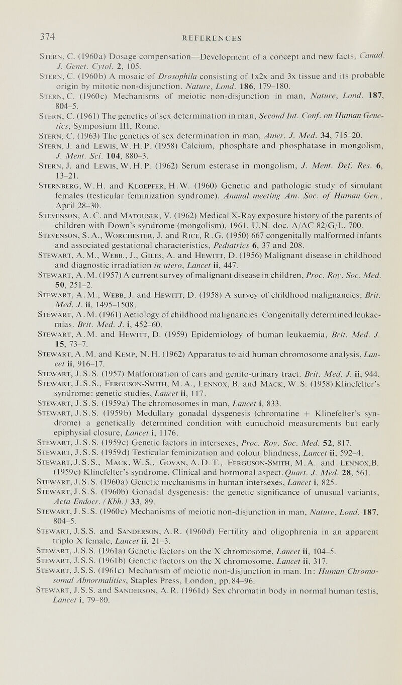 374 REFERENCES Stern, С. (1960a) Dosage compensation—Development of a concept and new facts, Canad. J. Genet. Cytol. 2, 105. Stern, C. (1960b) A mosaic of Drosophila consisting of lx2x and 3x tissue and its probable origin by mitotic non-disjunction. Nature, Lond. 186, 179-180. Stern, C. (1960c) Mechanisms of meiotic non-disjunction in man. Nature, Lond. 187, 804-5. Stern, C. (1961) The genetics of sex determination in man. Second Int. Conf. on Human Gene¬ tics, Symposium 111, Rome. Stern, C. (1963) The genetics of sex determination in man, Amer. J. Med. 34, 715-20. Stern, J. and Lewis, W.H.P. (1958) Calcium, phosphate and phosphatase in mongolism, J. Ment. Sci. 104, 880-3. Stern, J. and Lewis, W.H.P. (1962) Serum esterase in mongolism, J. Ment. Def. Res. 6, 13-21. Sternberg, W.H. and Kloepfer, H. W. (1960) Genetic and pathologic study of simulant females (testicular feminization syndrome). Annual meeting Am. Soc. of Human Gen., April 28-30. Stevenson, A.C. and Matousek, V. (1962) Medical X-Ray exposure history of the parents of children with Down's syndrome (mongolism), 1961. U.N. doc. A/AC 82/G/L. 700. Stevenson, S.A., Worchester, J. and Rice, R.G. (1950) 667 congenitally malformed infants and associated gestational characteristics, Pediatrics 6, 37 and 208. Stewart, A.M., Webb., J., Giles, A. and Hewitt, D. (1956) Malignant disease in childhood and diagnostic irradiation in utero. Lancet ii, 447. Stewart, A.M. (1957) A current survey of malignant disease in children, Proc. Roy. Soc. Med. 50, 251-2. Stewart, A.M., Webb, J. and Hewitt, D. (1958) A survey of childhood malignancies, Brit. Med. J. ii, 1495-1508. Stewart, A.M. (1961) Aetiology of childhood malignancies. Congenitally determined leukae¬ mias. Brit. Med. J. i, 452-60. Stewart, A.M. and Hewitt, D. (1959) Epidemiology of human leukaemia, Brit. Med. J. 15, 73-7. Stewart, A.M. and Kemp, N.H. (1962) Apparatus to aid human chromosome analysis, Lan¬ cet ii, 916-17. Stewart, J.S.S. (1957) Malformation of ears and genito-urinary tract. Brit. Med. J. ii, 944. Stewart, J.S.S., Ferguson-Smith, M. A., Lennox, В. and Mack, W.S. (1958)Klinefelter's syndrome: genetic studies. Lancet ii, 117. Stewart, J.S.S. (1959a) The chromosomes in man. Lancet i, 833. Stewart, J.S.S. (1959b) Medullary gonadal dysgenesis (chromatine + Klinefelter's syn¬ drome) a genetically determined condition with eunuchoid measurements but early epiphysial closure. Lancet i, 1176. Stewart, J.S.S. (1959c) Genetic factors in intersexes, Proc. Roy. Soc. Med. 52, 817. Stewart, J.S.S. (1959d) Testicular feminization and colour blindness. Lancet ii, 592-4. Stewart, J.S.S., Mack, W.S., Govan, A.D.T., Ferguson-Smith, M. A. and Lennox,B. (1959e) Klinefelter's syndrome. Clinical and hormonal aspect, gwar/. J. Med. 28, 561. Stewart, J. S.S. (1960a) Genetic mechanisms in human intersexes, Lowcei i, 825. Stewart, J.S.S. (1960b) Gonadal dysgenesis: the genetic significance of unusual variants. Acta Endocr. (Kbh.) 33, 89. Stewart, J. S.S. (1960c) Mechanisms of meiotic non-disjunction in man. Nature, Lond. 187, 804-5. Stewart, J. S. S. and Sanderson, A.R. (1960d) Fertility and oligophrenia in an apparent triplo X female, Lancet ii, 21-3. Stewart, J.S.S. (1961a) Genetic factors on the X chromosome. Lancet ii, 104-5. Stewart, J.S.S. (1961b) Genetic factors on the X chromosome. Lancet ii, 317. Stewart, J.S.S. (1961c) Mechanism of meiotic non-disjunction in man. In: Human Chromo¬ somal Abnormalities, Staples Press, London, pp.84-96. Stewart, J.S.S. and Sanderson, A.R. (1961d) Sex chromatin body in normal human testis, Lancet i, 79-80.
