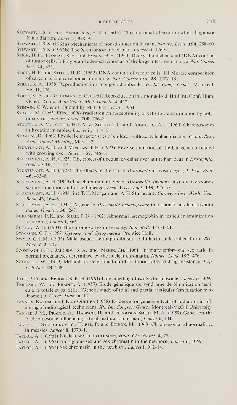 RHFHRliNCES 375 Stewart, J. s. s. and Sanderson, A. R. (1961e) Chromosomal aberration after diagnostic X-irradiation, Lancet i, 978-9. Stewart, J. S.S. (1962a) Mechanisms of non-disjunclion in man, Nature, Loud. 194, 258-60. Stewart, J.S.S. (1962b) The X chromosome of man. Lancet ii, 1269-71. Stich, H.F., Florian, S.F. and Emson. H.E. (1960) Deoxyribonucleic acid (DNA) content of tumor cells. 1. Polyps and adenocarcinomas of the large intestine in man. У. Nat. Cancer /ш-л 24, 471. Stich, H. F. and Steele, Fl.D. (1962) DNA content of tumor cells, ill Mosaic composition of sarcomas and carcinomas in man. J. Nat. Cancer Inst. 28, 1207-18. Stiles, K.A. (1958) Reproduction ina mongoloid \mbt<z\\t, Xth Int. Congr. Genet., Montreal, Vol.11, 276. Stiles, K.A. and Goodn4an, H.O. (1961) Reproduction in a mongoloid. Und Int. Conf. Hum. Genet. Rome. Acta Genet. Med. Geniell. 4, 457. Stimson, C.W. et al. Quoted by M.L.Barr, et al., 1964. Stoker, M. ( 1963) Effect of X-irradiation on susceptibility of cells to transformation by poly¬ oma virus. Nature, Land. 200, 756-8. Stolte, L. A. M., Kessel, H. 1. A. v., Seelen, J.С. and Tijdink, G.A.J. (1960) Chromosomes in hydatiform moles. Lancet ii, 1144-5. Stowens,D. (1963) Physical characteristics of children with acute leukaemia, Soc.Pediat. Res., 33nd Annual Meeting, May 1-2. Sturtevant, A.H. and Morgan, Т.Н. (1923) Reverse mutation of the bar gene correlated with crossing over. Science 57, 746-7. Sturtevant, A.H. (1925) The effects of unequal crossing over at the bar locus in Drosophila, Genetics 10, 117-47. Sturtevant, A.H. (1927) The effects of the bar of Drosophila in mosaic eyes, J. Exp. Zool. 46, 493-8. Sturtevant, A.H. (1929) The claret mutant type of Drosophila simulons: a study of chromo¬ some elimination and of cell lineage, Zsch. fViss. Zool. 135, 325-55. Sturtevant, A.H. (1944) in; T.H.Morgan and A.H.Sturtevant, Carnegie Inst. Wash. Year Book 43, 164^5. Sturtevant, A.H. (1945) A gene in Drosophila melanogaster that transforms females into males. Genetics 30, 297. Sukumaran, p.K. and Shah, p.N. (1962) Abnormal haemoglobin in testicular feminization syndrome. Lancet i, 866. Sutton, W.S. (1903) The chromosomes in heredity, Biol. Bull. 4, 231-51. SwANSON, C.P. (1957) Cytology and Cytogenetics, Prentice Hall. SwYER, G.I.M. (1955) Male pseudo-hermaphroditism: A hitherto undescribed form. Brit. Med. J. 1, 709. Szontagh, F.E., Jakobovits, A. and Mehes, Ch. (1961) Primary embryonal sex ratio in normal pregnancies determined by the nuclear chromatin. Nature, Lond. 192, 476. Szybalski, W. (1959) Method for determination of mutation rates to drug resistance, Exp. Cell Res. 18, 588. Тает, P.D. and Brooks, S.E.H. (1963) Late labelling of iso-X chromosome, Lancet ii, 1069. Taillard, W. and Prader, A. (1957) Etude génétique du syndrome de féminisation testi- culaire totale et partielle. (Genetic study of total and partial testicular feminization syn¬ drome.) J. Genet. Hum. 6, 13. Tanaka, Katumi and Кол Ohkura (1958) Evidence for genetic effects of radiation in off¬ spring of radiological technicians. Xth Int. Congress Genet., Montreal-McGill University. Tanner, J. M., Prader, A., Habisch, H. and Ferguson-Smith, M. A. (1959) Genes on the Y chromosome influencing rate of maturation in man. Lancet ii, 141. Tanzer, J., Stoitchkov, Y., Harel, P. and Boiron, M. (1963) Chromosomal abnormalities in measles, Lancet ii, 1070-1. Taylor, A.I. (1961) Nuclear sex and cortisone. Hum. Chr. Newsl. 4, 27. Taylor, A.I. (1962) Ambiguous sex and sex chromatin in the newborn, Lancet ii, 1059. Taylor, A.I. (1963) Sex chromatin in the newborn, Lancet i, 912-14.