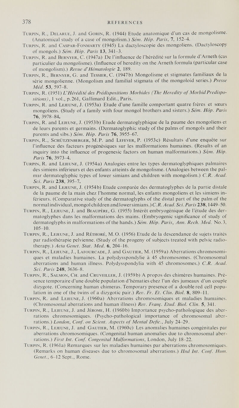 378 REFERENCES TuRPiN, R., Delarue, J. and Gorin, R. (1944) Etude anatomique d'un cas de mongolisme. (Anatomical study of a case of mongolism.) Sém. Hop. Paris, 7, 152-4. turpin, R. and Caspar-Fonmarty (1945) La dactyloscopie des mongoliens. (Dactyloscopy of mongols.) Sém. Hop. Paris 13, 341-3. TuRPiN, R. and Bernyer, C. (1947a) De l'influence de l'hérédité sur la formule d'Arneth (cas particulier du mongolisme). (Influence of heredity on the Arneth formula (particular case of mongolism).) Revue d'Hématologie 2, 189. TuRPiN, R., Bernyer, G. and Tessier, C. (1947b) Mongolisme et stigmates familiaux de la série mongolienne. (Mongolism and familial stigmata of the mongoloid series.) Presse Méd. 53, 597-8. Turpin, r. (1951) L'Hérédité des Prédispositions Morbides (The Heredity of Morbid Predispo¬ sitions), 1 vol., p.261, Gallimard Edit., Paris. TuRPiN, R. and Lejeune, J. (1953a) Etude d'une famille comportant quatre frères et sœurs mongoliens. (Study of a family with four mongol brothers and sisters.) Sém. Hop. Paris 76, 3978-84. Turpin, R. and Lejeune, J. (1953 b) Etude dermatoglyphique de la paume des mongoliens et de leurs parents et germains. (Dermatoglyphic study of the palms of mongols and their parents and sibs.) Sém. Hop. Paris 76, 3955-67. Turpin, R., Schützenberger, M.P. and Lefever, P. (1953c) Résultats d'une enquête sur l'influence des facteurs progénésiques sur les malformations humaines. (Results of an inquiry into the influence of progenesic factors on human malformations.) Sém. Hop. Paris 76, 3973-4. Turpin, R. and Lejeune, J. (1954a) Analogies entre les types dermatoglyphiques palmaires des simiens inférieurs et des enfants atteints de mongolisme. (Analogies between the pal¬ mar dermatoglyphic types of lower simians and children with mongolism.) C.R. Acad. Sci. Paris 238, 395-7. Turpin, R. and Lejeune, J. (1954b) Etude comparée des dermatoglyphes de la partie distale de la paume de la main chez l'homme normal, les enfants mongoliens et les simiens in¬ férieurs. (Comparative study of the dermatoglyphs of the distal part of the palm of the normal individual, mongol children andlower simians.) C.R. Acad. Sci. Paris 238,1449-50. Turpin, R., Lejeune, J. and Beaupère, G. (1955) Intérêt embryogénique de l'étude des der¬ matoglyphes dans les malformations des mains. (Embryogénie significance of study of dermatoglyphs in malformations of the hands.) Sém. Hop. Paris, Ann. Rech. Med. No. 3, 105-10. Turpin, R., Lejeune, J. and Réthoré, M. О. (1956) Etude de la descendance de sujets traités par radiothérapie pelvienne. (Study of the progeny of subjects treated with pelvic radio¬ therapy.) Acta Genet. Stat. Med. 6, 204-16. Turpin, R., Lejeune, J., Lafourcade, J. and Gautier, M. (1959a) Aberrations chromosomi¬ ques et maladies humaines. La polydysspondylie à 45 chromosomes. (Chromosomal aberrations and human illness. Polydysspondylia with 45 chromosomes.) C.R. Acad. Sci. Paris 248, 3636-8. Turpin, R., Salmon, Ch. and Cruveiller, J. (1959b) A propos des chimères humaines. Pré¬ sence temporaire d'une double population d'hématies chez l'un des jumeaux d'un couple dizygote. (Concerning human chimeras. Temporary presence of a double red cell popu¬ lation in one of the twins of a dizygotic pair.) Rev. Fr. Et. Clin. Biol. 8, 809-11. Turpin, R. and Lejeune, J. (1960a) Aberrations chromosomiques et maladies humaines. (Chromosomal aberrations and human illness) Rev. Franç. Etud. Biol. Clin. 5, 341. Turpin, R., Lejeune, J. and Jerome, H. (1960b) Importance psycho-pathologique des aber¬ rations chromosomiques. (Psycho-pathological importance of chromosomal aber¬ rations.) London, Conf. on Scient. Aspects of Mental Defic., July 24-29. Turpin, R., Lejeune, J. and Gautier, M. (1960c) Les anomalies humaines congénitales par aberrations chromosomiques. (Congenital human anomalies due to chromosomal aber¬ rations.) First Int. Conf. Congenital Malformations, London, July 18-22. Turpin, R. (1961a) Remarques sur les maladies humaines par aberrations chromosomiques. (Remarks on human diseases due to chromosomal aberrations.) Hnd Int. Conf. Hum. Genet., 6-12 Sept., Rome.