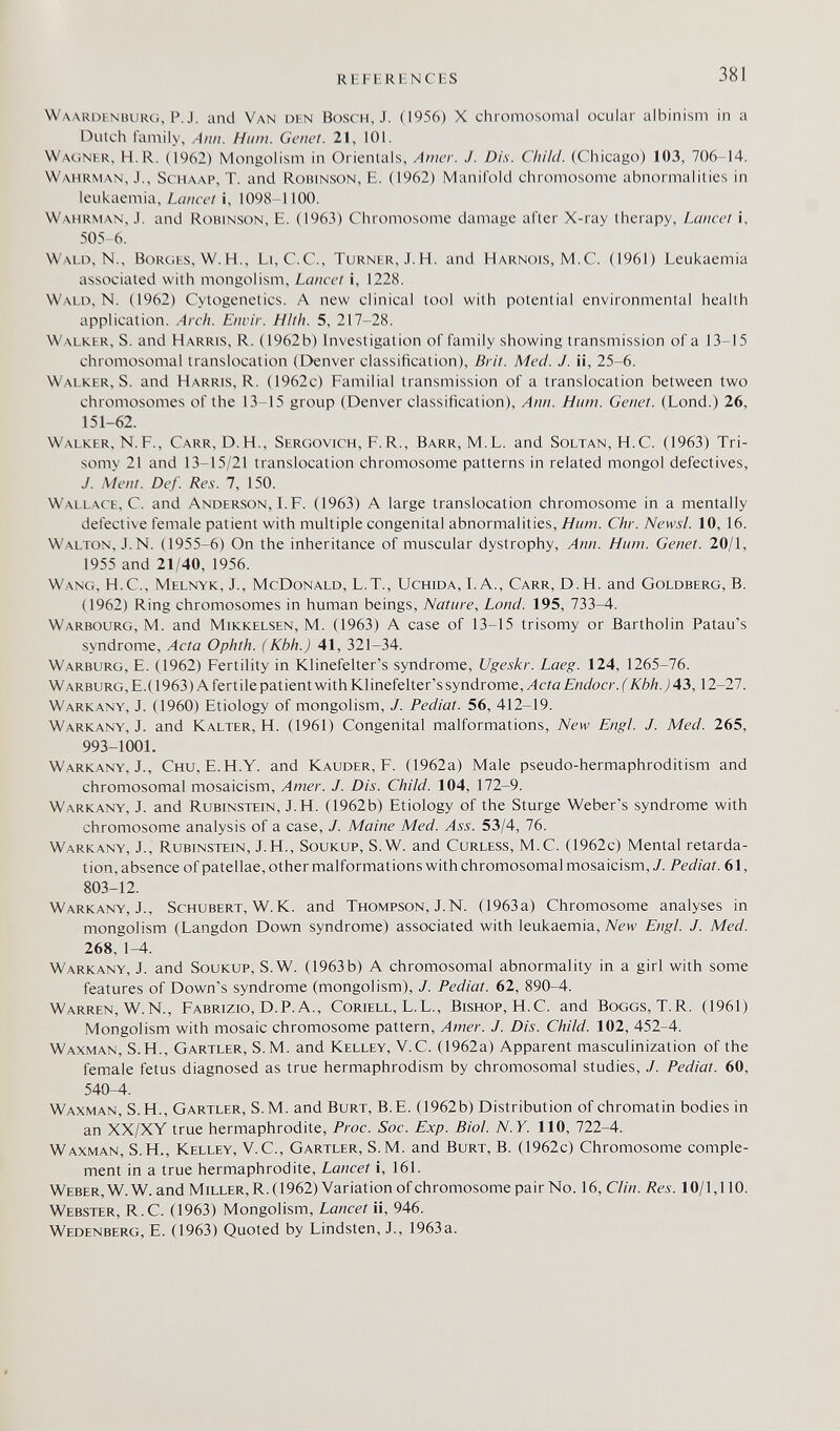 REFERENCES 381 Waardenburg, P. J. and Van den Bosch, J. (1956) X chromosomal ocular albinism in a Dutch family, Aiiii. Hum. Genet. 21, 101. Wacìner, H.R. (1962) Mongolism in Orientals, Amer. J. Dis. Child. (Chicago) 103, 706-14. Wahrman, J., ScHAAP, T. and Robinson, E. (1962) Manifold chromosome abnormalities in leukaemia. Lancet i, 1098-1100. Wahrman, J. and Robinson, E. (1963) Chromosome damage after X-ray therapy. Lancet i, 505-6. Wald, N., Borcíes, W. H., Li,C.C., Turner, J. H. and Haknois, M.C. (1961) Leukaemia associated with mongolism. Lancet i, 1228. Wald, N. (1962) Cytogenetics. A new clinical tool with potential environmental health application. Arch. Enrir. HIth. 5, 217-28. Walker, S. and Harris, R. (1962b) Investigation of family showing transmission of a 13-15 chromosomal translocation (Denver classification), Brit. Med. J. ii, 25-6. Walker, S. and Harris, R. (1962c) Familial transmission of a translocation between two chromosomes of the 13-15 group (Denver classification), Ann. Hum. Genet. (Lond.) 26, 151-62. Walker, N.F., Carr, D.H., Sergovich, F. R., Barr, M.L. and Soltan, H.C. (1963) Tri¬ somy 21 and 13-15/21 translocation chromosome patterns in related mongol defectives, J. Ment. Def. Res. 7, 150. Wallace, C. and Anderson, I. F. (1963) A large translocation chromosome in a mentally defective female patient with multiple congenita! abnormalities, Hum. Chr. NewsL 10, 16. Walton, J.N. (1955-6) On the inheritance of muscular dystrophy, Ann. Hum. Genet. 20/1, 1955 and 21/40, 1956. Wang, H.C., Melnyk, J., McDonald, L.T., Uchida, I.A., Carr, D.H. and Goldberg, B. (1962) Ring chromosomes in human beings. Nature, Lond. 195, 733-4. Warbourg, М. and Mikkelsen, М. (1963) A case of 13-15 trisomy or Bartholin Patau's syndrome, Acta Ophth. (Kbh.) 41, 321-34. Warburg, E. (1962) Fertility in Klinefelter's syndrome, Ugeskr. Laeg. 124, 1265-76. Warburg,E.(1963) A fertile patient with Klinefelter's syndrome, y4c?a£'//í/oc/-.('a'é/í. j 43,12-27. Warkany, J. (1960) Etiology of mongolism, J. Pediat. 56, 412-19. Warkany, J. and Kalter, H. (1961) Congenital malformations, New Engl. J. Med. 265, 993-1001. Warkany, J., Сии, E.H.Y, and Kauder, F. (1962a) Male pseudo-hermaphroditism and chromosomal mosaicism. Amer. J. Dis. Child. 104, 172-9. Warkany, J. and Rubinstein, J.H. (1962b) Etiology of the Sturge Weber's syndrome with chromosome analysis of a case, J. Maine Med. 53/4, 76. Warkany, J., Rubinstein, J.H., Soukup, S.W. and Curless, M.C. (1962c) Mental retarda¬ tion, absence of patellae, other malformations with chromosomal mosaicism, J. Pediat. 61, 803-12. Warkany, J., Schubert, W.K. and Thompson, J.N. (1963a) Chromosome analyses in mongolism (Langdon Down syndrome) associated with leukaemia. New Engl. J. Med. 268, 1-4. Warkany, J. and Soukup, S.W. (1963b) A chromosomal abnormality in a girl with some features of Down's syndrome (mongolism), J. Pediat. 62, 890-4. Warren, W.N., Fabrizio, D.P.A., Coriell, L.L., Bishop, H.C. and Boggs, T.R. (1961) Mongolism with mosaic chromosome pattern. Amer. J. Dis. Child. 102, 452-4. Waxman, S.H., Gartler, S.M. and Kelley, V.C. (1962a) Apparent masculinization of the female fetus diagnosed as true hermaphrodism by chromosomal studies, J. Pediat. 60, 540-4. Waxman, S.H., Gartler, S.M. and Burt, B.E. (1962b) Distribution of chromatin bodies in an XX/XY true hermaphrodite, Proc. Soc. Exp. Biol. N.Y. 110, 722-4. Waxman, S.H., Kelley, V.C., Gartler, S.M. and Burt, B. (1962c) Chromosome comple¬ ment in a true hermaphrodite. Lancet i, 161. Weber, W.W. and Miller, R. (1962) Variation of chromosome pair No. 16, Clin. Res. 10/1,110. Webster, R.C. (1963) Mongolism, Lancet ii, 946. Wedenberg, E. (1963) Quoted by Lindsten, J., 1963a.