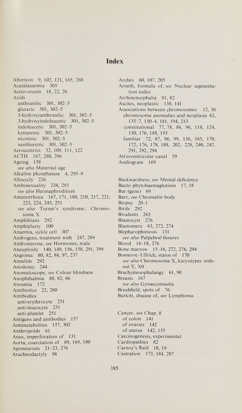 Index Abortion 9,102,121,165,280 Acatalasaemia 305 Aceto-orcein 18, 22, 26 Acids anthranilic 301, 302-5 glutaric 301, 302-5 3-hydroxyanthranilic 301, 302-5 3-hydroxyindoleacetic 301, 302-5 indoleacetic 301, 302-5 kynurenic 301, 302-5 nicotinic 301, 302-5 xanthurenic 301, 302-5 Acrocentrics 32, 109, 111, 122 ACTH 167, 280, 296 Ageing 158 see aiso Maternal age Alkaline phosphatase 4, 295-9 Allocycly 226 Ambosexuality 238, 293 see also Hermaphroditism Amenorrhoea 167, 171, 180, 210, 217, 221, 223, 224, 245, 251 see also Turner's syndrome; Chromo¬ some X Amphibians 292 Amphiplasty 100 Anaemia, sickle cell 307 Androgens, treatment with 247, 289 Androsterone, see Hormones, male Aneuploidy 140, 149, 156, 158, 291, 399 Angioma 80, 82, 86, 97, 237 Annelids 292 Anodonty 244 Anomaloscope, see Colour blindness Anophthalmia 80, 82, 86 Anosmia 172 Antibiotics 22, 280 Antibodies anti-erythrocyte 251 anti-leucocyte 251 anti-platelet 251 Antigens and antibodies 157 Antimetabolites 157, 302 Anthropoids 61 Anus, imperforation of 131 Aorta, coarctation of 89, 169, 180 Aponeurosis 21-23, 276 Arachnodactyly 98 Arches 60, 107, 205 Arneth, formula of, see Nuclear segmenta¬ tion index Arrhinencephalia 81, 82 Ascites, neoplastic 138, 141 Associations between chromosomes 12, 36 chromosome anomalies and neoplasia 62, 135-7, 150-4, 181, 194, 213 constitutional 77, 78, 86, 96, 118, 124, 130, 176, 188, 193 familiar 72, 87, 96, 99, 136, 165, 170, 172, 176, 178, 188, 202, 228, 240, 242, 291, 292, 294 Atrioventricular canal 59 Audiogram 169 Backwardness, see Mental deficiency Bacto phytohaemaglutinin 17, 18 Bar (gene) 69 Barr, see Chromatin body Biopsy 20-1 Birds 292 Bivalents 263 Blastocyst lib Blastomere 63, 272, 274 Blepharophimosis 131 see also Palpebral fissures Blood 16-18, 216 Bone marrow 15-16, 272, 276, 294 Bonnevie-Ullrich, status of 170 see also Chromosome X, karyotypes with¬ out Y, XO Brachymesophalangy 61,90 Breasts 167 see also Gynaecomastia Brushfield, spots of 76 Burkitt, disease of, see Lymphoma Cancer, see Chap. 8 of colon 141 of ovaries 142 of uterus 142, 155 Carcinogenesis, experimental Cardiopathies 82 Carnoy's fluid 18, 19 Castration 173, 184, 287 385