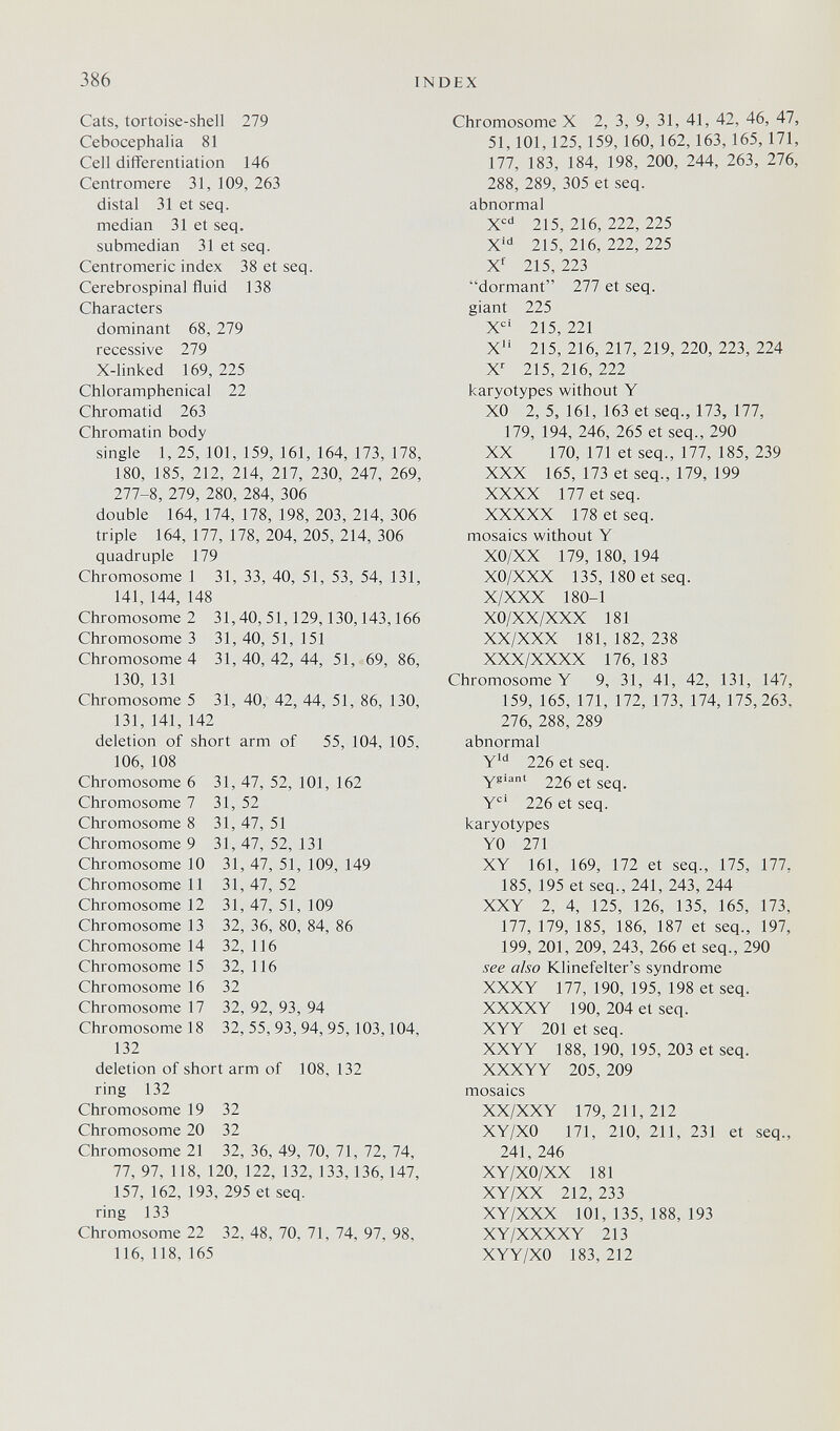 386 INDEX Cats, tortoise-shell 279 Cebocephalia 81 Cell difïerentiation 146 Centromere 31, 109, 263 distal 31 et seq. median 31 et seq. submedian 31 et seq. Centromeric index 38 et seq. Cerebrospinal fluid 138 Characters dominant 68, 279 recessive 279 X-linked 169, 225 Chloramphenical 22 Chromatid 263 Chromatin body single 1, 25, 101, 159, 161, 164, 173, 178, 180, 185, 212, 214, 217, 230, 247, 269, 277-8, 279, 280, 284, 306 double 164, 174, 178, 198, 203, 214, 306 triple 164, 177, 178, 204, 205, 214, 306 quadruple 179 Chromosome 1 31, 33, 40, 51, 53, 54, 131, 141, 144, 148 Chromosome 2 31,40, 51,129,130,143,166 Chromosome 3 31, 40, 51, 151 Chromosome 4 31,40,42,44, 51, 69, 86, 130, 131 Chromosome 5 31, 40, 42, 44, 51, 86, 130, 131, 141, 142 deletion of short arm of 55, 104, 105, 106, 108 Chromosome 6 31, 47, 52, 101, 162 Chromosome 7 31, 52 Chromosome 8 31, 47, 51 Chromosome 9 31, 47, 52, 131 Chromosome 10 31, 47, 51, 109, 149 Chromosome 11 31, 47, 52 Chromosome 12 31, 47, 51, 109 Chromosome 13 32, 36, 80, 84, 86 Chromosome 14 32, 116 Chromosome 15 32, 116 Chromosome 16 32 Chromosome 17 32, 92, 93, 94 Chromosome 18 32, 55, 93, 94, 95,103,104, 132 deletion of short arm of 108, 132 ring 132 Chromosome 19 32 Chromosome 20 32 Chromosome 21 32, 36, 49, 70, 71, 72, 74, 77, 97, 118, 120, 122, 132, 133, 136, 147, 157, 162, 193, 295 et seq. ring 133 Chromosome 22 32, 48, 70, 71, 74, 97, 98, 116, 118, 165 Chromosome X 2, 3, 9, 31, 41, 42, 46, 47, 51,101,125, 159, 160, 162, 163, 165, 171, 177, 183, 184, 198, 200, 244, 263, 276, 288, 289, 305 et seq. abnormal 215, 216, 222, 225 X' 215, 216, 222, 225 Xf 215, 223 dormant 277 et seq. giant 225 X'=' 215, 221 X 215, 216, 217, 219, 220, 223, 224 X' 215, 216, 222 karyotypes without Y XO 2, 5, 161, 163 et seq., 173, 177, 179, 194, 246, 265 et seq., 290 XX 170, 171 et seq., 177, 185, 239 XXX 165, 173 et seq., 179, 199 XXXX 177 et seq. XXXXX 178 et seq. mosaics without Y XO/XX 179, 180, 194 XO/XXX 135, 180 et seq. X/XXX 180-1 XO/XX/XXX 181 XX/XXX 181, 182, 238 XXX/XXXX 176, 183 Chromosome Y 9, 31, 41, 42, 131, 147, 159, 165, 171, 172, 173, 174, 175,263, 276, 288, 289 abnormal Y*'' 226 et seq. Y®'®' 226 et seq. Y 226 et seq. karyotypes YO 271 XY 161, 169, 172 et seq., 175, 177, 185, 195 et seq., 241, 243, 244 XXY 2, 4, 125, 126, 135, 165, 173, 177, 179, 185, 186, 187 et seq., 197, 199, 201, 209, 243, 266 et seq., 290 see also Klinefelter's syndrome XXXY 177, 190, 195, 198 et seq. XXXXY 190, 204 et seq. XYY 201 et seq. XXYY 188, 190, 195, 203 et seq. XXXYY 205, 209 mosaics XX/XXY 179,211,212 XY/XO 171, 210, 211, 231 et seq., 241, 246 XY/XO/XX 181 XY/XX 212, 233 XY/XXX 101, 135, 188, 193 XY/XXXXY 213 XYY/XO 183, 212