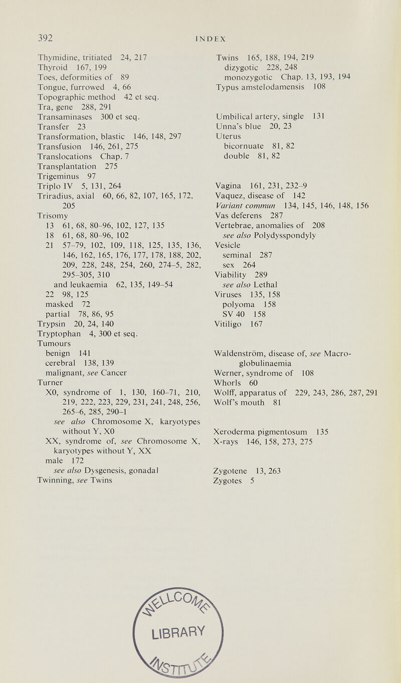 392 INDEX Thymidine, tritiated 24, 217 Thyroid 167, 199 Toes, deformities of 89 Tongue, furrowed 4, 66 Topographic method 42 et seq. Tra, gene 288, 291 Transaminases 300 et seq. Transfer 23 Transformation, blastic 146, 148, 297 Transfusion 146, 261, 275 Translocations Chap. 7 Transplantation 275 Trigeminus 97 Triplo IV 5, 131, 264 Triradius, axial 60, 66, 82, 107, 165, 172, 205 Trisomy 13 61,68,80-96,102,127,135 18 61, 68, 80-96, 102 21 57-79, 102, 109, 118, 125, 135, 136, 146, 162, 165, 176, 177, 178, 188, 202, 209, 228, 248, 254, 260, 274-5, 282, 295-305, 310 and leukaemia 62, 135, 149-54 22 98, 125 masked 72 partial 78, 86, 95 Trypsin 20, 24, 140 Tryptophan 4, 300 et seq. Tumours benign 141 cerebral 138, 139 malignant, see Cancer Turner XO, syndrome of 1, 130, 160-71, 210, 219, 222, 223, 229, 231, 241, 248, 256, 265-6, 285, 290-1 see also Chromosome X, karyotypes without Y, XO XX, syndrome of, see Chromosome X, karyotypes without Y, XX male 172 see also Dysgenesis, gonadal Twinning, see Twins Twins 165, 188, 194, 219 dizygotic 228, 248 monozygotic Chap. 13, 193, 194 Typus amstelodamensis 108 Umbilical artery, single 131 Unna's blue 20, 23 Uterus bicornuate 81, 82 double 81, 82 Vagina 161, 231, 232-9 Vaquez, disease of 142 Variant commun 134, 145, 146, 148, 156 Vas deferens 287 Vertebrae, anomalies of 208 see also Polydysspondyly Vesicle seminal 287 sex 264 Viability 289 see also Lethal Viruses 135, 158 polyoma 158 SV 40 158 Vitiligo 167 Waldenstrom, disease of, see Macro- globulinaemia Werner, syndrome of 108 Whorls 60 Wolff, apparatus of 229, 243, 286, 287,291 Wolf's mouth 81 Xeroderma pigmentosum 135 X-rays 146, 158, 273, 275 Zygotene 13,263 Zygotes 5