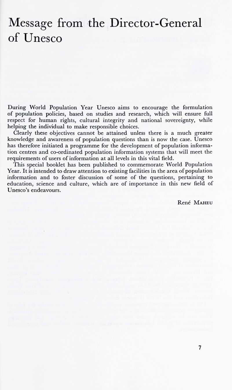 Message from the Director-General of Unesco During World Population Year Unesco aims to encourage the formulation of population policies, based on studies and research, which will ensure full respect for human rights, cultural integrity and national sovereignty, while helping the individual to make responsible choices. Clearly these objectives cannot be attained unless there is a much greater knowledge and awareness of population questions than is now the case. Unesco has therefore initiated a programme for the development of population informa¬ tion centres and co-ordinated population information systems that will meet the requirements of users of information at all levels in this vital field. This special booklet has been published to commemorate World Population Year. It is intended to draw attention to existing facilities in the area of population information and to foster discussion of some of the questions, pertaining to education, science and culture, which are of importance in this new field of Unesco's endeavours. René Maheu 7
