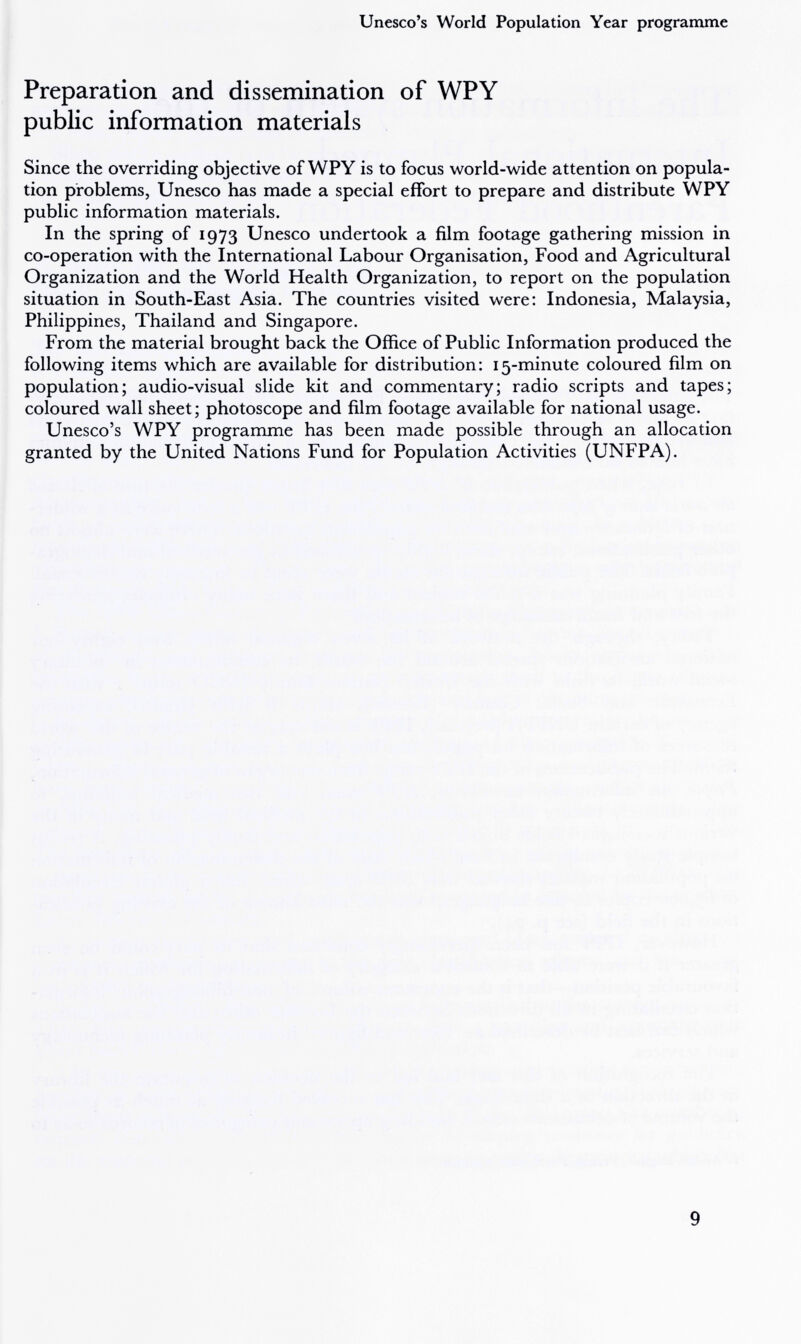 Unesco's World Population Year programme Preparation and dissemination of WPY public information materials Since the overriding objective of WPY is to focus world-wide attention on popula¬ tion problems, Unesco has made a special effort to prepare and distribute WPY public information materials. In the spring of 1973 Unesco undertook a film footage gathering mission in co-operation with the International Labour Organisation, Food and Agricultural Organization and the World Health Organization, to report on the population situation in South-East Asia. The countries visited were: Indonesia, Malaysia, Philippines, Thailand and Singapore. From the material brought back the Office of Public Information produced the following items which are available for distribution: 15-minute coloured film on population; audio-visual slide kit and commentary; radio scripts and tapes; coloured wall sheet; photoscope and film footage available for national usage. Unesco's WPY programme has been made possible through an allocation granted by the United Nations Fund for Population Activities (UNFPA). 9